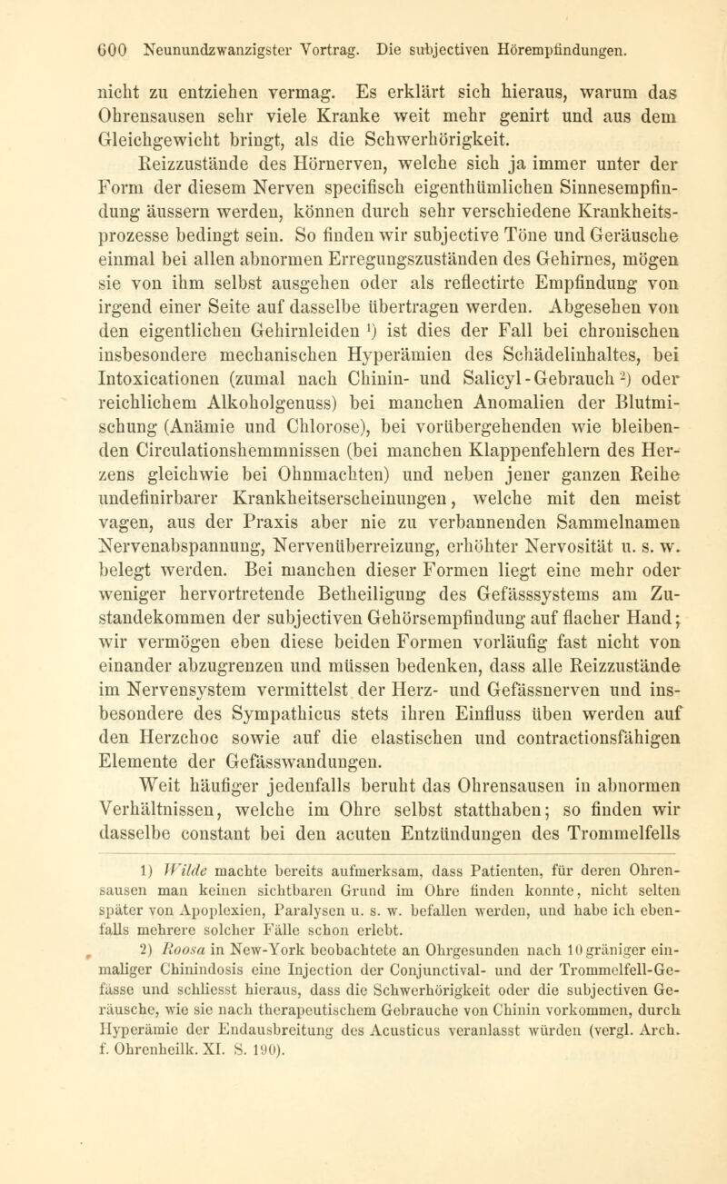 nicht zu entziehen vermag. Es erklärt sich hieraus, warum das Ohrensausen sehr viele Kranke weit mehr genirt und aus dem Gleichgewicht bringt, als die Schwerhörigkeit. Reizzustände des Hörnerven, welche sich ja immer unter der Form der diesem Nerven specifisch eigenthtimlichen Sinnesempfin- dung äussern werden, können durch sehr verschiedene Krankheits- prozesse bedingt sein. So finden wir subjective Töne und Geräusche einmal bei allen abnormen Erregungszuständen des Gehirnes, mögen sie von ihm selbst ausgehen oder als reflectirte Empfindung von irgend einer Seite auf dasselbe übertragen werden. Abgesehen von den eigentlichen Gehirnleiden J) ist dies der Fall bei chronischen insbesondere mechanischen Hyperämien des Schädelinhaltes, bei Intoxicationen (zumal nach Chinin- und Salicyl - Gebrauch2) oder reichlichem Alkoholgenuss) bei manchen Anomalien der Blutmi- schung (Anämie und Chlorose), bei vorübergehenden wie bleiben- den Circulationshemmnissen (bei manchen Klappenfehlern des Her- zens gleichwie bei Ohnmächten) und neben jener ganzen Reihe undefinirbarer Krankheitserscheinungen, welche mit den meist vagen, aus der Praxis aber nie zu verbannenden Sammelnamen Nervenabspannung, Nervenüberreizung, erhöhter Nervosität u. s. w. belegt werden. Bei manchen dieser Formen liegt eine mehr oder weniger hervortretende Betheiligung des Gefässsystems am Zu- standekommen der subjectiven Gehörsempfindung auf flacher Hand; wir vermögen eben diese beiden Formen vorläufig fast nicht von einander abzugrenzen und müssen bedenken, dass alle Reizzustände im Nervensystem vermittelst der Herz- und Gefässnerven und ins- besondere des Sympathicus stets ihren Einfluss üben werden auf den Herzchoc sowie auf die elastischen und contractionsfähigen Elemente der Gefässwandungen. Weit häufiger jedenfalls beruht das Ohrensausen in abnormen Verhältnissen, welche im Ohre selbst statthaben; so finden wir dasselbe constant bei den acuten Entzündungen des Trommelfells 1) Wilde machte bereits aufmerksam, dass Patienten, für deren Ohren- sausen man keinen sichtbaren Grund im Ohre finden konnte, nicht selten später von Apoplexien, Paralysen u. s. w. befallen werden, und habe ich eben- falls mehrere solcher Fälle schon erlebt. 2) Roosa in New-York beobachtete an Ohrgesunden nach lOgräniger ein- maliger Chinindosis eine Injection der Conjunctival- und der Trommelfell-Ge- lasse und schliesst hieraus, dass die Schwerhörigkeit oder die subjectiven Ge- räusche, wie sie nach therapeutischem Gebrauche von Chinin vorkommen, durch Hyperämie der Endausbreitung des Acusticus veranlasst würden (vergl. Arch. f. Ohrenheilk. XL S. 190).