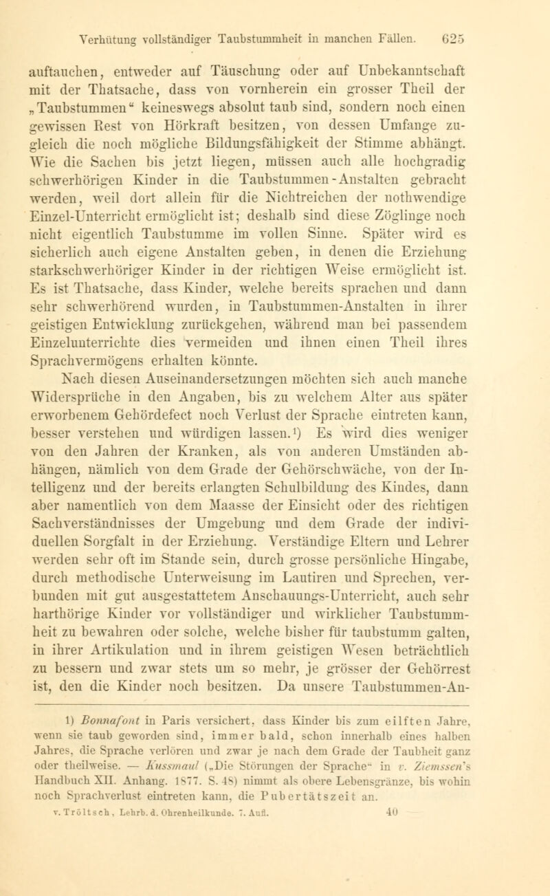 auftaueben, entweder auf Täuschung oder auf Unbekanntschaft mit der Thatsache, dass von vornherein ein grosser Theil der „Taubstummen keineswegs absolut taub sind, sondern noch einen gewissen Rest von Hörkraft besitzen, von dessen Umfange zu- gleich die noch mögliche Bildungsfähigkeit der Stimme abhängt. Wie die Sachen bis jetzt liegen, müssen auch alle hochgradig schwerhörigen Kinder in die Taubstummen-Anstalten gebracht werden, weil dort allein für die Nichtreichen der nothwendige Einzel-Unterricht ermöglicht ist; deshalb sind diese Zöglinge noch nicht eigentlich Taubstumme im vollen Sinne. Später wird es sicherlich auch eigene Anstalten geben, in denen die Erziehung starkschwerhöriger Kinder in der richtigen Weise ermöglicht ist. Es ist Thatsache, dass Kinder, welche bereits sprachen und dann sehr schwerhörend wurden, in Taubstummen-Anstalten in ihrer geistigen Entwicklung zurückgehen, während man bei passendem Einzelunterrichte dies vermeiden und ihnen einen Theil ihres Sprachvermögens erhalten könnte. Nach diesen Auseinandersetzungen möchten sich auch manche Widersprüche in den Angaben, bis zu welchem Alter aus später erworbenem Gehördefect noch Verlust der Sprache eintreten kann, besser verstehen und würdigen lassen.1) Es wird dies weniger von den Jahren der Kranken, als von anderen Umständen ab- hängen, nämlich von dem Grade der Gehörschwäche, von der In- telligenz und der bereits erlangten Schulbildung des Kindes, dann aber namentlich von dem Maasse der Einsicht oder des richtigen Sachverständnisses der Umgebung und dem Grade der indivi- duellen Sorgfalt in der Erziehung. Verständige Eltern und Lehrer werden sehr oft im Stande sein, durch grosse persönliche Hingabe, durch methodische Unterweisung im Lautiren und Sprechen, ver- bunden mit gut ausgestattetem Anschauungs-Unterricht, auch sehr harthörige Kinder vor vollständiger und wirklicher Taubstumm- heit zu bewahren oder solche, welche bisher für taubstumm galten, in ihrer Artikulation und in ihrem geistigen Wesen beträchtlich zu bessern und zwar stets um so mehr, je grösser der Gehörrest ist, den die Kinder noch besitzen. Da unsere Taubstummen-An- 1) Bonnafont in Paris versichert, dass Kinder bis zum eilften Jahre, wenn sie taub geworden sind, immer bald, schon innerhalb eines halben Jahres, die Sprache verlören und zwar je nach dem Grade der Taubheit ganz oder theilweise. — Kussmaul (..Die Störungen der Sprache in v. Ziemssen's Handbuch XII. Anhang. 1^77. S.48) nimmt als obere Lebensgriinze, bis wohin noch Sprachverlust eintreten kann, die Pubertätszeit an. v. Troltsch, Lehrb. d. Ohrenheilkunde. 7. Aufl. 4<»