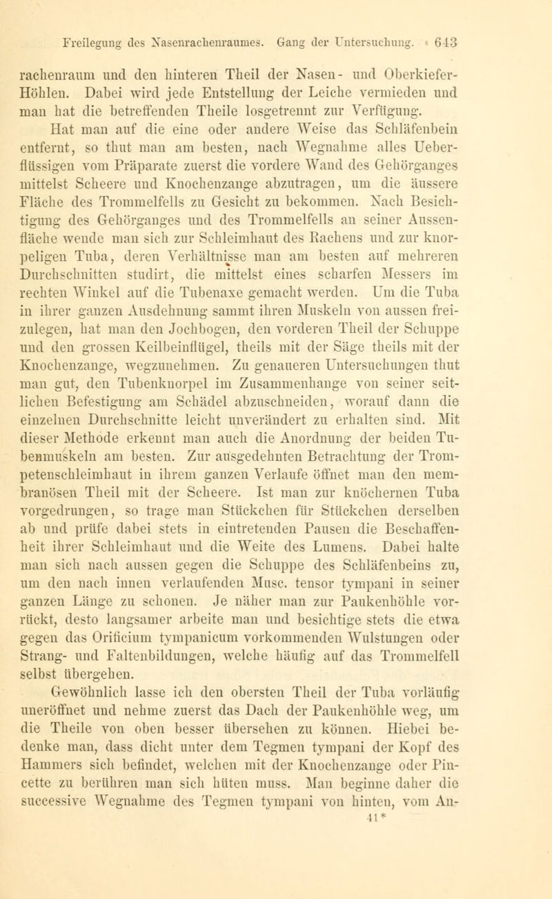 rachenraum und den hinteren Theil der Nasen- und Oberkiefer- Höhlen. Dabei wird jede Entstellung der Leiche vermieden und man hat die betreffenden Theile losgetrennt zur Verfügung. Hat man auf die eine oder andere Weise das Schläfenbein entfernt, so thut man am besten, nach Wegnahme alles Ueber- flüssigen vom Präparate zuerst die vordere Wand des Gehörganges mittelst Scheere und Knochenzange abzutragen, um die äussere Fläche des Trommelfells zu Gesicht zu bekommen. Nach Besich- tigung des Gehörganges und des Trommelfells an seiner Aussen- fläche wende man sich zur Schleimhaut des Rachens und zur knor- peligen Tuba, deren Verhältnisse man am besten auf mehreren Durchschnitten studirt, die mittelst eines scharfen Messers im rechten Winkel auf die Tubenaxe gemacht werden. Um die Tuba in ihrer ganzen Ausdehnung sammt ihren Muskeln von aussen frei- zulegen, hat man den Jochbogen, den vorderen Theil der Schuppe und den grossen Keilbeinflügel, theils mit der Säge theils mit der Knochenzange, wegzunehmen. Zu genaueren Untersuchungen thut man gut, den Tubenknorpel im Zusammenhange von seiner seit- lichen Befestigung am Schädel abzuschneiden, worauf dann die einzelnen Durchschnitte leicht unverändert zu erhalten sind. Mit dieser Methode erkennt man auch die Anordnung der beiden Tu- benmuskeln am besten. Zur ausgedehnten Betrachtung der Trom- petenschleimhaut in ihrem ganzen Verlaufe öffnet man den mem- branösen Theil mit der Scheere. Ist man zur knöchernen Tuba vorgedrungen, so trage man Stückchen für Stückchen derselben ab und prüfe dabei stets in eintretenden Pausen die Beschaffen- heit ihrer Schleimhaut und die Weite des Lumens. Dabei halte man sich nach aussen gegen die Schuppe des Schläfenbeins zu, um den nach innen verlaufenden Muse, tensor tympani in seiner ganzen Länge zu schonen. Je näher man zur Paukenhöhle vor- rückt, desto langsamer arbeite man und besichtige stets die etwa gegen das Oriticium tympanicum vorkommenden Wulstungen oder Strang- und Faltenbildungen, welche häufig auf das Trommelfell selbst übergehen. Gewöhnlich lasse ich den obersten Theil der Tuba vorläufig uneröffnet und nehme zuerst das Dach der Paukenhöhle weg, um die Theile von oben besser übersehen zu können. Hiebei be- denke man, dass dicht unter dem Tegmen tympani der Kopf des Hammers sich befindet, welchen mit der Knochenzange oder Pin- cette zu berühren man sich hüten muss. Man beginne daher die successive Wegnahme des Tegmen tympani von hinten, vom An- 1!