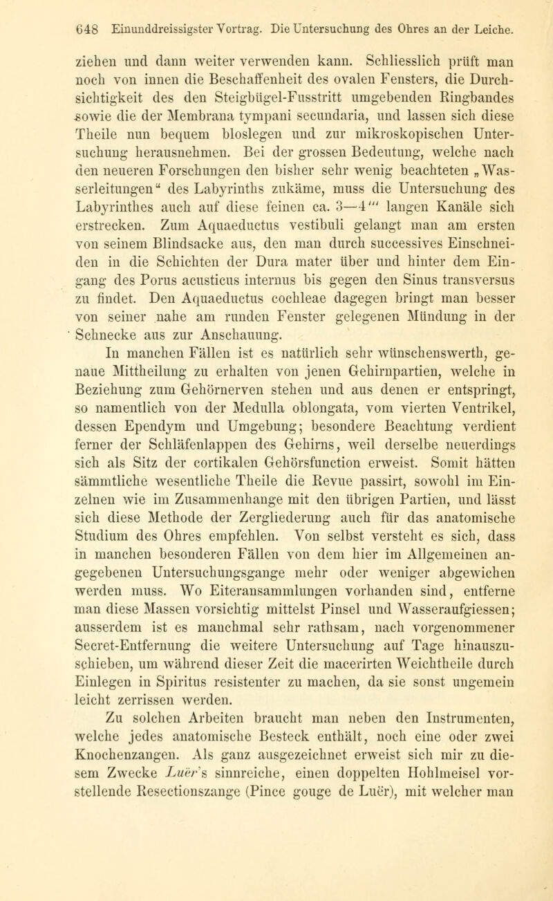 ziehen und dann weiter verwenden kann. Schliesslich prüft man noch von innen die Beschaffenheit des ovalen Fensters, die Durch- sichtigkeit des den Steigbügel-Fusstritt umgebenden Ringbandes sowie die der Membrana tympani secundaria, und lassen sich diese Theile nun bequem biosiegen und zur mikroskopischen Unter- suchung herausnehmen. Bei der grossen Bedeutung, welche nach den neueren Forschungen den bisher sehr wenig beachteten „Was- serleitungen u des Labyrinths zukäme, muss die Untersuchung des Labyrinthes auch auf diese feinen ca. 3—4' langen Kanäle sich erstrecken. Zum Aquaeductus vestibuli gelangt man am ersten von seinem Blindsacke aus, den man durch successives Einschnei- den in die Schichten der Dura mater über und hinter dem Ein- gang des Porus acusticus internus bis gegen den Sinus transversus zu findet. Den Aquaeductus Cochleae dagegen bringt man besser von seiner nahe am runden Fenster gelegenen Mündung in der Schnecke aus zur Anschauung. In manchen Fällen ist es natürlich sehr wünschenswerth, ge- naue Mittheilung zu erhalten von jenen Gehirnpartien, welche in Beziehung zum Gehörnerven stehen und aus denen er entspringt, so namentlich von der Medulla oblongata, vom vierten Ventrikel, dessen Ependym und Umgebung; besondere Beachtung verdient ferner der Schläfenlappen des Gehirns, weil derselbe neuerdings sich als Sitz der cortikalen Gehörsfunction erweist. Somit hätten sämmtliche wesentliche Theile die Revue passirt, sowohl im Ein- zelnen wie im Zusammenhange mit den übrigen Partien, und lässt sich diese Methode der Zergliederung auch für das anatomische Studium des Ohres empfehlen. Von selbst versteht es sich, dass in manchen besonderen Fällen von dem hier im Allgemeinen an- gegebenen Untersuchungsgange mehr oder weniger abgewichen werden muss. Wo Eiteransammlungen vorhanden sind, entferne man diese Massen vorsichtig mittelst Pinsel und Wasseraufgiessen; ausserdem ist es manchmal sehr rathsam, nach vorgenommener Secret-Entfernung die weitere Untersuchung auf Tage hinauszu- schieben, um während dieser Zeit die macerirten Weichtheile durch Einlegen in Spiritus resistenter zu machen, da sie sonst ungemein leicht zerrissen werden. Zu solchen Arbeiten braucht man neben den Instrumenten, welche jedes anatomische Besteck enthält, noch eine oder zwei Knochenzangen. Als ganz ausgezeichnet erweist sich mir zu die- sem Zwecke Luer's sinnreiche, einen doppelten Hohlmeisel vor- stellende Resectionszange (Pince gouge de Luer), mit welcher man