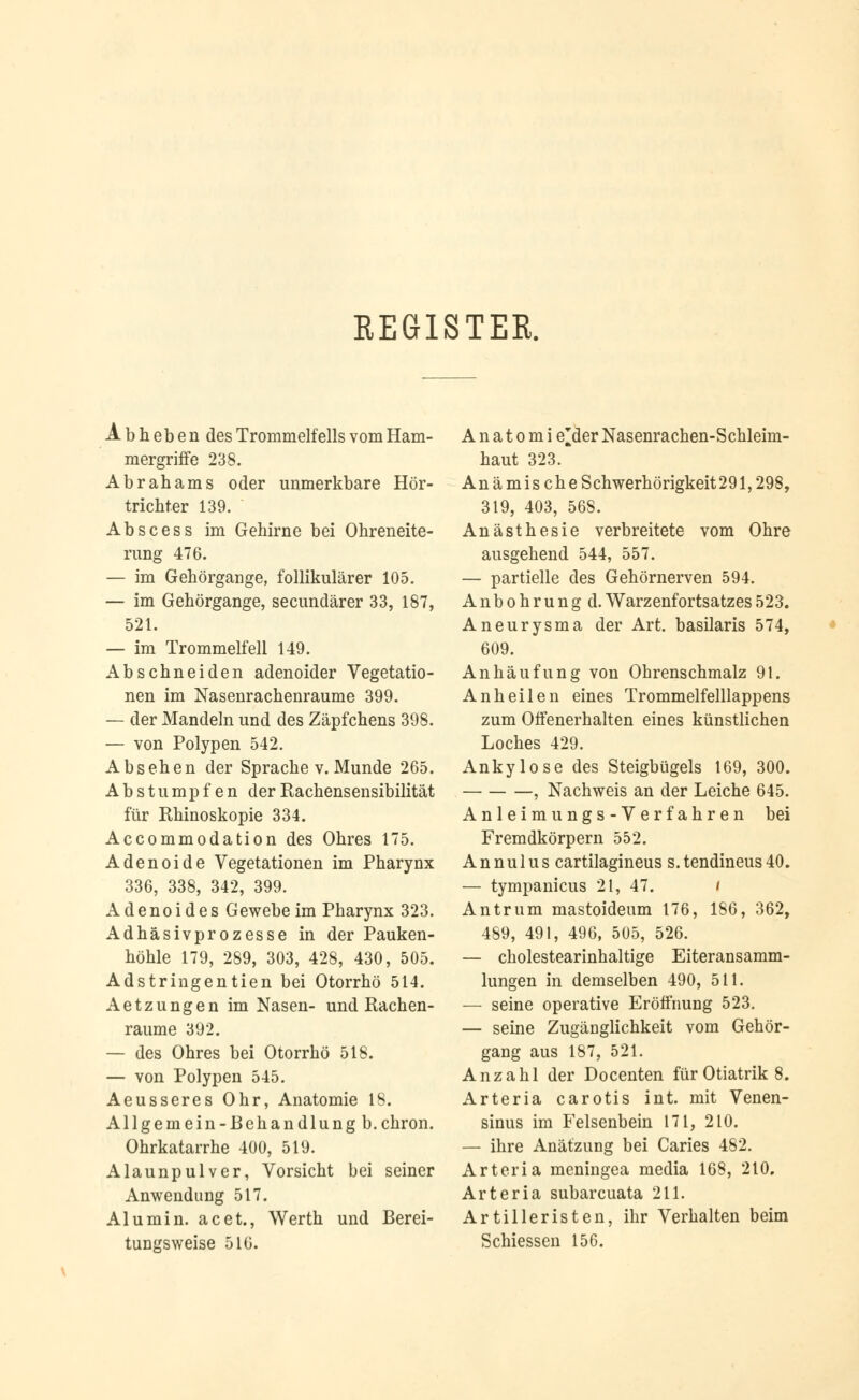 REGISTER. A b h e b e n des Trommelfells vom Ham- mergriffe 238. Abrahams oder unmerkbare Hör- trichter 139. Abscess im Gehirne bei Ohreneite- rung 476. — im Gehörgange, follikulärer 105. — im Gehörgange, secundärer 33, 187, 521. — im Trommelfell 149. Abschneiden adenoider Vegetatio- nen im Nasenrachenräume 399. — der Mandeln und des Zäpfchens 398. — von Polypen 542. Absehen der Sprache v. Munde 265. Abstumpfen der Rachensensibilität für Rhinoskopie 334. Accommodation des Ohres 175. Adenoide Vegetationen im Pharynx 336, 338, 342, 399. Adenoides Gewebe im Pharynx 323. Adhäsivprozesse in der Pauken- höhle 179, 289, 303, 428, 430, 505. Adstringentien bei Otorrhö 514. Aetzungen im Nasen- und Rachen- raume 392. — des Ohres bei Otorrhö 518. — von Polypen 545. Aeusseres Ohr, Anatomie 18. Allgemein-ßehandlung b.chron. Ohrkatarrhe 400, 519. Alaunpulver, Vorsicht bei seiner Anwendung 517. Alu min. acet., Werth und Berei- tungsweise 516. A n a t o m i e'der Nasenrachen-Schleim- haut 323. An ämischeSchwerhörigkeit291,298, 319, 403, 56S. Anästhesie verbreitete vom Ohre ausgehend 544, 557. — partielle des Gehörnerven 594. Anbohrung d. Warzenfortsatzes523. Aneurysma der Art. basilaris 574, 609. Anhäufung von Ohrenschmalz 91. Anheilen eines Trommelfelllappens zum Offenerhalten eines künstlichen Loches 429. Ankylose des Steigbügels 169, 300. , Nachweis an der Leiche 645. Anleimungs-Verfahren bei Fremdkörpern 552. A n nu 1 u s cartilagineus s. tendineus 40. — tympanicus 21, 47. i Antrum mastoideum 176, 186, 362, 489, 491, 496, 505, 526. — cholestearinhaltige Eiteransamm- lungen in demselben 490, 511. — seine operative Eröffnung 523. — seine Zugänglichkeit vom Gehör- gang aus 187, 521. Anzahl der Docenten für Otiatrik 8. Arteria carotis int. mit Venen- sinus im Felsenbein 171, 210. — ihre Anätzung bei Caries 482. Arteria meningea media 168, 210. Arteria subarcuata 211. Artilleristen, ihr Verhalten beim Schiessen 156.