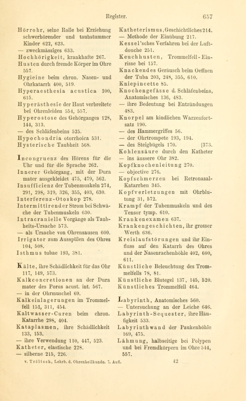 Hörrohr, seine Rolle bei Erziehung schwerhörender und taubstummer Kinder 622, 623. — zweckmässiges 633. Hochhörigkeit, krankhafte 267. Husten durch fremde Körper im Ohre 557. Hygieine beim chron. Nasen- und Ohrkatarrh 400, 519. Hyperaesthesia acustica 100, 615. Hyperästhesie der Haut verbreitete bei Ohrenleiden 554, 557. Hyperostose des Gehörganges 128, 144, 313. — des Schläfenbeins 525. Hypochondria otorrhoica 531. Hysterische Taubheit 568. Incongruenz des Hörens für die Uhr und für die Sprache 262. Innerer Gehörgang, mit der Dura mater ausgekleidet 475, 479, 562. Insufficienz der Tubenmuskeln 274, 291, 298, 319, 326, 355, 403, 630. Interferenz-Otoskop 278. Intermittirender Strom bei Schwä- che der Tubenmuskeln 630. Intracranielle Vorgänge als Taub- heits-Ursache 573. — als Ursache von Ohrensausen 600. Irrigator zum Ausspülen des Ohres 104, 508. Isthmus tubae 193, 381. Kälte, ihre Schädlichkeit für das Ohr 117, 149, 573. Kalkconcretionen an der Dura mater des Porus acust. int. 567. — in der Ohrmuschel 69. Kalkeinlagerungen im Trommel- fell 151, 311, 454. Kaltwasser-Curen beim chron. Katarrhe 298, 404. Kataplasmen, ihre Schädlichkeit 133, 153. — ihre Verwendung 110, 447, 523. Katheter, elastische 228. — silberne 215, 226. t. Tröltsch, Lehrb. d. Ohrenheilkunde. 7. Katheterismus, Geschichtliches 214. — Methode der Einübung 217. Kessel 'sches Verfahren bei der Luft- douche 251. Keuchhusten, Trommelfell - Ein- risse bei 157. Knackendes Geräusch beim Oefinen der Tuba 203, 248, 355, 610. Kniepincette 85. Knochengefässe d. Schläfenbeins, Anatomisches 136, 4S3. — ihre Bedeutung bei Entzündungen 483. Knorpel am kindlichen Warzenibrt- satz 190. — des Hammergriffes 56. — der Ohrtrompete 193, 194. — des Steigbügels 170. [373. Kohlensäure durch den Katheter — ins äussere Ohr 382. Kopfknochenleitung 270. — objective 276. Kopfschmerzen bei Retronasal- Katarrhen 345. Kopfverletzungen mit Ohrblu- tung 31, 572. Krampf der Tubenmuskeln und des Tensor tymp. 610. Krankenexamen 637. Krankengeschichten, ihr grosser AVerth 636. Kreislaufstörungen und ihr Ein- fiuss auf den Katarrh des Ohres und der Nasenrachenhöhle 402, 600, 611. Künstliche Beleuchtung des Trom- melfells 78, 8t. Künstliche Blutegel 137, 145, 520. Künstliches Trommelfell 464. Labyrinth, Anatomisches 560. — Untersuchung an der Leiche 646. Labyrinth-Sequester, ihre Häu- tigkeit 533. Labyrinth wand der Paukenhöhle 169, 475. Lähmung, halbseitige bei Polypen und bei P'remdkörpern im Ohre 544, 557. Aufl. VI