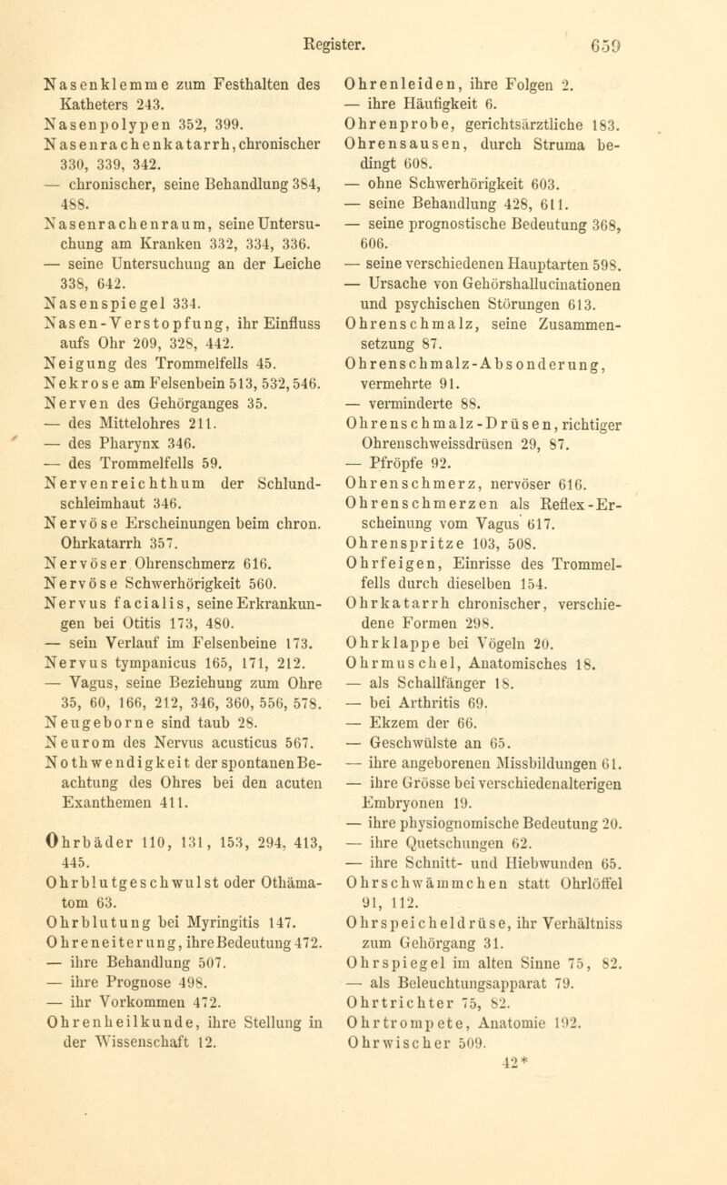 Nasenklemme zum Festhalten des Katheters 243. Nasenpolypen 352, 399. Nasenrachenkatarrh, chronischer 330, 339, 342. — chronischer, seine Behandlung 384, 488. Nasenrachenraum, seine Untersu- chung am Kranken 332, 334, 336. — seine Untersuchung an der Leiche 338, 642. Nasenspiegel 334. Nasen-Yerstopfung, ihr Einfluss aufs Ohr 209, 328, 442. Neigung des Trommelfells 45. Nekrose am Felsenbein 513, 532,546. Nerven des Gehörganges 35. — des Mittelohres 211. — des Pharynx 346. — des Trommelfells 59. Nervenreichthum der Schlund- schleimhaut 346. Nervöse Erscheinungen beim chron. Ohrkatarrh 357. Nervöser Ohrenschmerz 616. Nervöse Schwerhörigkeit 560. Nervus facialis, seine Erkrankun- gen bei Otitis 173, 480. — sein Verlauf im Felsenbeine 173. Nervus tympanicus 165, 171, 212. — Vagus, seine Beziehung zum Ohre 35, 60, 166, 212, 346, 360, 556, 578. Neugeborne sind taub 28. Neurom des Nervus acusticus 567. Notwendigkeit der spontanen Be- achtung des Ohres bei den acuten Exanthemen 411. Ohrbäder 110, 131, 153, 294, 413, 445. Ohrblutgeschwulst oder Othäma- tom 63. Ohrblutung bei Myringitis 147. Ohreneiterung, ihreBedeutung472. — ihre Behandlung 507. — ihre Prognose 498. — ihr Vorkommen 472. Ohrenheilkunde, ihre Stellung in der Wissenschaft 12. Ohrenleiden, ihre Folgen 2. — ihre Häufigkeit 6. Ohrenprobe, gerichtsärztliche 183. Ohrensausen, durch Struma be- dingt 608. — ohne Schwerhörigkeit 603. — seine Behandlung 428, 611. — seine prognostische Bedeutung 368, 606. — seine verschiedenen Hauptarten 598. — Ursache von Gehörshallucinationen und psychischen Störungen 613. Ohrenschmalz, seine Zusammen- setzung 87. Ohrenschmalz-Absonderung, vermehrte 91. — verminderte 88. Ohrenschmalz-Drüsen, richtiger Ohrenschweissdrüsen 29, 87. — Pfropfe 92. Ohrenschmerz, nervöser 616. Ohrenschmerzen als Reflex-Er- scheinung vom Vagus 617. Ohrenspritze 103, 508. Ohrfeigen, Einrisse des Trommel- fells durch dieselben 154. Ohrkatarrh chronischer, verschie- dene Formen 298. Ohrklappe bei Vögeln 20. Ohrmuschel, Anatomisches 18. — als Schallfänger 18. — bei Arthritis 69. — Ekzem der 66. — Geschwülste an 65. — ihre angeborenen Missbildungen 61. — ihre Grösse bei verschiedenalterigen Embryonen 19. — ihre physiognomische Bedeutung 20. — ihre Quetschungen 62. — ihre Schnitt- und Hiebwunden 65. Ohrschwämmchen statt Ohrlöffel 91, 112. Ohrspeicheldrüse, ihr Verhältniss zum Gehörgang 31. Ohrspiegel im alten Sinne 75, 82. — als Beleuchtungsapparat 79. Ohrtrichter 75, 82. Ohrtrompete, Anatomie 192. Ohrwischer 509. 42*