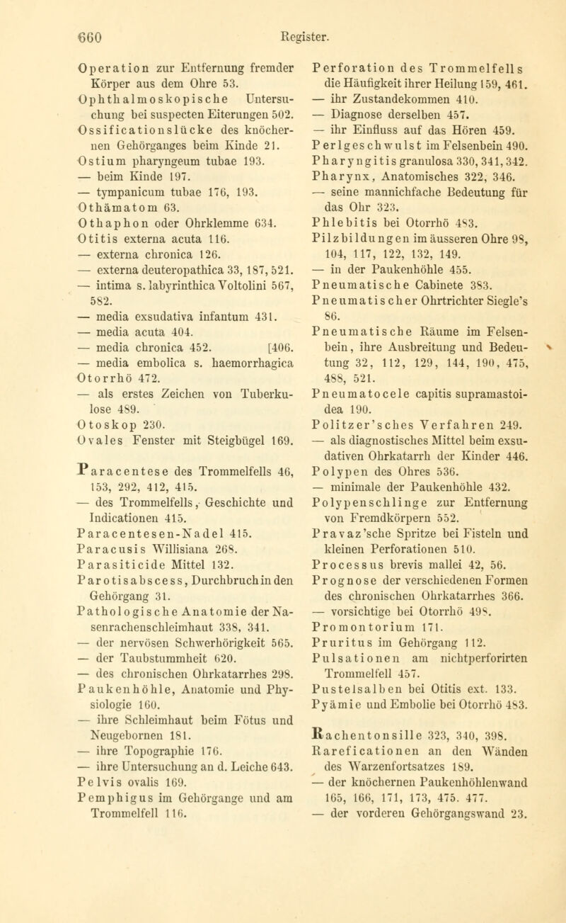 Operation zur Entfernung fremder Körper aus dem Ohre 53. Ophthalmoskopische Untersu- chung bei suspecten Eiterungen 502. Ossificationslücke des knöcher- nen Gehörganges beim Kinde 21. Ostium pharyngeum tubae 193. — beim Kinde 197. — tympanicum tubae 176, 193. Othämatom 63. Othaphon oder Ohrklemme 634. Otitis externa acuta 116. — externa chronica 126. — externa deuteropathica 33,187, 521. — intima s.labyrinthicaVoltolini 567, 582. — media exsudativa infantum 431. — media acuta 404. — media chronica 452. [406. — media embolica s. haemorrhagica Otorrhö 472. — als erstes Zeichen von Tuberku- lose 489. Otoskop 230. Ovales Fenster mit Steigbügel 169. Paracentese des Trommelfells 46, 153, 292, 412, 415. — des Trommelfells, Geschichte und Indicationen 415. Paracentesen-Nadel 415. Paracusis Willisiana 26S. Parasiticide Mittel 132. Parotisabscess, Durchbruch in den Gehörgang 31. Pathologische Anatomie der Na- senrachenschleimhaut 338, 341. — der nervösen Schwerhörigkeit 565. — der Taubstummheit 620. — des chronischen Ohrkatarrhes 298. Paukenhöhle, Anatomie und Phy- siologie 160. — ihre Schleimhaut beim Fötus und Neugebornen 181. — ihre Topographie 176. — ihre Untersuchung an d. Leiche 643. Pelvis ovalis 169. Pemphigus im Gehörgange und am Trommelfell 116. Perforation des Trommelfells die Häufigkeit ihrer Heilung 159, 461. — ihr Zustandekommen 410. — Diagnose derselben 457. — ihr Einfluss auf das Hören 459. Perlgeschwulst im Felsenbein 490. Pharyngitis granulosa 330, 341,342. Pharynx, Anatomisches 322, 346. — seine mannichfache Bedeutung für das Ohr 323. Phlebitis bei Otorrhö 4S3. Pilzbildungen im äusseren Ohre 98, 104, 117, 122, 132, 149. — in der Paukenhöhle 455. Pneumatische Cabinete 383. Pneumatischer Ohrtrichter Siegle's 86. Pneumatische Räume im Felsen- bein, ihre Ausbreitung und Bedeu- * tung 32, 112, 129, 144, 190, 475, 488, 521. Pneumatocele capitis supramastoi- dea 190. Politzer'sches Verfahren 249. — als diagnostisches Mittel beim exsu- dativen Ohrkatarrh der Kinder 446. Polypen des Ohres 536. — minimale der Paukenhöhle 432. Polypenschlinge zur Entfernung von Fremdkörpern 552. Pravaz'sche Spritze bei Fisteln und kleinen Perforationen 510. Processus brevis mallei 42, 56. Prognose der verschiedenen Formen des chronischen Ohrkatarrhes 366. — vorsichtige bei Otorrhö 49S. Promontorium 171. Pruritus im Gehörgang 112. P u 1 s a t i o ne n am nichtperforirten Trommelfell 457. Pustelsalben bei Otitis ext. 133. Pyämie und Embolie bei Otorrhö 4b3. Rachentonsille 323, 340, 398. Rareficationen an den Wänden des Warzenfortsatzes 189. — der knöchernen Paukenhöhlenwand 165, 166, 171, 173, 475. 477. — der vorderen Gehörgangswand 23.