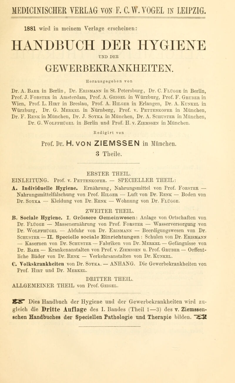 1881 wird in meinem Verlage erscheinen: HANDBUCH DER HYGIENE UND DER GEWERBEKRANKHEITEN. Herausgegeben von Dr. A. Baer in Berlin, Dr. Erismann in St. Petersburg, Dr. C. Flügge in Berlin, Prof. J. Forster in Amsterdam, Prof. A. Geigel in Würzburg, Prof. F. Gruber in Wien, Prof. L. Hirt in Breslau, Prof. A. Hilger in Erlangen, Dr. A. Kunkel in Würzburg, Dr. G. Merkel in Nürnberg, Prof. v. Pettenkofer in München, Dr. F. Renk in München, Dr. J. Soyka in München, Dr. A. Schuster in München, Dr. G. Wolffhügel in Berlin und Prof. H. v. Ziemssex in München. Redigirt von Prof. Dr. H. VONZIEMSSENin München. 3 Tkeile. ERSTER THEIL. EINLEITUNG. Prof. v. Pettenkofer. — SPECIELLER THEIL: A. Individuelle Hygiene. Ernährung, Nahrungsmittel von Prof. Forster — Nahrungsmittelfälschung von Prof. Hilger — Luft von Dr. Renk — Boden von Dr. Soyka — Kleidung von Dr. Renk — Wohnung von Dr. Flügge. ZWEITER THEIL. B. Sociale Hygiene. I. Grössere Gemeinwesen: Anlage von Ortschaften von Dr. Flügge — Massenernährung von Prof. Forster — Wasserversorgung von Dr. Wolffhügel — Abfuhr von Dr. Erismann — Beerdigungswesen von Dr. Schuster — II. Specielle sociale Einrichtungen : Schulen von Dr. Erismann — Kasernen von Dr. Schuster — Fabriken von Dr. Merkel — Gefängnisse von Dr. Baer — Krankenanstalten von Prof. v. Ziemssen u. Prof. Gruber — Oeffent- liche Bäder von Dr. Renk — Verkehrsanstalten von Dr. Kunkel. C. Volkskrankheiten von Dr. Soyka. — ANHANG. Die Gewerbekrankheiten von Prof. Hirt und Dr. Merkel. DRITTER THEIL. ALLGEMEINER THEIL von Prof. Geigel. J£3£ Dies Handbuch der Hygiene und der Gewerbekrankheiten wird zu- gleich die Dritte Auflage des I. Bandes (Theil 1—3) des v. Ziemssen- schen Handbuches der Speciellen Pathologie und Therapie bilden. T5-Ä