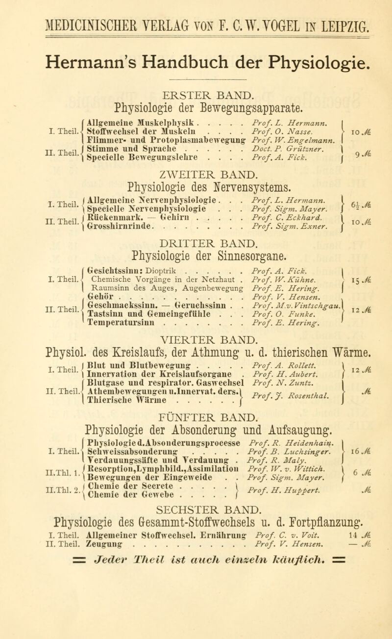 Hermann's Handbuch der Physiologie, ERSTER BAND. Physiologie der Bewegungsapparate. {Allgemeine Muskelphysik Prof. L. Hermann. I Stoffwechsel der Muskeln .... Prof. O. Nasse. > 10 Ji Flimmer- und Protoplasmabewegung Prof. W. Engelmann. I j Stimme und Sprache Doct. P. Grützner. \ /L 11,ineu-iSpecielle Bewegungslehre .... Prof. A. Fick. j 9Jh ZWEITER BAND. Physiologie des Nervensystems. T T, ., j Allgemeine Nervenphysiologie. . . Prof '.£. Hennann. \ ,x „ x- ±ne11, \ Specielle Xerrenphysiologie . . . Prof Sigm. Mayer. J °^^6 TT ~, ., j Rückenmark. — Gehirn Prof C.Eckhard. \ M 11. ±nen.^ G-rosshirnrinde Prof. Sigm. Exner. ) l0Jt DRITTER BAND. Physiologie der Sinnesorgane. f Gesichtssinn: Dioptrik Prof'. A. Fick. I I. Theil.I Chemische Vorgänge in der Netzhaut . Prof. W.Kühne. \ 15 Ji \ Raumsinn des Auges, Augenbewegung Prof. E. Hering. . Gehör Prof. V. Hensen. . tt tv.^1 J Geschmackssinn. — Geruchssinn . . Prof.M.v.VintschgauX „ 11# inen] Tastsinn und Gemeingefühle . . . Prof. O. Funke. \ I2~m * Temperatursinn Prof. E. Hering. ' VIERTER BAND. Physiol. des Kreislaufs, der Athmung u. d. thierischen Wärme. I Th 1 J ^U* Una Blutbewegung Prof. A. Rollett. \ „ 1' \ Innervation der Kreislaufsorgane . Prof. H. Aubert. II. Theil f Blutgase und respirator. Gaswechsel Prof. N. Zuntz. X Athembeweguugeiiu.Innervat. ders.l « /• v »„„„^.„i \ \ Thierisdie Wärme } Prof. J. Rosenthal. J FÜNFTER BAND. Physiologie der Absonderung und Aufsaugung. j Physiologie d.Ahsouderungsprocesse Prof . R. Heidenhain. I I. Theil. | Schweissabsonderung Prof.B. Luchsinger. \ 16 Ji l Verdauungssäfte und Verdauung . Prof. R. Maly. II Thl 1 ^ ResorptioD,Lymphbild.,Assimilation Prof. W. v. Wittich. \ 6 « * ^Bewegungen der Eingeweide . . Prof'. Sigm. Mayer. ] tt xm 9 l Chemie der Secrete \ p* „ &„**„* m n'ThL -• \ Chemie der Gewebe / P™f. H. Huppert. Ji SECHSTER BAND. Physiologie des Gresammt-Stoffwechsels u. d. Fortpflanzung. I. Theil. Allgemeiner Stoffwechsel. Ernährung Prof. C. v. Voit. H Ji IL Theil. Zeugung Prof. V. Hensen. — Ji