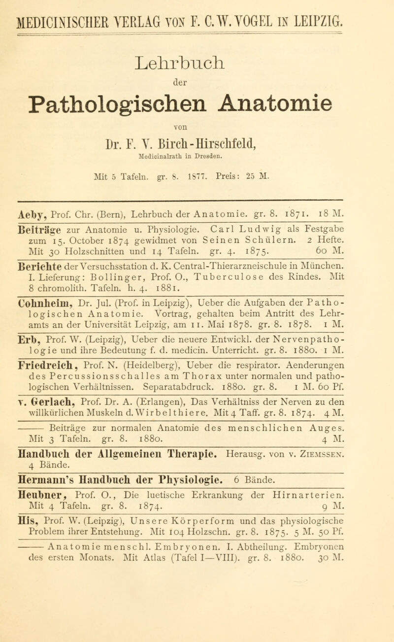 Lehrbuch. der Pathologischen Anatomie von Dr. F. V. Birch-HirscMeld, Medicinalrath in Dresden. Mit 5 Tafeln, gr. S. 1S77. Preis: 25 M. Aeby, Prof. Chr. (Bern), Lehrbuch der Anatomie, gr. 8. 1871. 18 M. Beiträge zur Anatomie u. Physiologie. Carl Ludwig als Festgabe zum 15. October 1874 gewidmet von Seinen Schülern. 2 Hefte. Mit 30 Holzschnitten und 14 Tafeln, gr. 4. 1875. 60 M. Berichte der Versuchsstation d. K. Central-Thierarzneischule in München. I.Lieferung: Bollinger, Prof. O., Tuberculose des Rindes. Mit 8 chromolith. Tafeln, h. 4. 1881. Colinheim, Dr. Jul. (Prof. in Leipzig), Ueber die Aufgaben der Patho- logischen Anatomie. Vortrag, gehalten beim Antritt des Lehr- amts an der Universität Leipzig, am 11. Mai 1878. gr. 8. 1878. 1 M. Erb, Prof. W. (Leipzig), Ueber die neuere Entwickl. der Nervenpatho- logie und ihre Bedeutung f. d. medicin. Unterricht, gr. 8. 1880. 1 M. Friedreich, Prof. N. (Heidelberg), Ueber die respirator. Aenderungen des Percussionsschalles am Thorax unter normalen und patho- logischen Verhältnissen. Separatabdruck. 1880. gr. 8. 1 M. 60 Pf. T. Oerlach, Prof. Dr. A. (Erlangen), Das Verhältniss der Nerven zu den willkürlichen Muskeln d. Wirbelt hie re. Mit 4 Taff. gr. 8. 1874. 4M. Beiträge zur normalen Anatomie des menschlichen Auges. Mit 3 Tafeln, gr. 8. 1880. 4 M. Handbuch der Allgemeinen Therapie. Herausg. von v. Zeemssen. 4 Bände. Herinann's Handbuch der Physiologie. 6 Bände. Heubner^ Prof. O., Die luetische Erkrankung der Hirnarterien. Mit 4 Tafeln, gr. 8. 1874. 9 M. His, Prof. W. (Leipzig), Unsere Körperform und das physiologische Problem ihrer Entstehung. Mit 104 Holzschn. gr. 8. 1875. 5 M. 50 Pf. Anatomie mensch 1. Embryonen. I. Abtheilung. Embryonen des ersten Monats. Mit Atlas (Tafel I—VIII). gr. 8. 1880. 30 M.