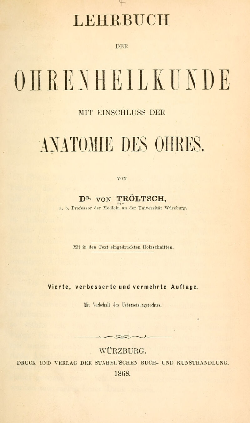 LEHRBUCH DER OHRENHEILKUNDE MIT EINSCHLUSS DER AMTOMIE DES OHRES. VON DR von TROLTSCH, a. ö. Professor der Medicin an der Universität Würzlrurg. Mit in den Text eingedruckten Holzschnitten. Vierte, verbesserte und vermehrte Auflage. Mit Vorbehalt des Uetersetzungsrechtes. WURZBURG. DRUCK UND VERLAG DER STAHEL'SCHEN BUCH- UND KUNSTHANDLUNG. 1868.