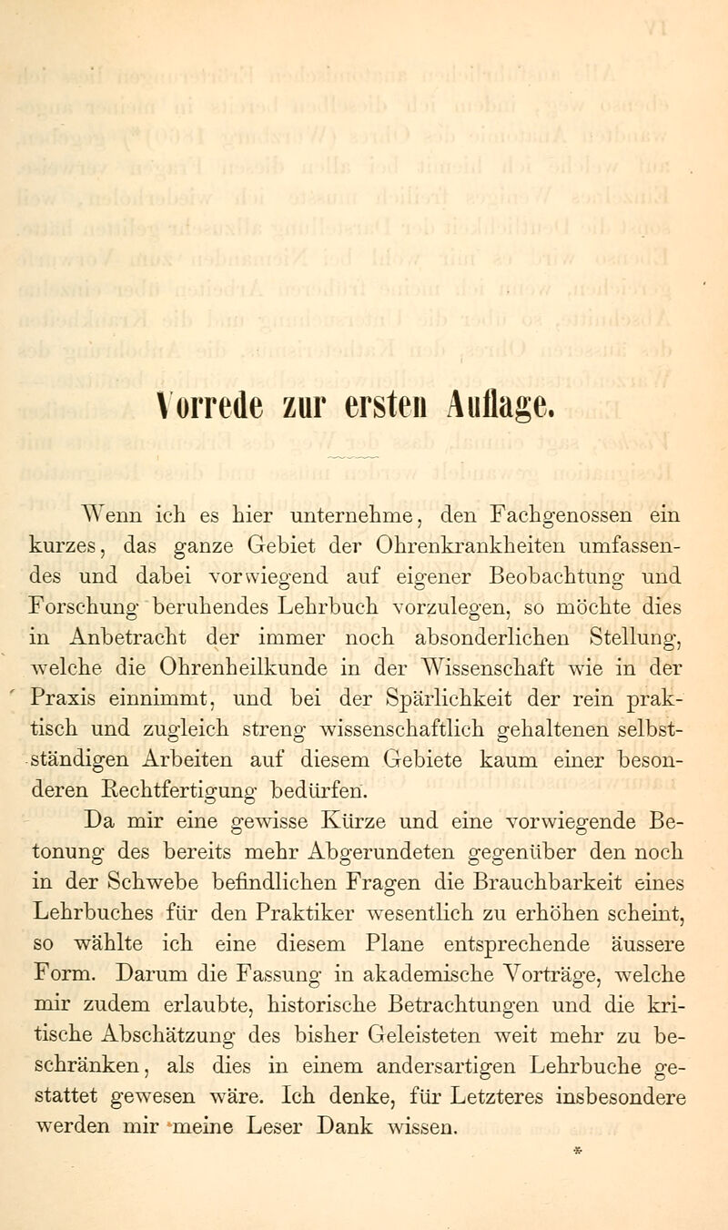 Wenn ich es hier unternehme, den Fachgenossen ein kurzes, das ganze Gebiet der Ohrenkrankheiten umfassen- des und dabei vorwiegend auf eigener Beobachtung und Forschung beruhendes Lehrbuch vorzulegen, so möchte dies in Anbetracht der immer noch absonderlichen Stellung, welche die Ohrenheilkunde in der Wissenschaft wie in der Praxis einnimmt, und bei der Spärlichkeit der rein prak- tisch und zugleich streng wissenschaftlich gehaltenen selbst- ständigen Arbeiten auf diesem Gebiete kaum einer beson- deren Kechtfertigung bedürfen. Da mir eine gewisse Kürze und eine vorwiegende Be- tonung des bereits mehr Abgerundeten gegenüber den noch in der Schwebe befindlichen Fragen die Brauchbarkeit eines Lehrbuches für den Praktiker wesentlich zu erhöhen scheint, so wählte ich eine diesem Plane entsprechende äussere Form. Darum die Fassung in akademische Vorträge, welche mir zudem erlaubte, historische Betrachtungen und die kri- tische Abschätzung des bisher Geleisteten weit mehr zu be- schränken, als dies in einem andersartigen Lehrbuche ge- stattet gewesen w^äre. Ich denke, für Letzteres insbesondere werden mir meine Leser Dank wissen.