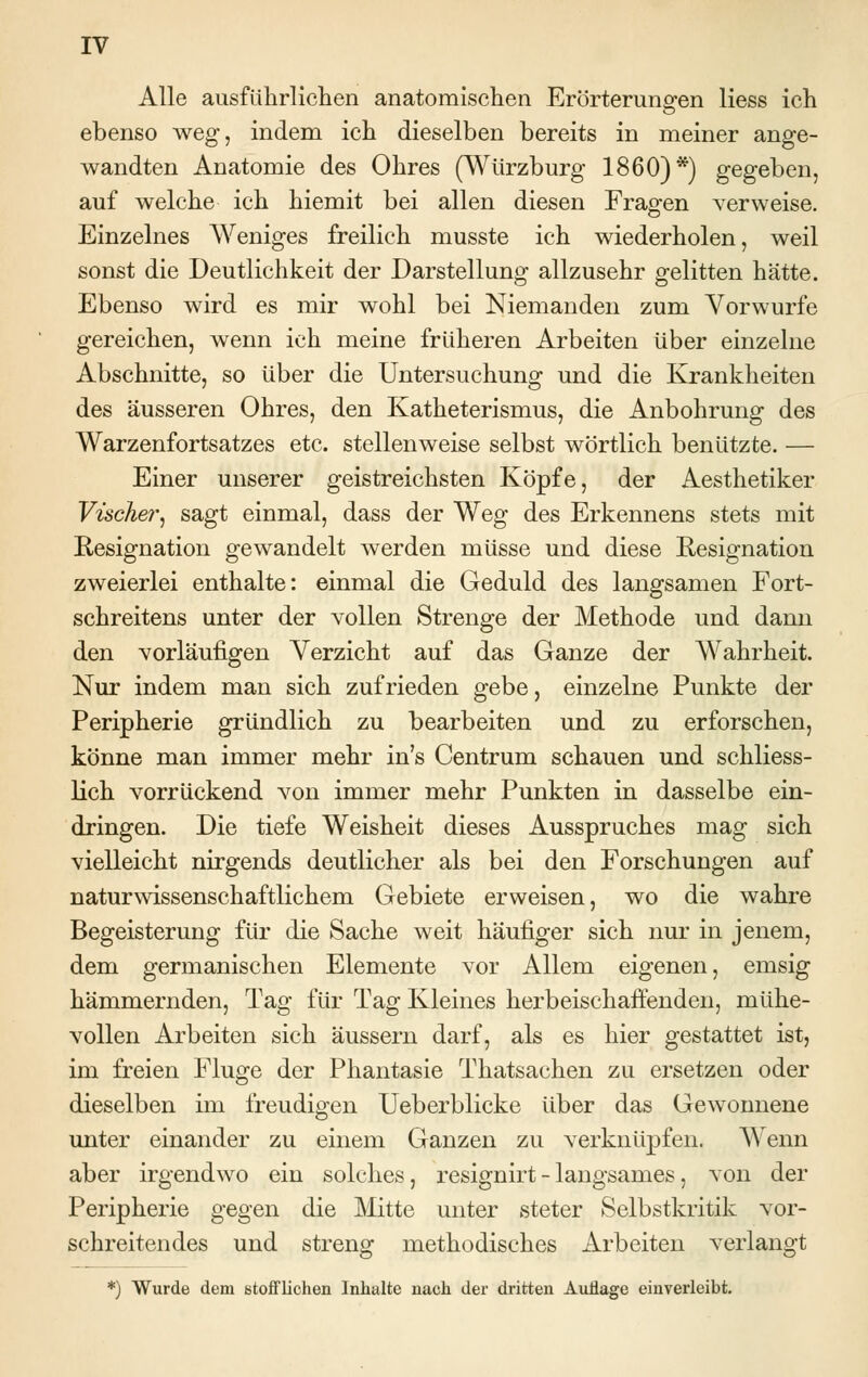 Alle ausführlichen anatomischen Erörterungen Hess ich ebenso weg, indem ich dieselben bereits in meiner ange- wandten Anatomie des Ohres (Würzburg 1860)*) gegeben, auf welche ich hiemit bei allen diesen Fragen verweise. Einzelnes Weniges freilich musste ich wiederholen, weil sonst die Deutlichkeit der Darstellung allzusehr gelitten hätte. Ebenso wird es mir wohl bei Niemanden zum Vorwurfe gereichen, wenn ich meine früheren Arbeiten über einzelne Abschnitte, so über die Untersuchung und die Krankheiten des äusseren Ohres, den Katheterismus, die Anbohrung des Warzenfortsatzes etc. stellenweise selbst wörtlich benützte. — Einer unserer geistreichsten Köpfe, der Aesthetiker Vischer, sagt einmal, dass der Weg des Erkennens stets mit Resignation gewandelt werden müsse und diese Resignation zweierlei enthalte: einmal die Geduld des langsamen Fort- schreitens unter der vollen Strenge der Methode und dann den vorläufigen Verzicht auf das Ganze der Wahrheit. Nur indem man sich zufrieden gebe, einzelne Punkte der Peripherie gründlich zu bearbeiten und zu erforschen, könne man immer mehr in's Centrum schauen und schliess- lich vorrückend von immer mehr Punkten in dasselbe ein- dringen. Die tiefe Weisheit dieses Ausspruches mag sich vielleicht nirgends deutlicher als bei den Forschungen auf naturwissenschaftlichem Gebiete erweisen, wo die wahre Begeisterung für die Sache weit häufiger sich nur in jenem, dem germanischen Elemente vor Allem eigenen, emsig hämmernden, Tag für Tag Kleines herbeischaffenden, mühe- vollen Arbeiten sich äussern darf, als es hier gestattet ist, im freien Fluge der Phantasie Thatsachen zu ersetzen oder dieselben im freudigen Ueberblicke über das Gewonnene unter einander zu einem Ganzen zu verknüpfen. Wenn aber irgendwo ein solches, resignirt - langsames, von der Peripherie gegen die Mitte unter steter Selbstkritik vor- schreitendes und streng methodisches Arbeiten verlangt *) Wurde dem stofflichen Inhalte nach der dritten Auflage einverleibt.