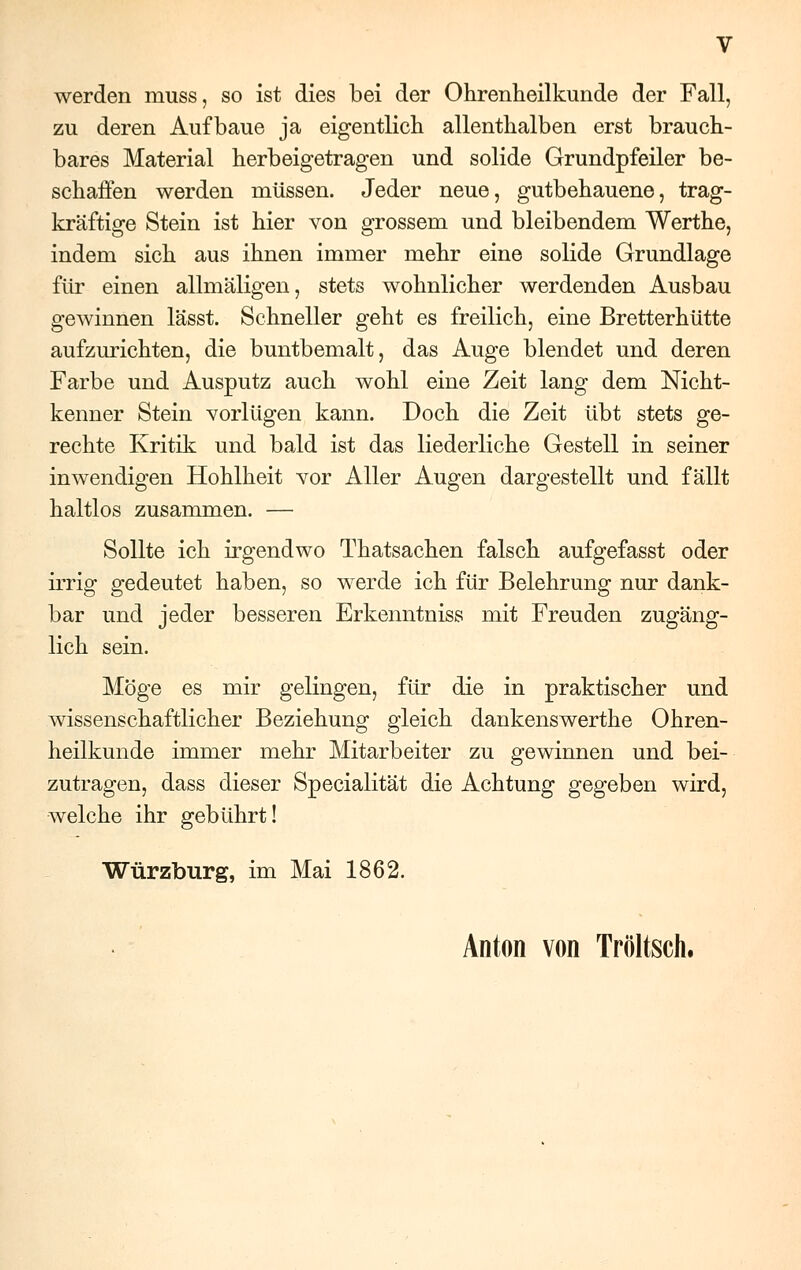 werden rnuss, so ist dies bei der Ohrenheilkunde der Fall, zu deren Aufbaue ja eigentlich allenthalben erst brauch- bares Material herbeigetragen und solide Grundpfeiler be- schaffen werden müssen. Jeder neue, gutbehauene, trag- kräftige Stein ist hier von grossem und bleibendem Werthe, indem sich aus ihnen immer mehr eine solide Grundlage für einen allmäligen, stets wohnlicher werdenden Ausbau gewinnen lässt. Schneller geht es freilich, eine Bretterhütte aufzurichten, die buntbemalt, das Auge blendet und deren Farbe und Ausputz auch wohl eine Zeit lang dem Nicht- kenner Stein vorlügen kann. Doch die Zeit übt stets ge- rechte Kritik und bald ist das liederliche Gestell in seiner inwendigen Hohlheit vor Aller Augen dargestellt und fällt haltlos zusammen. — Sollte ich irgendwo Thatsachen falsch aufgefasst oder irrig gedeutet haben, so werde ich für Belehrung nur dank- bar und jeder besseren Erkenntniss mit Freuden zugäng- lich sein. Möge es mir gelingen, für die in praktischer und wissenschaftlicher Beziehung gleich dankenswerthe Ohren- heilkunde immer mehr Mitarbeiter zu gewinnen und bei- zutragen, dass dieser Specialität die Achtung gegeben wird, welche ihr gebührt! Würzburg, im Mai 1862. Anton von Tröltsch.