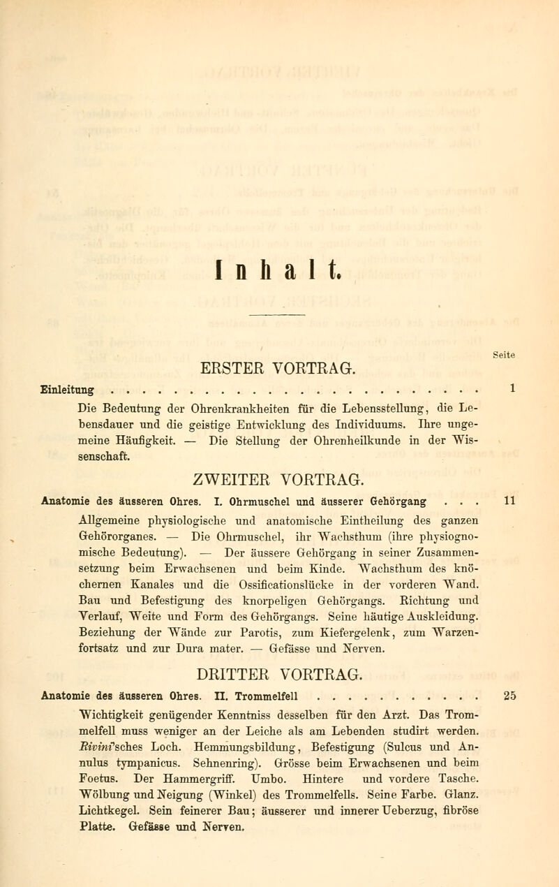 Inhalt. Seite ERSTER VORTRAG. Einleitung 1 Die Bedeutung der Ohrenkrankheiten für die Lebensstellung, die Le- bensdauer und die geistige Entwicklung des Individuums. Ihre unge- meine Häufigkeit. — Die Stellung der Ohrenheilkunde in der Wis- senschaft. ZWEITER VORTRAG. Anatomie des äusseren Ohres. I. Ohrmuschel und äusserer Gehörgang ... 11 Allgemeine physiologische und anatomische Eintheilung des ganzen Gehörorganes. — Die Ohrmuschel, ihr Wachsthuni (ihre physiogno- mische Bedeutung). — Der äussere Gehörgang in seiner Zusammen- setzung beim Erwachsenen und beim Kinde. Wachsthum des knö- chernen Kanales und die Ossificationslücke in der vorderen Wand. Bau und Befestigung des knorpeligen Gehörgangs. Richtung und Verlauf, Weite und Form des Gehörgangs. Seine häutige Auskleidung. Beziehung der Wände zur Parotis, zum Kiefergelenk, zum Warzen- fortsatz und zur Dura mater. — Gefässe und Nerven. DRITTER VORTRAG. Anatomie des äusseren Ohres. II. Trommelfell 25 Wichtigkeit genügender Kenntniss desselben für den Arzt. Das Trom- melfell muss weniger an der Leiche als am Lebenden studirt werden, .ßmm'sches Loch. Hemmungsbildung, Befestigung (Sulcus und An- nulus tympanicus. Sehnenring). Grösse beim Erwachsenen und beim Foetus. Der Hammergriff. Umbo. Hintere und vordere Tasche. Wölbung und Neigung (Winkel) des Trommelfells. Seine Farbe. Glanz. Lichtkegel. Sein feinerer Bau; äusserer und innererUeberzug, fibröse Platte. Gefässe und Nerven.