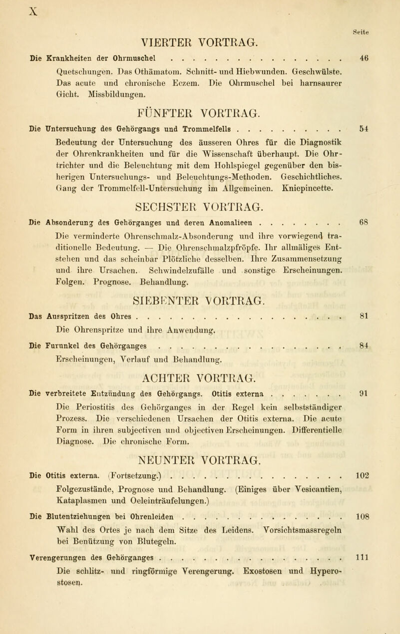 Seite VIERTER VORTRAG. Die Krankheiten der Ohrmuschel 46 Quetschungen. Das Othämatom. Schnitt- und Hiebwunden. Geschwülste. Das acute und chronische Eczem. Die Ohrmuschel bei harnsaurer Gicht. Missbildungen. FÜNFTER VORTRAG. Die Untersuchung des Gehörgangs und Trommelfells 54 Bedeutung der Untersuchung des äusseren Ohres für die Diagnostik der Ohrenkrankheiten und für die Wissenschaft überhaupt. Die Ohr- trichter und die Beleuchtung mit dem Hohlspiegel gegenüber den bis- herigen Untersuchungs- und Beleuchtungs-Methoden. Geschichtliches. Gang der Trommelfell-Untersuchung im Allgemeinen. Kniepincette. SECHSTER VORTRAG. Die Absonderung des Gehörganges und deren Anomalieen 68 Die verminderte Ohrenschmalz-Absonderung und ihre vorwiegend tra- ditionelle Bedeutung. — Die Ohrenschmalzpfröpfe. Ihr allmäliges Ent- stellen und das scheinbar Plötzliche desselben. Ihre Zusammensetzung und ihre Ursachen. Schwindelzufälle und sonstige Erscheinungen. Folgen. Prognose. Behandlung. SIEBENTER VORTRAG. Das Ausspritzen des Ohres 81 Die Ohrenspritze und ihre Anwendung. Die Furunkel des Gehörganges 84 Erscheinungen, Verlauf und Behandlung. ACHTER VORTRAG. Die verbreitete Entzündung des Gehörgangs. Otitis externa 9t Die Periostitis des Gehörganges in der Kegel kein selbstständiger Prozess. Die verschiedenen Ursachen der Otitis externa. Die acute Form in ihren subjectiven und objectiven Erscheinungen. Differentielle Diagnose. Die chronische Form. NEUNTER VORTRAG. Die Otitis externa. (Fortsetzung.) 102 Folgezustände, Prognose und Behandlung. (Einiges über Vesicantien, Kataplasmen und Oeleinträufelungen.) Die Blutentziehungen bei Ohrenleiden 108 Wahl des Ortes je nach dem Sitze des Leidens. Vorsichtsmassregeln bei Benützung von Blutegeln. Verengerungen des Gehörganges 111 Die schlitz- und ringförmige Verengerung. Exostosen und Hypero- stosen-