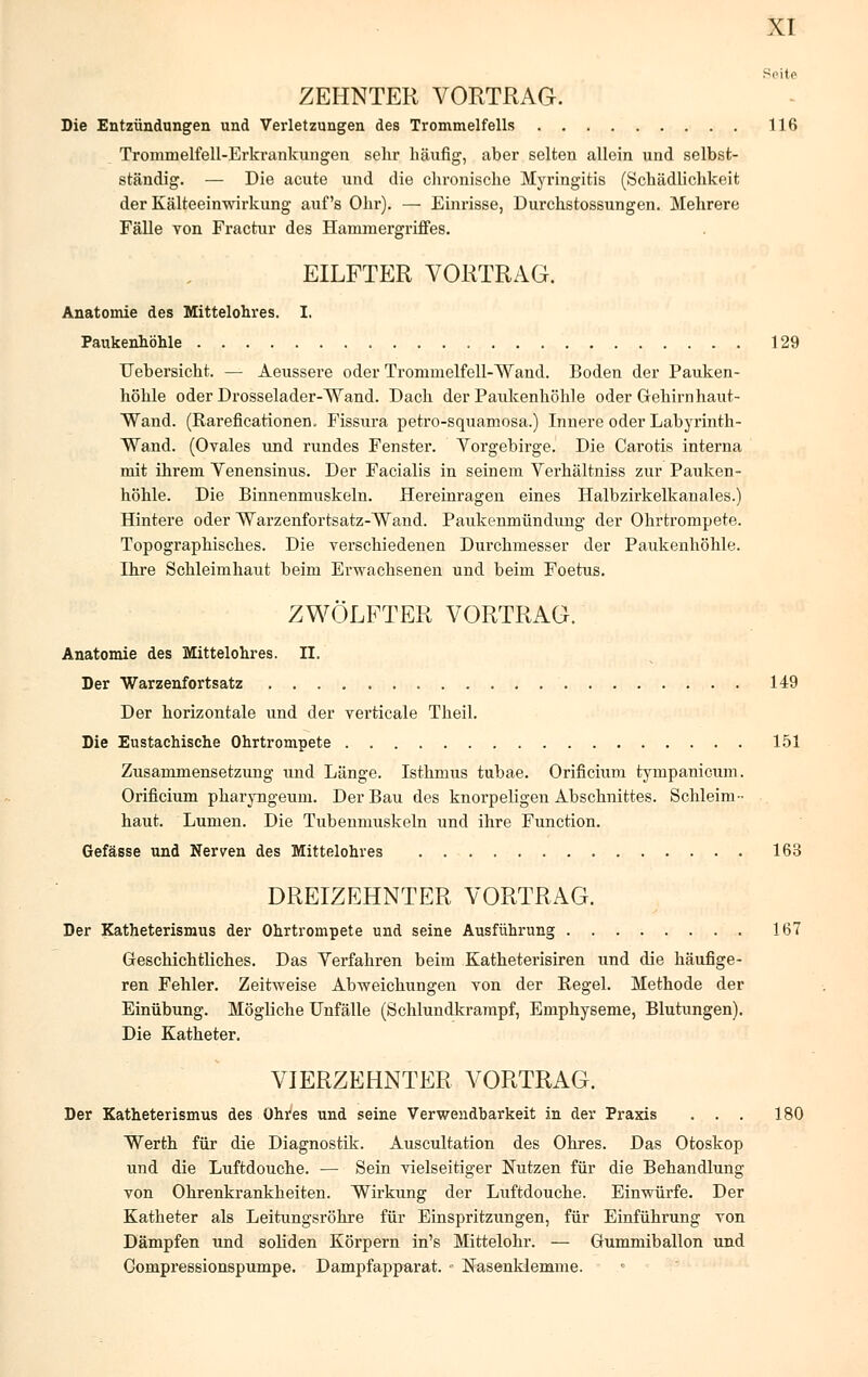 Seite ZEHNTER VORTRAG. Die Entzündungen und Verletzungen des Trommelfells 116 Trommelfell-Erkrankungen sehr häufig, aber selten allein und selbst- ständig. — Die acute und die chronische Myringitis (Schädlichkeit der Kälteeinwirkung auf's Ohr). — Einrisse, Durchstossungen. Mehrere Fälle von Fractur des Hammergriffes. EILFTER VORTRAG. Anatomie des Mittelohres. I. Paukenhöhle 129 Uebersicht. — Aeussere oder Trommelfell-Wand. Boden der Pauken- höhle oder Drosselader-Wand. Dach der Paukenhöhle oder Gehirnhaut- Wand. (Rareficationen. Fissura petro-squamosa.) Innere oder Labyrinth- Wand. (Ovales und rundes Fenster. Vorgebirge. Die Carotis interna mit ilirem Venensinus. Der Facialis in seinem Verhältniss zur Pauken- höhle. Die Binnenmuskeln. Hereinragen eines Halbzirkelkanales.) Hintere oder Warzenfortsatz-Wand. Paukenmündung der Ohrtrompete. Topographisches. Die verschiedenen Durchmesser der Paukenhöhle. Ihre Schleimhaut beim Erwachsenen und beim Foetus. ZWÖLFTER VORTRAG. Anatomie des Mittelohres. II. Der Warzenfortsatz 149 Der horizontale und der verticale Theil. Die Eustachische Ohrtrompete 151 Zusammensetzung und Länge. Isthmus tubae. Orificium tympanicum. Orificium pharyngeum. Der Bau des knorpeligen Abschnittes. Schleim- haut. Lumen. Die Tubenmuskeln und ihre Function. Gefässe und Nerven des Mittelohres 163 DREIZEHNTER VORTRAG. Der Katheterismus der Ohrtrompete und seine Ausführung 167 Geschichtliches. Das Verfahren beim Katheterisiren und die häufige- ren Fehler. Zeitweise Abweichungen von der Regel. Methode der Einübung. Mögliche Unfälle (Schlundkrampf, Emphyseme, Blutungen). Die Katheter. VIERZEHNTER VORTRAG. Der Katheterismus des Ohres und seine Verwendbarkeit in der Praxis ... 180 Werth für die Diagnostik. Auscultation des Ohres. Das Otoskop und die Luftdouche. — Sein vielseitiger Nutzen für die Behandlung von Ohrenkrankheiten. Wirkung der Luftdouche. Einwürfe. Der Katheter als Leitungsröhre für Einspritzungen, für Einführung von Dämpfen und soliden Körpern in's Mittelohr. — Gummiballon und Oompressionspumpe. Dampfapparat. - Nasenklemme.