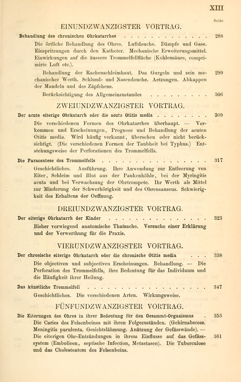 EINUNDZWANZIGSTER VORTRAG. Behandlung des chronischen Ohrkatarrhes 288 Die örtliche Behandlung- des Ohres. Luftdouche. Dämpfe und Gase. Einspritzungen durch den Katheter. Mechanische Erweiterungsmittel. Einwirkungen auf die äussere Trommelfellfläche (Kohlensäure, compri- mirte Luft etc.). Behandlung der Kachenschleimhaut. Das Gurgeln und sein me- 299 chanischer Werth. Schlund- und Nasendouche. Aetzungen. Abkappen der Mandeln und des Zäpfchens. Berücksichtigung des Allgemeinzustandes 306 ZWEIUNDZWANZIGSTER VORTRAG. Der acute eiterige Ohrkatarrh oder die acuta Otitis media 309 Die verschiedenen Formen des Ohrkatarrhes überhaupt. — Vor- kommen und Erscheinungen, Prognose und Behandlung der acuten Otitis media. Wird häufig verkannt, übersehen oder nicht berück- sichtigt. (Die verschiedenen Formen der Taubheit bei Typhus.) Ent- stehungsweise der Perforationen des Trommelfells. Die Paracentese des Trommelfells 317 Geschichtliches. Ausführung. Lhre Anwendung zur Entleerung von Eiter, Schleim und Blut aus der Paukenhöhle, bei der Myringitis acuta und bei Verwachsung der Ohrtrompete. Ihr Werth als Mittel zur Minderung der Schwerhörigkeit und des Ohrensausens. Schwierig- keit des Erhaltene der Oeffnung. DREIUNDZWANZIGSTER VORTRAG. Der eiterige Ohrkatarrh der Kinder 323 Bisher vorwiegend anatomische Thatsache. Versuche einer Erklärung und der Verwerthung für die Praxis. VIERUNDZWANZIGSTER VORTRAG. Der chronische eiterige Ohrkatarrh oder die chronische Otitis media . . . 338 Die objectiven und subjectiven Erscheinungen. Behandlung. — Die Perforation des Trommelfells, ihre Bedeutung für das Individuum und die Häufigkeit ihrer Heilung. Das künstliche Trommelfell 347 Geschichtliches. Die verschiedenen Arten. Wirkungsweise. FÜNFUNDZWANZIGSTER VORTRAG. Die Eiterungen des Ohres in ihrer Bedeutung für den Gesammt-Organismus . 353 Die Caries des Felsenbeines mit ihren Folgezuständen. (Gehirnabscess. Meningitis purulenta. Gesichtslähmung. Anätzung der Gefässwände). — Die eiterigen Ohr-Entzündungen in ihrern Einflüsse auf das Gefäss- 361 System (Embolieen, septische Infection, Metastasen). Die Tuberculose und das Cholesteatom des Felsenbeins.