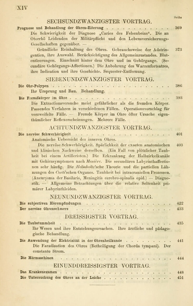 Seite SECHSUNDZWANZIGSTER VORTRAG. Prognose und Behandlung der Ohren-Eiterung 369 Die Schwierigkeit der Diagnose „Caries des Felsenbeins. Die an Otorrhö Leidenden der Militärpflicht und den Lebensversicherungs- Gesellschaften gegenüber. — Gründliche Reinhaltung des Ohres. Gebrauchsweise der Adstrin- 373 gentien, ihre Auswahl. Berücksichtigung des Allgemeinzustandes. Blut- entleerungen. Einschnitt hinter dem Ohre und im Gehörgange. (Se- cundäre Gehörgangs-Affectionen.) Die Anbohrung des Warzenfortsatzes, ihre Indication und ihre Geschichte. Sequester-Entfernung. SIEBENUNDZWANZIGSTER VORTRAG. Die Ohr-Polypen . 386 Ihr Ursprung und Bau. Behandlung. Die Fremdkörper im Ohre 393 Die Extractionsversuche meist gefährlicher als die fremden Körper. Passendes Verfahren in verschiedenen Fällen. Operationsvorschlag für verzweifelte Fälle. — Fremde Körper im Ohre öfter Ursache eigen- thümbcher Reflexerscheinungen. Mehrere Fälle. ACHTUNDZWANZIGSTER VORTRAG. Die nervöse Schwerhörigkeit 401 Anatomische Uebersicht des inneren Ohres. Die nervöse Schwerhörigkeit. Spärlichkeit der exaeten anatomischen 403 und klinischen Nachweise derselben. (Ein Fall von plötzlicher Taub- heit bei einem Artilleristen.) Die Erkrankung der Halbzirkelkanäle mit Gehirnsymptomen nach Meniere. Die seeundären Labyrinthaffectio- nen sehr häufig. Die Heljnhottz'sche Theorie und die partiellen Läh- mungen des CortCschen Orgaues. Taubheit bei intracraniellen Prozessen. (Aneurysma der Basilaris, Meningitis cerebrospinalis epid.) — Diagno- stik. — Allgemeine Betrachtungen über die relative Seltenheit pri- märer Labyrinthleiden. NEUNUNDZWANZIGSTER VORTRAG. Die subjeetiven Hörempfindungen 422 Der nervöse Ohrenscbmerz 433 DREISSIGSTER VORTRAG. Die Taubstummheit 435 Ihr Wesen und ihre Entstehungsursachen. Ihre ärztliche und pädago- gische Behandlung. Die Anwendung der Elektrizität in der Ohrenheilkunde 441 Die Faradisation des Ohres (Betheiligung der Chorda tympani). Der constante Strom. Die Hörmaschinen 444 EINUNDDREISSIGSTER VORTRAG. Das Krankenexamen 448 Die Untersuchung des Ohres an der Leiche 451