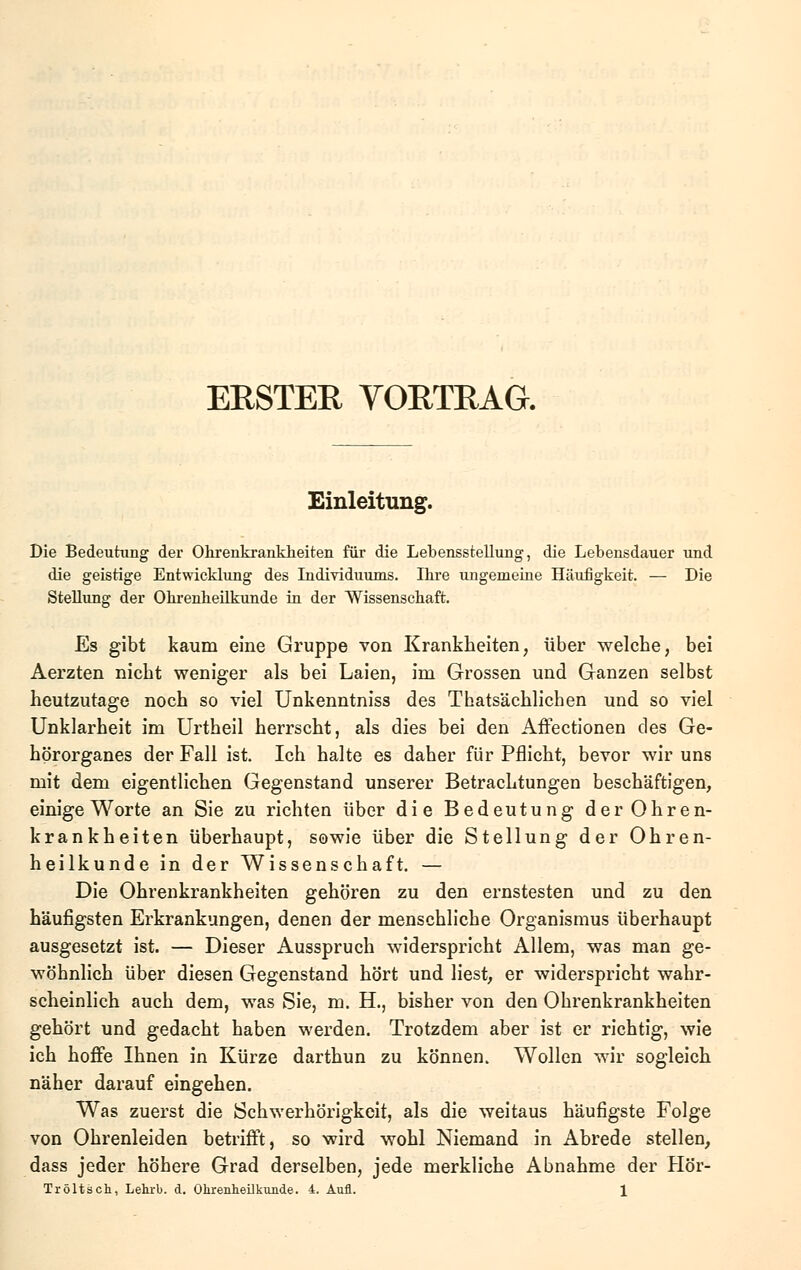 ERSTER VORTRAG. Einleitung. Die Bedeutung der Ohrenkrankheiten für die Lebensstellung, die Lebensdauer und die geistige Entwicklung des Individuums. Ibre ungemeine Häufigkeit. — Die Stellung der Ohrenheilkunde in der Wissenschaft. Es gibt kaum eine Gruppe von Krankheiten, über welche, bei Aerzten nicht weniger als bei Laien, im Grossen und Ganzen selbst heutzutage noch so viel Unkenntniss des Thatsächlichen und so viel Unklarheit im Urtheil herrscht, als dies bei den Affectionen des Ge- hörorganes der Fall ist. Ich halte es daher für Pflicht, bevor wir uns mit dem eigentlichen Gegenstand unserer Betrachtungen beschäftigen, einige Worte an Sie zu richten über die Bedeutung der Ohren- krankheiten überhaupt, sowie über die Stellung der Ohren- heilkunde in der Wissenschaft. — Die Ohrenkrankheiten gehören zu den ernstesten und zu den häufigsten Erkrankungen, denen der menschliche Organismus überhaupt ausgesetzt ist. — Dieser Ausspruch widerspricht Allem, was man ge- wöhnlich über diesen Gegenstand hört und liest, er widerspricht wahr- scheinlich auch dem, was Sie, m. H., bisher von den Ohrenkrankheiten gehört und gedacht haben werden. Trotzdem aber ist er richtig, wie ich hoffe Ihnen in Kürze darthun zu können. Wollen wir sogleich näher darauf eingehen. Was zuerst die Schwerhörigkeit, als die weitaus häufigste Folge von Ohrenleiden betrifft, so wird wohl Niemand in Abrede stellen, dass jeder höhere Grad derselben, jede merkliche Abnahme der Hör-