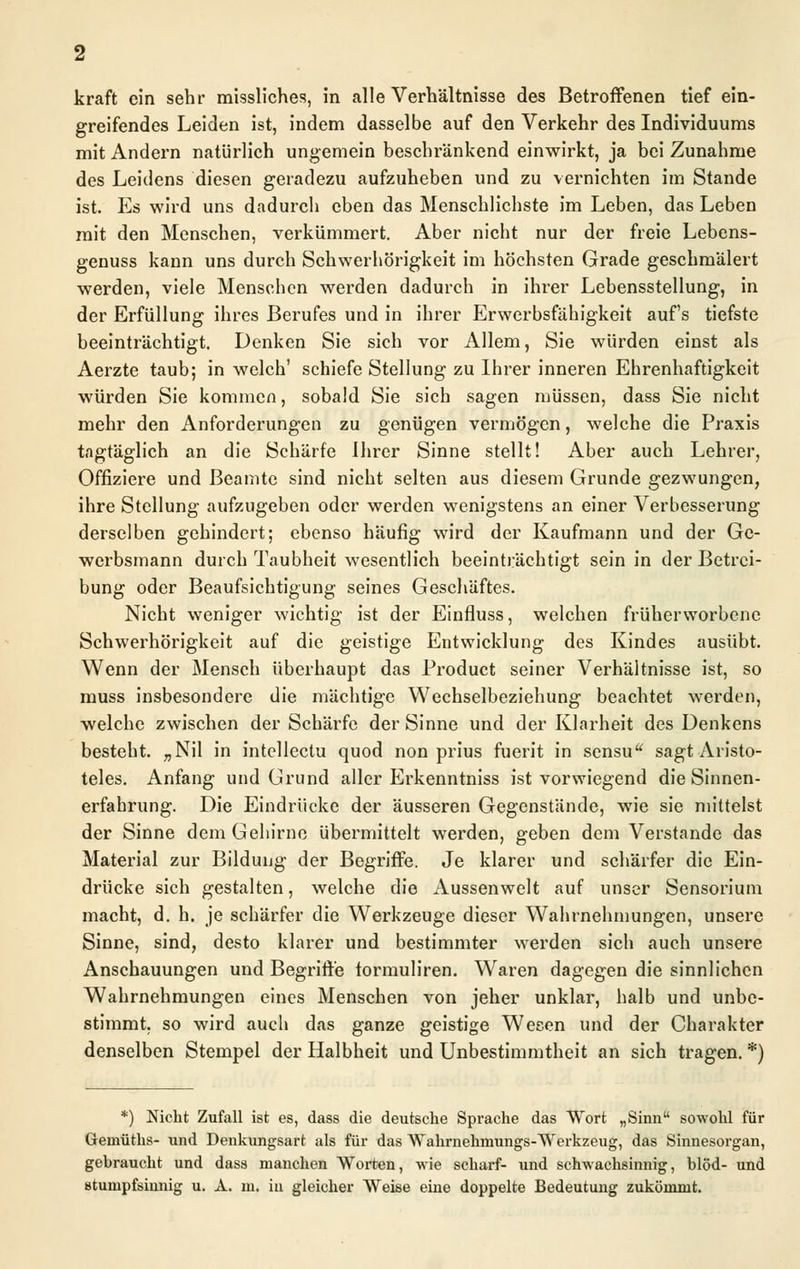 greifendes Leiden ist, indem dasselbe auf den Verkehr des Individuums mit Andern natürlich ungemein beschränkend einwirkt, ja bei Zunahme des Leidens diesen geradezu aufzuheben und zu vernichten im Stande ist. Es wird uns dadurch eben das Menschlichste im Leben, das Leben mit den Menschen, verkümmert. Aber nicht nur der freie Lebens- genuss kann uns durch Schwerhörigkeit im höchsten Grade geschmälert werden, viele Menschen werden dadurch in ihrer Lebensstellung, in der Erfüllung ihres Berufes und in ihrer Erwerbsfähigkeit auf's tiefste beeinträchtigt. Denken Sie sich vor Allem, Sie würden einst als Aerzte taub; in welch' schiefe Stellung zu Ihrer inneren Ehrenhaftigkeit würden Sie kommen, sobald Sie sich sagen müssen, dass Sie nicht mehr den Anforderungen zu genügen vermögen, welche die Praxis tagtäglich an die Schärfe Ihrer Sinne stellt! Aber auch Lehrer, Offiziere und Beamte sind nicht selten aus diesem Grunde gezwungen, ihre Stellung aufzugeben oder werden wenigstens an einer Verbesserung derselben gehindert; ebenso häufig wird der Kaufmann und der Ge- werbsmann durch Taubheit wesentlich beeinträchtigt sein in der Betrei- bung oder Beaufsichtigung seines Geschäftes. Nicht weniger wichtig ist der Einfluss, welchen früherworbene Schwerhörigkeit auf die geistige Entwicklung des Kindes ausübt. Wenn der Mensch überhaupt das Product seiner Verhältnisse ist, so muss insbesondere die mächtige Wechselbeziehung beachtet werden, welche zwischen der Schärfe der Sinne und der Klarheit des Denkens besteht. „Nil in intcllectu quod non prius fuerit in sensu sagt Aristo- teles. Anfang und Grund aller Erkenntniss ist vorwiegend die Sinnen- erfahrung. Die Eindrücke der äusseren Gegenstände, wie sie mittelst der Sinne dem Gehirne übermittelt werden, geben dem Verstände das Material zur Bildung der Begriffe. Je klarer und schärfer die Ein- drücke sich gestalten, welche die Aussenwelt auf unser Sensorium macht, d. h. je schärfer die Werkzeuge dieser Wahrnehmungen, unsere Sinne, sind, desto klarer und bestimmter werden sich auch unsere Anschauungen und Begriffe tormuliren. Waren dagegen die sinnlichen Wahrnehmungen eines Menschen von jeher unklar, halb und unbe- stimmt, so wird auch das ganze geistige Wesen und der Charakter denselben Stempel der Halbheit und Unbestimmtheit an sich tragen. *) *) Nicht Zufall ist es, dass die deutsche Sprache das Wort „Sinn sowohl für Gemüths- und Denkungsart als für das Wahrnehmungs-Werkzeug, das Sinnesorgan, gebraucht und dass manchen Worten, wie scharf- und schwachsinnig, blöd- und stumpfsinnig u. A. m. in gleicher Weise eine doppelte Bedeutung zukömmt.