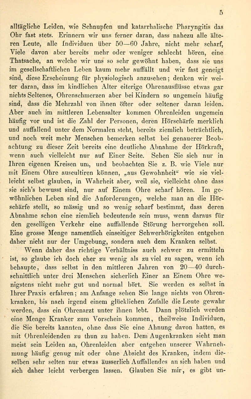 alltägliche Leiden, wie Schnupfen und katarrhalische Pharyngitis das Ohr fast stets. Erinnern wir uns ferner daran, dass nahezu alle älte- ren Leute, alle Individuen über 50—60 Jahre, nicht mehr scharf, Viele davon aber bereits mehr oder weniger schlecht hören, eine Thatsache, an welche wir uns so sehr gewöhnt haben, dass sie uns im gesellschaftlichen Leben kaum mehr auffällt und wir fast geneigt sind, diese Erscheinung für physiologisch anzusehen; denken wir wei- ter daran, dass im kindlichen Alter eiterige Ohrenausflüsse etwas gar nichts Seltenes, Ohrenschmerzen aber bei Kindern so ungemein häufig sind, dass die Mehrzahl von ihnen öfter oder seltener daran leiden. Aber auch im mittleren Lebensalter kommen Ohrenleiden ungemein häufig vor und ist die Zahl der Personen, deren Hörschärfe merklich und auffallend unter dem Normalen steht, bereits ziemlich beträchtlich, und noch weit mehr Menschen bemerken selbst bei genauerer Beob- achtung zu dieser Zeit bereits eine deutliche Abnahme der Hörkraft, wenn auch vielleicht nur auf Einer Seite. Sehen Sie sich nur in Ihren eigenen Kreisen um, und beobachten Sie z. B. wie Viele nur mit Einem Ohre auscultiren können, „aus Gewohnheit wie sie viel- leicht selbst glauben, in Wahrheit aber, weil sie, vielleicht ohne dass sie sich's bewusst sind, nur auf Einem Ohre scharf hören. Im ge- wöhnlichen Leben sind die Anforderungen, welche man an die Hör- schärfe stellt, so massig und so wenig scharf bestimmt, dass deren Abnahme schon eine ziemlich bedeutende sein muss, wenn daraus für den geselligen Verkehr eine auffallende Störung hervorgehen soll. Eine grosse Menge namentlich einseitiger Schwerhörigkeiten entgehen daher nicht nur der Umgebung, sondern auch dem Kranken selbst. Wenn daher das richtige Verhältniss auch schwer zu ermitteln ist, so glaube ich doch eher zu wenig als zu viel zu sagen, wenn ich behaupte, dass selbst in den mittleren Jahren von 20—40 durch- schnittlich unter drei Menschen sicherlich Einer an Einem Ohre we- nigstens nicht mehr gut und normal hört. Sie werden es selbst in Ihrer Praxis erfahren; am Anfange sehen Sie lange nichts von Ohren- kranken, bis nach irgend einem glücklichen Zufalle die Leute gewahr werden, dass ein Ohrenarzt unter ihnen lebt. Dann plötzlich werden eine Menge Kranker zum Vorschein kommen, theihveise Individuen, die Sie bereits kannten, ohne dass Sie eine Ahnung davon hatten, es mit Ohrenleidenden zu thun zu haben. Dem Augenkranken sieht man meist sein Leiden an, Ohrenleiden aber entgehen unserer Wahrneh- mung häufig genug mit oder ohne Absicht des Kranken, indem die- selben sehr selten nur etwas äusserlich Auffallendes an sich haben und sich daher leicht verbergen lassen. Glauben Sie mir, es gibt un-