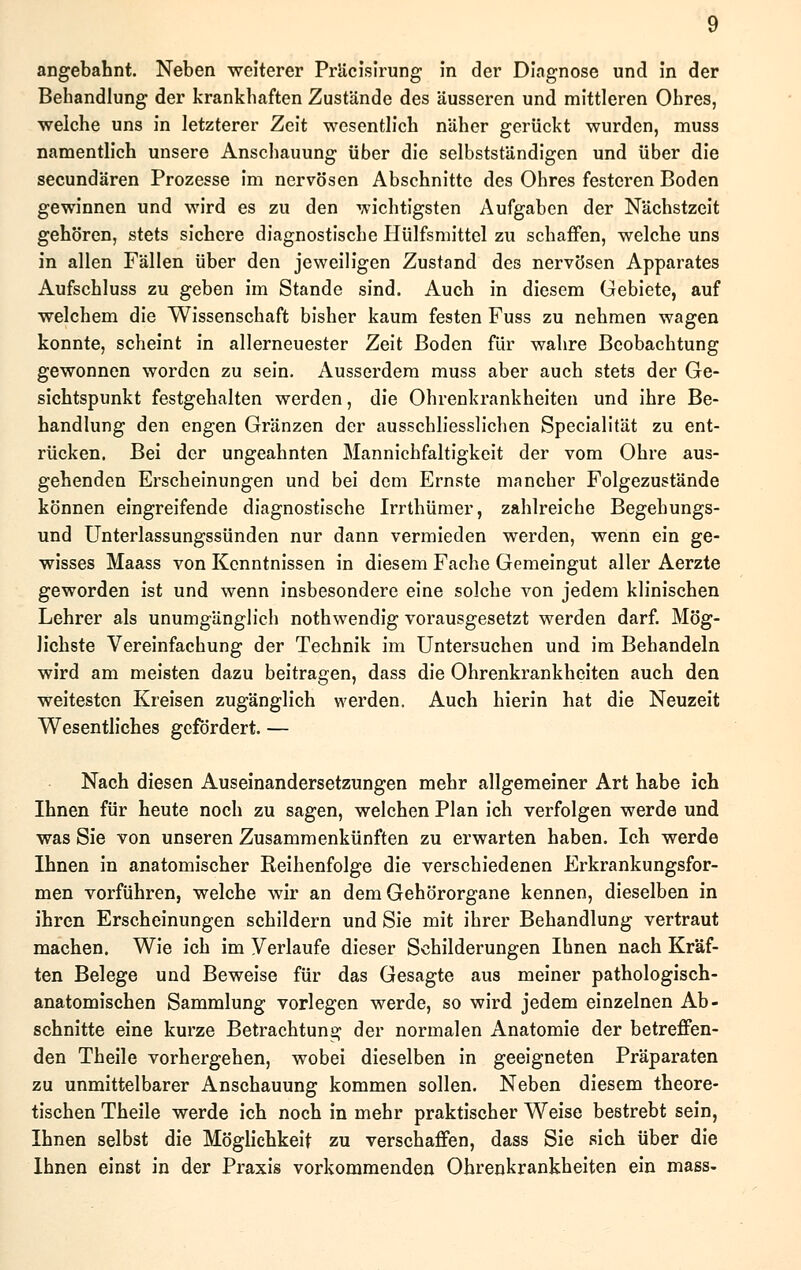 angebahnt. Neben weiterer Präcisirung in der Diagnose und in der Behandlung der krankhaften Zustände des äusseren und mittleren Ohres, welche uns in letzterer Zeit wesentlich näher gerückt wurden, muss namentlich unsere Anschauung über die selbstständigen und über die secundären Prozesse im nervösen Abschnitte des Ohres festeren Boden gewinnen und wird es zu den wichtigsten Aufgaben der Nächstzeit gehören, stets sichere diagnostische Hülfsmittel zu schaffen, welche uns in allen Fällen über den jeweiligen Zustand des nervösen Apparates Aufschluss zu geben im Stande sind. Auch in diesem Gebiete, auf welchem die Wissenschaft bisher kaum festen Fuss zu nehmen wagen konnte, scheint in allerneuester Zeit Boden für wahre Beobachtung gewonnen worden zu sein. Ausserdem muss aber auch stets der Ge- sichtspunkt festgehalten werden, die Ohrenkrankheiten und ihre Be- handlung den engen Gränzen der ausschliesslichen Specialität zu ent- rücken. Bei der ungeahnten Mannichfaltigkeit der vom Ohre aus- gehenden Erscheinungen und bei dem Ernste mancher Folgezustände können eingreifende diagnostische Irrthümer, zahlreiche Begehungs- und Unterlassungssünden nur dann vermieden werden, wenn ein ge- wisses Maass von Kenntnissen in diesem Fache Gemeingut aller Aerzte geworden ist und wenn insbesondere eine solche von jedem klinischen Lehrer als unumgänglich nothwendig vorausgesetzt werden darf. Mög- lichste Vereinfachung der Technik im Untersuchen und im Behandeln wird am meisten dazu beitragen, dass die Ohrenkrankheiten auch den weitesten Kreisen zugänglich werden. Auch hierin hat die Neuzeit Wesentliches gefördert. — Nach diesen Auseinandersetzungen mehr allgemeiner Art habe ich Ihnen für heute noch zu sagen, welchen Plan ich verfolgen werde und was Sie von unseren Zusammenkünften zu erwarten haben. Ich werde Ihnen in anatomischer Reihenfolge die verschiedenen Erkrankungsfor- men vorführen, welche wir an dem Gehörorgane kennen, dieselben in ihren Erscheinungen schildern und Sie mit ihrer Behandlung vertraut machen. Wie ich im Verlaufe dieser Schilderungen Ihnen nach Kräf- ten Belege und Beweise für das Gesagte aus meiner pathologisch- anatomischen Sammlung vorlegen werde, so wird jedem einzelnen Ab- schnitte eine kurze Betrachtung der normalen Anatomie der betreffen- den Theile vorhergehen, wobei dieselben in geeigneten Präparaten zu unmittelbarer Anschauung kommen sollen. Neben diesem theore- tischen Theile werde ich noch in mehr praktischer Weise bestrebt sein, Ihnen selbst die Möglichkeit zu verschaffen, dass Sie sich über die Ihnen einst in der Praxis vorkommenden Ohrenkrankheiten ein mass-