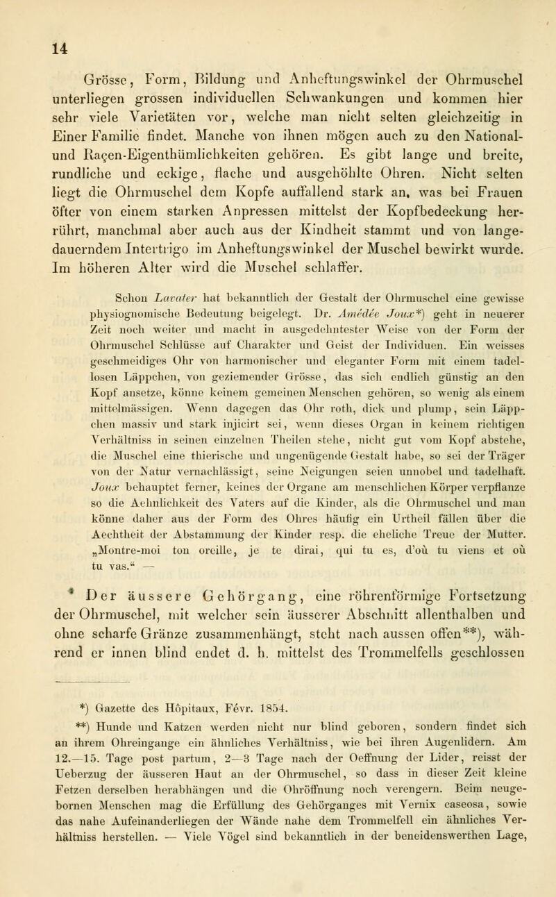 Grösse, Form, Bildung und Anneftungswinkel der Ohrmuschel unterliegen grossen individuellen Schwankungen und kommen hier sehr viele Varietäten vor, welche man nicht selten gleichzeitig in Einer Familie findet. Manche von ihnen mögen auch zu den National- und Racen-Eigenthümlichkeiten gehören. Es gibt lange und breite, rundliche und eckige, flache und ausgehöhlte Ohren. Nicht selten liegt die Ohrmuschel dem Kopfe auffallend stark an, was bei Frauen öfter von einem starken Anpressen mittelst der Kopfbedeckung her- rührt, manchmal aber auch aus der Kindheit stammt und von lange- dauerndem Intertrigo im Anneftungswinkel der Muschel bewirkt wurde. Im höheren Alter wird die Muschel schlaffer. Schon Lavater hat bekanntlich der Gestalt der Ohrmuschel eine gewisse physiognomische Bedeutung beigelegt. Dr. Amedee Joux*) geht in neuerer Zeit noch weiter und macht in ausgedehntester Weise von der Form der Ohrmuschel Schlüsse auf Charakter und Geist der Individuen. Ein weisses geschmeidiges Ohr von harmonischer und eleganter Form mit einem tadel- losen Läppchen, von geziemender Grösse, das sich endlich günstig an den Kopf ansetze, könne keinem gemeinen Menschen gehören, so wenig als einem mittelmässigen. Wenn dagegen das Ohr roth, dick und plump, sein Läpp- chen massiv und stark injicirt sei, wenn dieses Organ in keinem richtigen Yerhältniss in seinen einzelnen Theilen stehe, nicht gut vom Kopf abstehe, die Muschel eine thierische und ungenügende Gestalt habe, so sei der Träger von der Natur vernachlässigt, seine Neigungen seien unnobel und tadelhaft. Joux behauptet ferner, keines der Organe am menschlichen Körper verpflanze so die Aehnlichkeit des Vaters auf die Kinder, als die Ohrmuschel und man könne daher aus der Form des Ohres häufig ein Urtheil fällen über die Aeehtheit der Abstammung der Kinder resp. die eheliche Treue der Mutter. „Montre-inoi ton oreille, je te dirai, qui tu es, d'oü tu viens et oü tu vas. — * Der äussere G e h ö r g a n g, eine röhrenförmige Fortsetzung der Ohrmuschel, mit welcher sein äusserer Abschnitt allenthalben und ohne scharfe Gränze zusammenhängt, steht nach aussen offen**), wäh- rend er innen blind endet d. h. mittelst des Trommelfells geschlossen *) Gazette des Höpitaux, Fevr. 1854. **) Hunde und Katzen werden nicht nur blind geboren, sondern findet sich an ihrem Ohreingange ein ähnliches Verhältniss, wie bei ihren Augenlidern. Am 12.—15. Tage post partum, 2—3 Tage nach der Oeffnung der Lider, reisst der Ueberzug der äusseren Haut an der Ohrmuschel, so dass in dieser Zeit kleine Fetzen derselben herabhängen und die Ohröffnung noch verengern. Beim neuge- bornen Menschen mag die Erfüllung des Gehörganges mit Vernix caseosa, sowie das nahe Aufeinanderliegen der Wände nahe dem Trommelfell ein ähnliches Ver- hältniss herstellen. — Viele Vögel sind bekanntbch in der beneidenswerthen Lage,