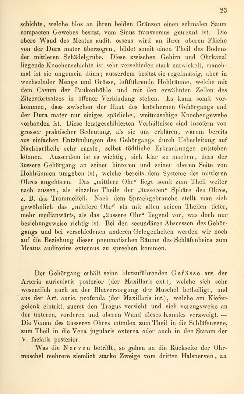schichte, welche blos an ihren beiden Gränzcn einen schmalen Saum compacten Gewebes besitzt, vom Sinus transversus gelrennt ist. Die obere Wand des Meatus audit. osseus wird an ihrer oberen Fläche von der Dura mater überzogen, bildet somit einen Theil des Bodens der mittleren Schädelgrube. Diese zwischen Gehirn und Ohrkanal liegende Knochenschichte ist sehr verschieden stark entwickelt, manch- mal ist sie ungemein dünn; ausserdem besitzt sie regelmässig, aber in wechselnder Menge und Grösse, lnftführendc Hohlräume, welche mit dem Cavum der Paukenhöhle und mit den erwähnten Zellen des Zitzenfortsatzes in offener Verbindung stehen. Es kann somit vor- kommen, dass zwischen der Haut des knöchernen Gehörgangs und der Dura mater nur einiges spärliche, weitmaschige Knochengewebe vorhanden ist. Diese letztgeschilderten Verhältnisse sind insofern von grosser praktischer Bedeutung, als sie uns erklären, warum bereits aus einfachen Entzündungen des Gehörgangs durch Ueberleitung auf Nachbartheilc sehr ernste, selbst tödtliche Erkrankungen entstehen können. Ausserdem ist es wichtig, sich klar zu machen, dass der äussere Gehörgang an seiner hinteren und seiner oberen Seite von Hohlräumen umgeben ist, welche bereits dem Systeme des mittleren Ohres angehören. Das „mittlere Ohr liegt somit zum Theil weiter nach aussen, als einzelne Theile der „äusseren Sphäre des Ohres, z. B. das Trommelfell. Nach dem Sprachgebrauche stellt man sich gewöhnlich das „mittlere Ohr als mit allen seinen Theilen tiefer, mehr medianwärts, als das „äussere Ohr liegend vor, was doch nur beziehungsweise richtig ist. Bei den seeundären Abscesscn des Gehör- gangs und bei verschiedenen anderen Gelegenheiten werden wir noch auf die Beziehung dieser pneumatischen Räume des Schläfenbeins zum Meatus auditorius externus zu sprechen kommen. Der Gehörgang erhält seine blutzuführenden Gefässe aus der Arteria auricularis posterior (der Maxillaris ext), welche sich sehr wesentlich auch an der Blutversorgung d^r Muschel betheiligt, und aus der Art. auric. profunda (der Maxillaris int.), welche am Kiefer- gelenk eintritt, zuerst den Tragus versieht und sich vorzugsweise an der unteren, vorderen und oberen Wand dieses Kanales verzweigt. — Die Venen des äusseren Ohres münden zum Theil in die Schläfenvene, zum Theil in die Vena jugularis externa oder auch in den Stamm der V. facialis posterior. Was die Nerven betrifft, so gehen an die Rückseite der Ohr- muschel mehrere ziemlich starke Zweige vom dritten Halsnerven, an