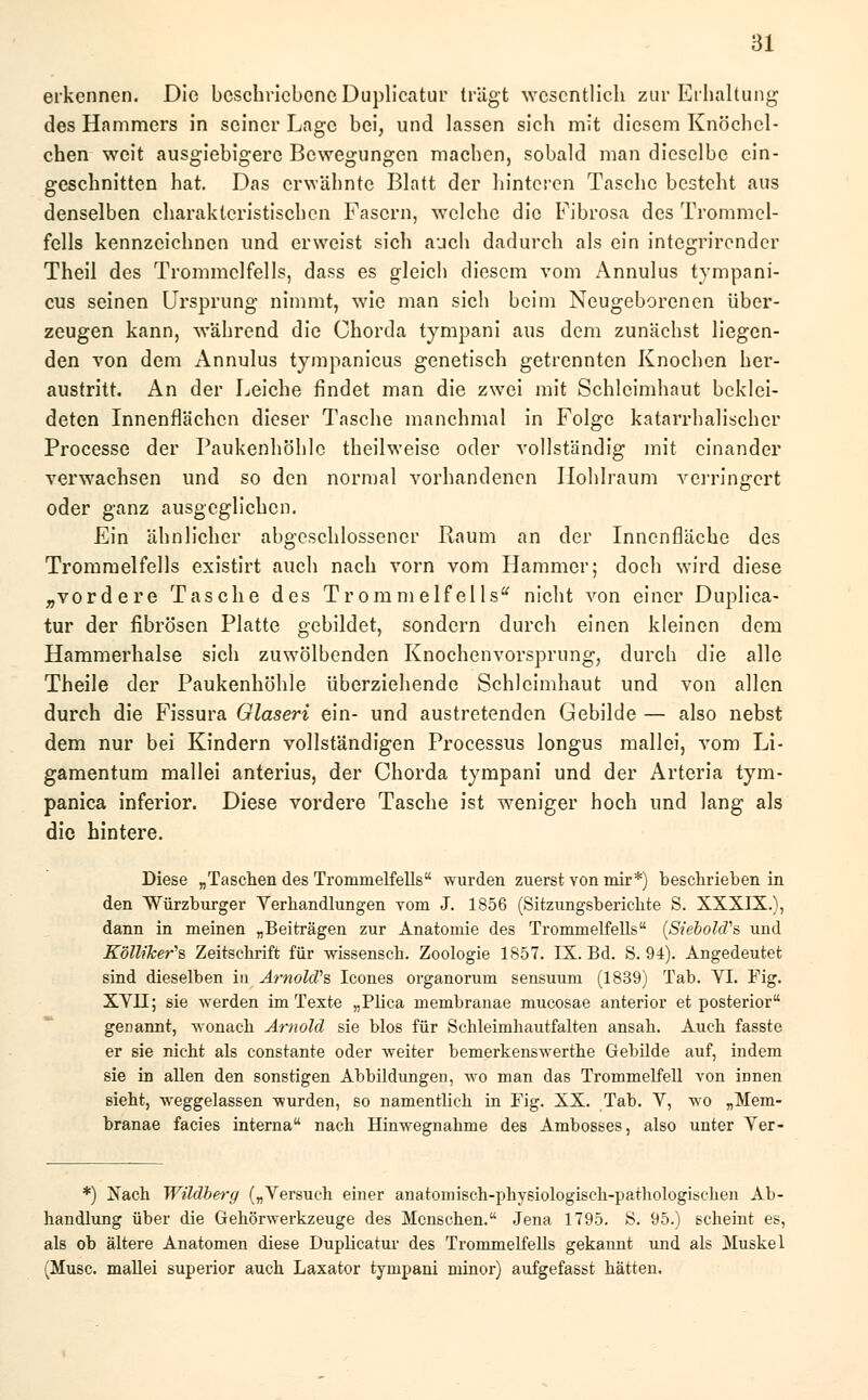 erkennen. Die beschriebene Duplicatur trägt wesentlich zur Erhaltung des Hammers in seiner Lage bei, und lassen sich mit diesem Knöchel- chen weit ausgiebigere Bewegungen machen, sobald man dieselbe ein- geschnitten hat. Das erwähnte Blatt der hinteren Tasche besteht aus denselben charakteristischen Fasern, welche die Fibrosa des Trommel- fells kennzeichnen und erweist sich auch dadurch als ein integrirender Theil des Trommelfells, dass es gleich diesem vom Annulus tympani- cus seinen Ursprung nimmt, wie man sich beim Neugeborenen über- zeugen kann, während die Chorda tympani aus dem zunächst liegen- den von dem Annulus tympanicus genetisch getrennten Knochen her- austritt. An der Leiche findet man die zwei mit Schleimhaut beklei- deten Innenflächen dieser Tasche manchmal in Folge katarrhalischer Processe der Paukenhöhle theilweise oder vollständig mit einander verwachsen und so den normal vorhandenen Hohlraum verringert oder ganz ausgeglichen. Ein ähnlicher abgeschlossener Raum an der Innenfläche des Trommelfells existirt auch nach vorn vom Hammer; doch wird diese „vordere Tasche des Trommelfells* nicht von einer Duplica- tur der fibrösen Platte gebildet, sondern durch einen kleinen dem Hammerhalse sich zuwölbenden Knochenvorsprung, durch die alle Theile der Paukenhöhle überziehende Schleimhaut und von allen durch die Fissura Glaseri ein- und austretenden Gebilde — also nebst dem nur bei Kindern vollständigen Processus longus mallei, vom Li- gamentum mallei anterius, der Chorda tympani und der Arteria tym- panica inferior. Diese vordere Tasche ist weniger hoch und lang als die hintere. Diese „Taschen des Trommelfells wurden zuerst von mir*) beschrieben in den Würzburger Verhandlungen vom J. 1856 (Sitzungsberichte S. XXXIX.), dann in meinen „Beiträgen zur Anatomie des Trommelfells (SiebohVs und Kölliker^s, Zeitschrift für wissensch. Zoologie 1857. IX. Bd. S. 94). Angedeutet sind dieselben in Arnold''?, Icones organorum sensuum (1839) Tab. YI. Fig. XYII; sie werden im Texte „Plica membranae mucosae anterior et posterior genannt, wonach Arnold sie blos für Schleimhautfalten ansah. Auch fasste er sie nicht als constante oder weiter bemerkenswerthe Gebilde auf, indem sie in allen den sonstigen Abbildungen, wo man das Trommelfell von innen sieht, weggelassen wurden, so namentlich in Fig. XX. Tab. V, wo „Mem- branae facies interna nach Hinwegnahme des Ambosses, also unter Yer- *) Nach Wüdberg („Versuch einer anatomisch-physiologisch-pathologischen Ab- handlung über die Gehörwerkzeuge des Menschen. Jena 1795. S. 95.) scheint es, als ob ältere Anatomen diese Duplicatur des Trommelfells gekannt und als Muskel (Muse, mallei superior auch Laxator tympani minor) aufgefasst hätten.