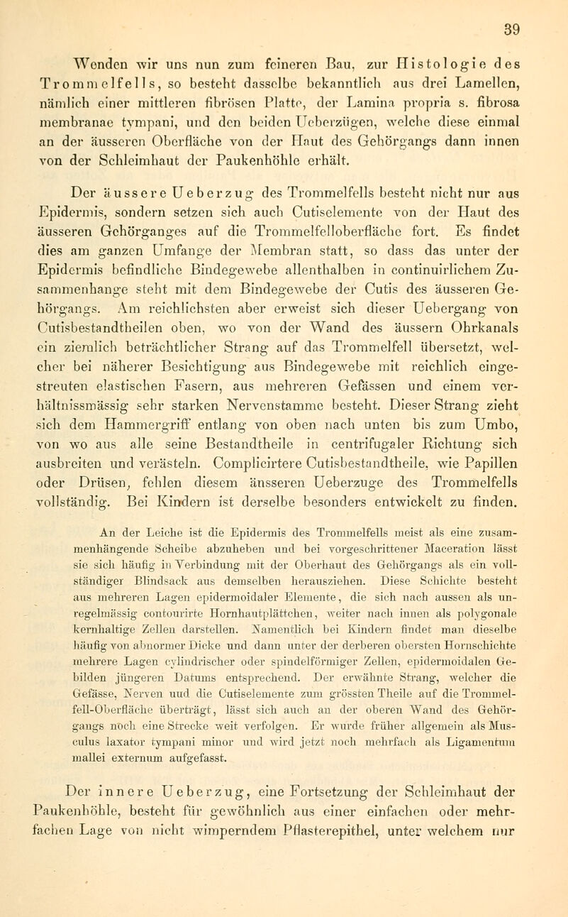 Wenden wir uns nun zum feineren Bau, zur Histologie des Trommelfells, so besteht dasselbe bekanntlich aus drei Lamellen, nämlich einer mittleren fibrösen Platte, der Lamina propria s. fibrosa membranae tvmpani, und den beiden Ucberzügen, welche diese einmal an der äusseren Oberfläche von der Haut des Gehörgangs dann innen von der Schleimhaut der Paukenhöhle erhält. Der ausser e Ue berzug des Trommelfells besteht nicht nur aus Epidermis, sondern setzen sich auch Cutiselemente von der Haut des äusseren Gehörganges auf die Trommelfelloberfläche fort. Es findet dies am ganzen Umfange der Membran statt, so dass das unter der Epidermis befindliche Bindegewebe allenthalben in continuirlichem Zu- sammenhange steht mit dem Bindegewebe der Cutis des äusseren Ge- hörgangs. Am reichlichsten aber erweist sich dieser Uebergang von Cutisbestandtheilen oben, wo von der Wand des äussern Ohrkanals ein ziemlich beträchtlicher Strang auf das Trommelfell übersetzt, wel- cher bei näherer Besichtigung aus Bindegewebe mit reichlich einge- streuten elastischen Fasern, aus mehreren Gefässen und einem ver- hältnissmässig sehr starken Nervenstamme besteht. Dieser Strang zieht sich dem Hammergriff entlang von oben nach unten bis zum Umbo, von wo aus alle seine Bestandtheile in centrifugaler Richtung sich ausbreiten und verästeln. Complicirtere Cutisbestandtheile, wie Papillen oder Drüsen, fehlen diesem äusseren Ueberzuge des Trommelfells vollständig. Bei Kindern ist derselbe besonders entwickelt zu finden. An der Leiche ist die Epidermis des Trommelfells meist als eine zusam- menhängende Scheibe abzuheben und bei vorgeschrittener Maceration lässt sie sich häufig in Verbindung mit der Oberhaut des Gehörgangs als ein voll- ständiger Blindsack aus demselben herausziehen. Diese Schichte besteht aus mehreren Lagen epidermoidaler Elemente, die sich nach aussen als un- regelmässig contourirte Hornhautplättchen, weiter nach innen als polygonale kernhaltige Zellen darstellen. Namentlich bei Kindern findet man dieselbe häufig von abnormer Dicke und dann unter der derberen obersten Hornschichte mehrere Lagen cylindrischer oder spindelförmiger Zellen, epidermoidalen Ge- bilden jüngeren Datums entsprechend. Der erwähnte Strang, welcher die Gefässe, Nerven uud die Cutiselemente zum grössten Theile auf die Trommel- fell-Oberfläche überträgt, lässt sich auch an der oberen Wand des Gehör- gangs nttch eine Strecke weit verfolgen. Er wurde früher allgemein als Mus- culus laxator tvmpani minor und wird jetzt noch mehrfach als Ligamentum mallei externum aufgefasst. Der innere Ueberzug, eine Fortsetzung der Schleimhaut der Paukenhöhle, besteht für gewöhnlich aus einer einfachen oder mehr- fachen Lage von nicht wimperndem Pflasterepithel, unter welchem nur