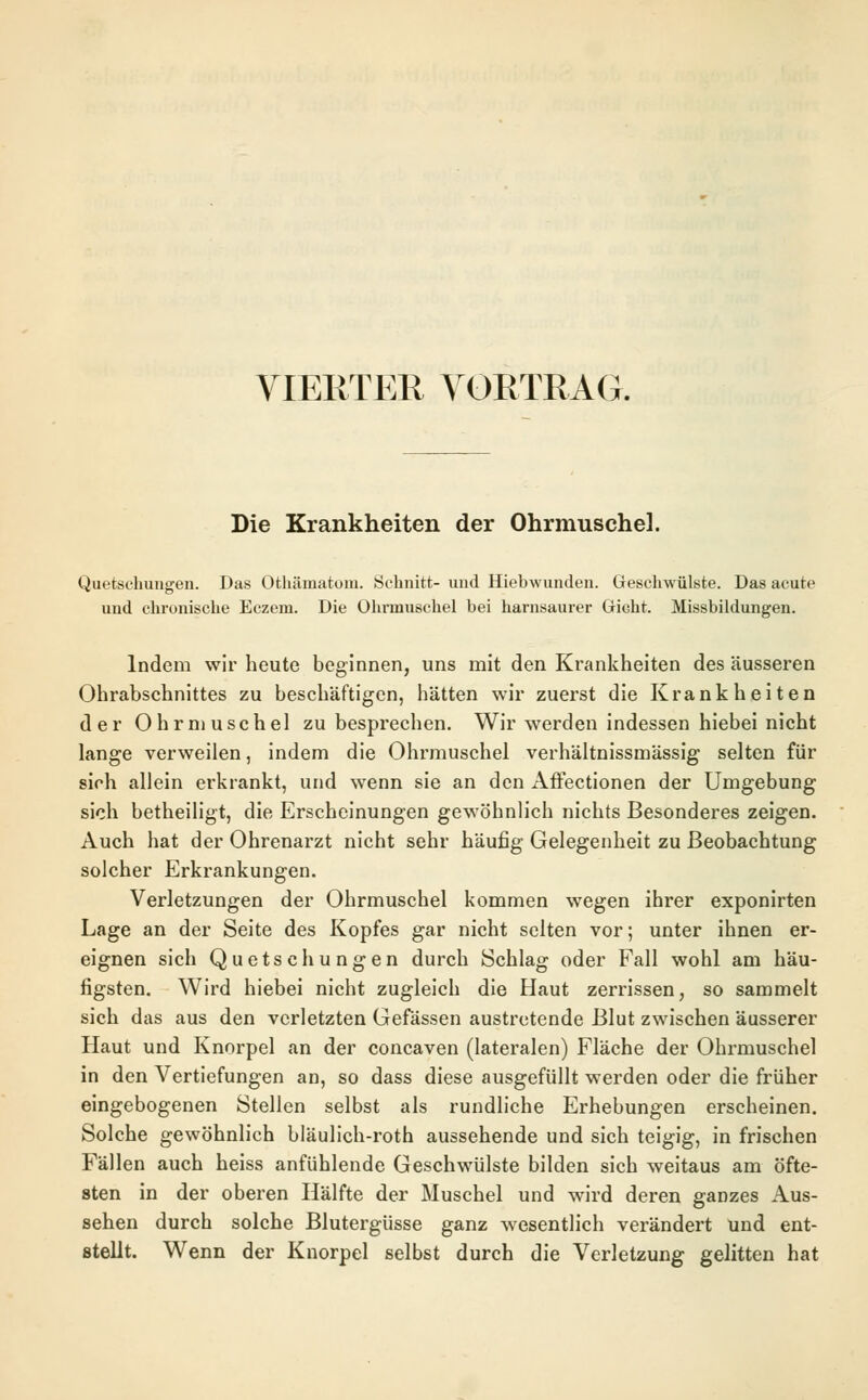 VIERTER VORTRAG. Die Krankheiten der Ohrmuschel. Quetschungen. Das Othämatom. Schnitt- und Hiebwunden. Geschwülste. Das acute und chronische Eczem. Die Ohrmuschel bei harnsaurer Gicht. Missbildungen. Indem wir heute beginnen, uns mit den Krankheiten des äusseren Ohrabschnittes zu beschäftigen, hätten wir zuerst die Krankheiten der Ohrmuschel zu besprechen. Wir werden indessen hiebei nicht lange verweilen, indem die Ohrmuschel verhältnissmässig selten für sich allein erkrankt, und wenn sie an den Affectionen der Umgebung sich betheiligt, die Erscheinungen gewöhnlich nichts Besonderes zeigen. Auch hat der Ohrenarzt nicht sehr häufig Gelegenheit zu Beobachtung solcher Erkrankungen. Verletzungen der Ohrmuschel kommen wegen ihrer exponirten Lage an der Seite des Kopfes gar nicht selten vor; unter ihnen er- eignen sich Quetschungen durch Schlag oder Fall wohl am häu- figsten. Wird hiebei nicht zugleich die Haut zerrissen, so sammelt sich das aus den verletzten Gefässen austretende Blut zwischen äusserer Haut und Knorpel an der concaven (lateralen) Fläche der Ohrmuschel in den Vertiefungen an, so dass diese ausgefüllt werden oder die früher eingebogenen Stellen selbst als rundliche Erhebungen erscheinen. Solche gewöhnlich bläulich-roth aussehende und sich teigig, in frischen Fällen auch heiss anfühlende Geschwülste bilden sich weitaus am öfte- sten in der oberen Hälfte der Muschel und wird deren ganzes Aus- sehen durch solche Blutergüsse ganz wesentlich verändert und ent- stellt. Wenn der Knorpel selbst durch die Verletzung gelitten hat