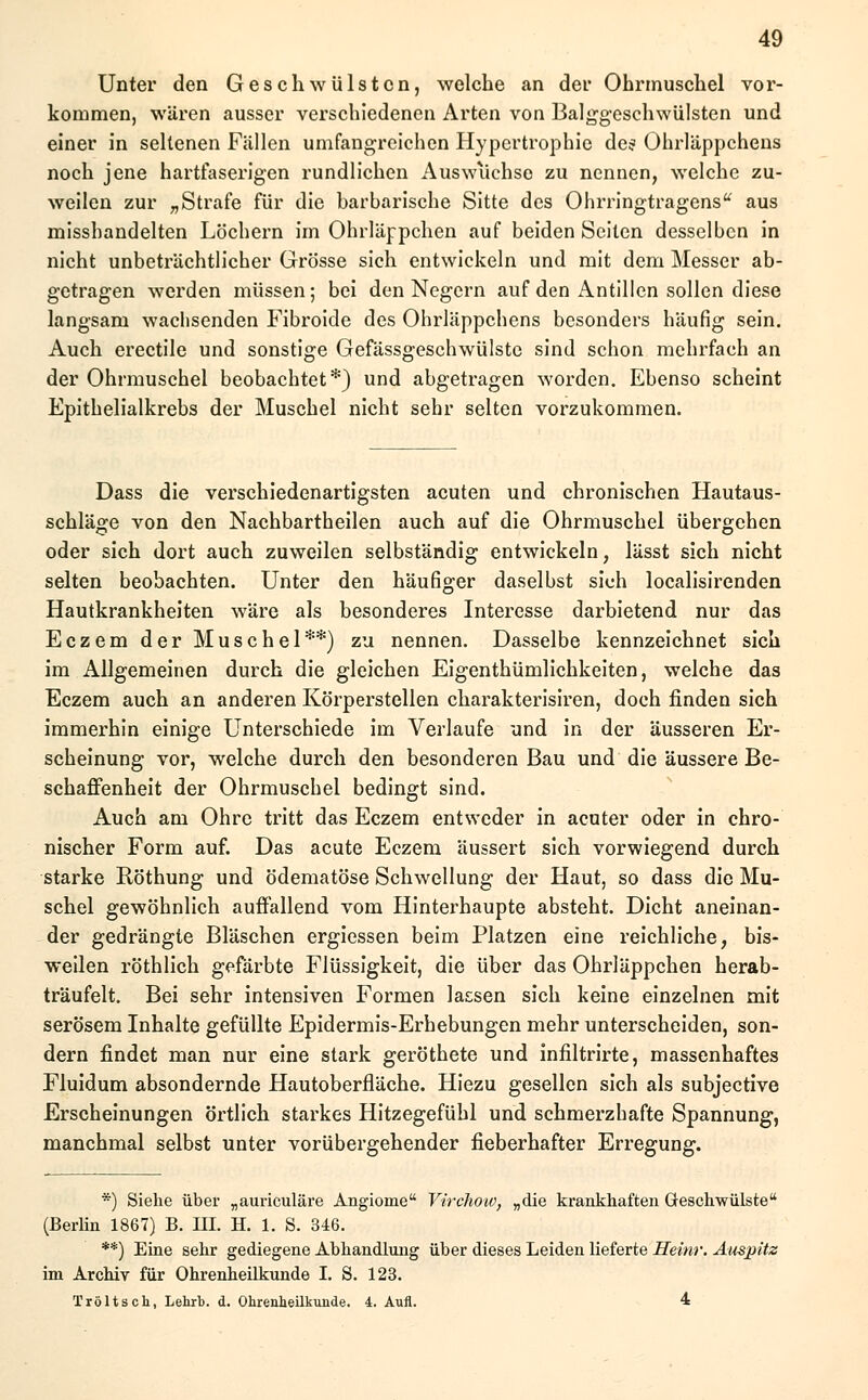 Unter den Geschwülsten, welche an der Ohrmuschel vor- kommen, wären ausser verschiedenen Arten von Balggeschwülsten und einer in seltenen Fällen umfangreichen Hypertrophie des Ohrläppchens noch jene hartfaserigen rundlichen Auswüchse zu nennen, welche zu- weilen zur „Strafe für die barbarische Sitte des Ohrringtragens aus misshandelten Löchern im Ohrläppchen auf beiden Seiten desselben in nicht unbeträchtlicher Grösse sich entwickeln und mit dem Messer ab- getragen werden müssen; bei den Negern auf den Antillen sollen diese langsam wachsenden Fibroide des Ohrläppchens besonders häufig sein. Auch erectile und sonstige Gefässgeschwülste sind schon mehrfach an der Ohrmuschel beobachtet*) und abgetragen worden. Ebenso scheint Epithelialkrebs der Muschel nicht sehr selten vorzukommen. Dass die verschiedenartigsten acuten und chronischen Hautaus- schläge von den Nachbartheilen auch auf die Ohrmuschel übergehen oder sich dort auch zuweilen selbständig entwickeln, lässt sich nicht selten beobachten. Unter den häufiger daselbst sich localisirenden Hautkrankheiten wäre als besonderes Interesse darbietend nur das Eczem der Muschel**) zu nennen. Dasselbe kennzeichnet sich im Allgemeinen durch die gleichen Eigentümlichkeiten, welche das Eczem auch an anderen Körperstellen charakterisiren, doch finden sich immerhin einige Unterschiede im Verlaufe und in der äusseren Er- scheinung vor, welche durch den besonderen Bau und die äussere Be- schaffenheit der Ohrmuschel bedingt sind. Auch am Ohre tritt das Eczem entweder in acuter oder in chro- nischer Form auf. Das acute Eczem äussert sich vorwiegend durch starke Röthung und ödematöse Schwellung der Haut, so dass die Mu- schel gewöhnlich auffallend vom Hinterhaupte absteht. Dicht aneinan- der gedrängle Bläschen ergiessen beim Platzen eine reichliche, bis- weilen röthlich gefärbte Flüssigkeit, die über das Ohrläppchen herab- träufelt. Bei sehr intensiven Formen lassen sich keine einzelnen mit serösem Inhalte gefüllte Epidermis-Erhebungen mehr unterscheiden, son- dern findet man nur eine stark geröthete und infiltrirte, massenhaftes Fluidum absondernde Hautoberfläche. Hiezu gesellen sich als subjeetive Erscheinungen örtlich starkes Hitzegefühl und schmerzhafte Spannung, manchmal selbst unter vorübergehender fieberhafter Erregung. *) Siehe über „auriculäre Angiome Virchotv, „die krankhaften Geschwülste (Berlin 1867) B. HL H. 1. S. 346. **) Eine sehr gediegene Abhandlung über dieses Leiden lieferte Heinr. Auspitz im Archiv für Ohrenheilkunde I. S. 123. Tröltsch, Lehrb. d. Ohrenheilkunde. 4. Aufl. 4