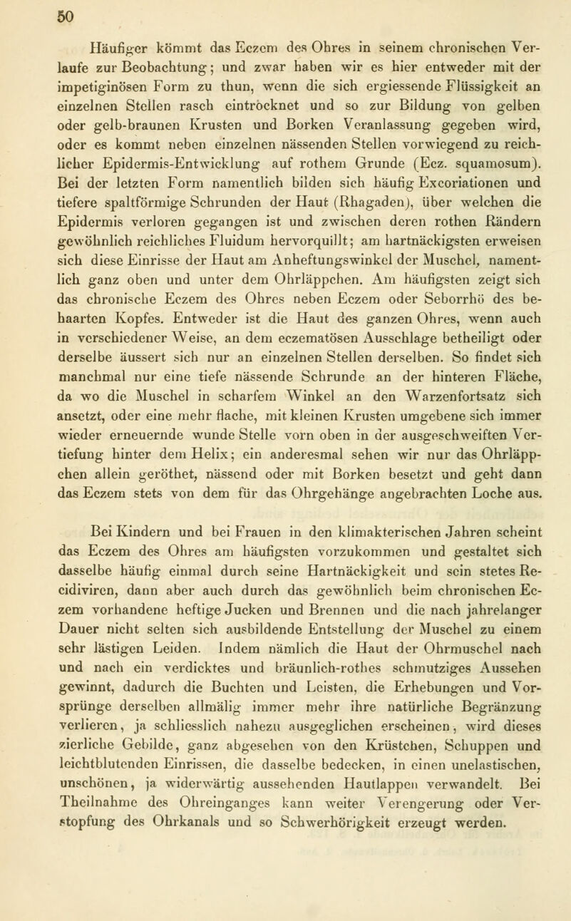 Häufiger kömmt das Eczem des Ohres in seinem chronischen Ver- laufe zur Beobachtung; und zwar haben wir es hier entweder mit der impetiginösen Form zu thun, wenn die sich ergiessende Flüssigkeit an einzelnen Stellen rasch eintrocknet und so zur Bildung von gelben oder gelb-braunen Krusten und Borken Veranlassung gegeben wird, oder es kommt neben einzelnen nässenden Stellen vorwiegend zu reich- licher Epidermis-Entwicklung auf rothem Grunde (Ecz. squamosum). Bei der letzten Form namentlich bilden sich häufig Excoriationen und tiefere spaltförmige Schrunden der Haut (Rhagaden), über welchen die Epidermis verloren gegangen ist und zwischen deren rothen Rändern gewöhnlich reichliches Fluidum hervorquillt; am hartnäckigsten erweisen sich diese Einrisse der Haut am Anheftungswinkel der Muschel, nament- lich ganz oben und unter dem Ohrläppchen. Am häufigsten zeigt sich das chronische Eczem des Ohres neben Eczem oder Seborrhö des be- haarten Kopfes. Entweder ist die Haut des ganzen Ohres, wenn auch in verschiedener Weise, an dem eczematösen Ausschlage betheiligt oder derselbe äussert sich nur an einzelnen Stellen derselben. So findet sich manchmal nur eine tiefe nässende Schrunde an der hinteren Fläche, da wo die Muschel in scharfem Winkel an den Warzenfortsatz sich ansetzt, oder eine mehr flache, mit kleinen Krusten umgebene sich immer wieder erneuernde wunde Stelle vorn oben in der ausgeschweiften Ver- tiefung hinter dem Helix; ein anderesmal sehen wir nur das Ohrläpp- chen allein geröthet, nässend oder mit Borken besetzt und geht dann das Eczem stets von dem für das Ohrgehänge angebrachten Loche aus. Bei Kindern und bei Frauen in den klimakterischen Jahren scheint das Eczem des Ohres am häufigsten vorzukommen und gestaltet sich dasselbe häufig einmal durch seine Hartnäckigkeit und sein stetes Re- eidiviren, dann aber auch durch das gewöhnlich beim chronischen Ec- zem vorhandene heftige Jucken und Brennen und die nach jahrelanger Dauer nicht selten sich ausbildende Entstellung der Muschel zu einem sehr lästigen Leiden, indem nämlich die Haut der Ohrmuschel nach und nach ein verdicktes und bräunlich-rothes schmutziges Aussehen gewinnt, dadurch die Buchten und Leisten, die Erhebungen und Vor- sprünge derselben allmälig immer mehr ihre natürliche Begränzung verlieren, ja schliesslich nahezu ausgeglichen erscheinen, wird dieses zierliche Gebilde, ganz abgesehen von den Krüstchen, Schuppen und leichtblutenden Einrissen, die dasselbe bedecken, in einen unelastischen, unschönen, ja widerwärtig aussehenden Hautlappen verwandelt. Bei Theilnahme des Ohreinganges kann weiter Verengerung oder Ver- stopfung des Ohrkanals und so Schwerhörigkeit erzeugt werden.