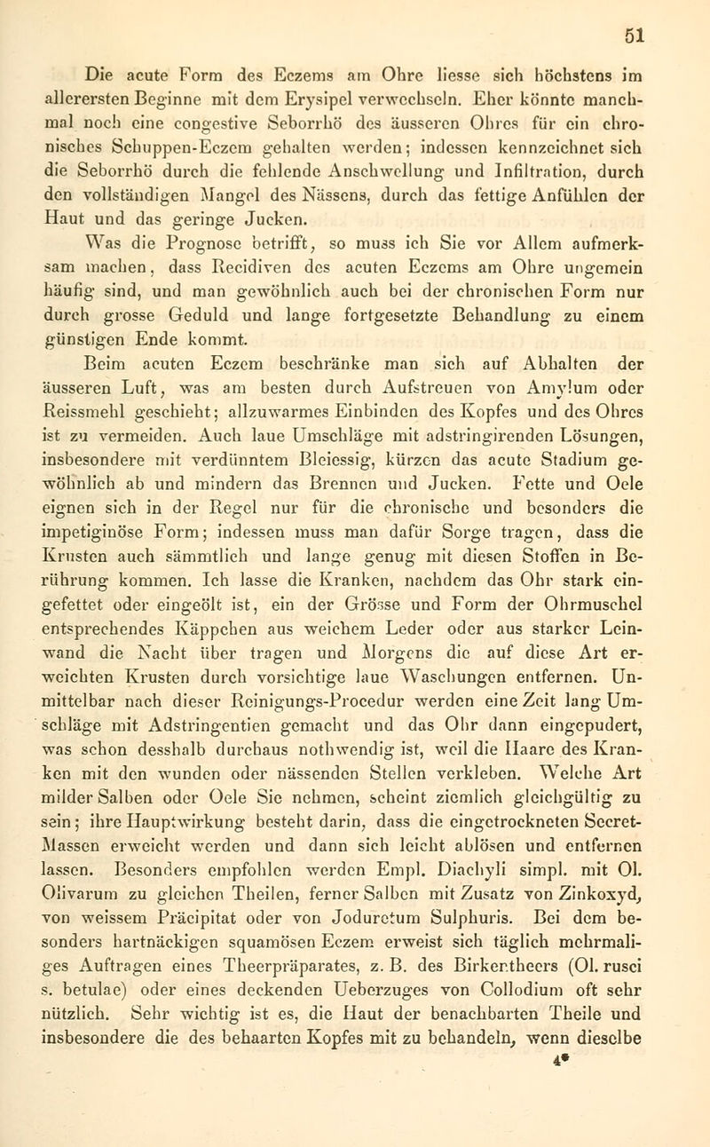 Die acute Form des Eczems am Ohre Hesse sich höchstens im allerersten Beginne mit dem Erysipel verwechseln. Eher könnte manch- mal noch eine congestive Seborrhö des äusseren Ohres für ein chro- nisches Schuppen-Eczem gehalten werden; indessen kennzeichnet sich die Seborrhö durch die fehlende Anschwellung und Infiltration, durch den vollständigen Mangel des Nässens, durch das fettige Anfühlen der Haut und das geringe Jucken. Was die Prognose betrifft, so muss ich Sie vor Allem aufmerk- sam machen, dass Recidiven des acuten Eczems am Ohre ungemein häufig sind, und man gewöhnlich auch bei der chronischen Form nur durch grosse Geduld und lange fortgesetzte Behandlung zu einem günstigen Ende kommt. Beim acuten Eczem beschränke man sich auf Abhalten der äusseren Luft, was am besten durch Aufstreuen von Amylum oder Reissmehl geschieht; allzuwarmes Einbinden des Kopfes und des Ohres ist zu vermeiden. Auch laue Umschläge mit adstringirenden Lösungen, insbesondere mit verdünntem Bleiessig, kürzen das acute Stadium ge- wöhnlich ab und mindern das Brennen und Jucken. Fette und Oele eignen sich in der Regel nur für die chronische und besonders die impetiginöse Form; indessen muss man dafür Sorge tragen, dass die Krusten auch sämmtlich und lange genug mit diesen Stoffen in Be- rührung kommen. Ich lasse die Kranken, nachdem das Ohr stark ein- gefettet oder eingeölt ist, ein der Grösse und Form der Ohrmuschel entsprechendes Käppcben aus weichem Leder oder aus starker Lein- wand die Nacht über tragen und Morgens die auf diese Art er- weichten Krusten durch vorsichtige laue Waschungen entfernen. Un- mittelbar nach dieser Rcinigungs-Procedur werden eine Zeit lang Um- schläge mit Adstringentien gemacht und das Ohr dann eingepudert, was schon desshalb durchaus nothwendig ist, weil die Ilaare des Kran- ken mit den wunden oder nässenden Stellen verkleben. Welche Art milder Salben oder Oele Sie nehmen, scheint ziemlich gleichgültig zu sein; ihre Hauptwirkung besteht darin, dass die eingetrockneten Secret- Massen erweicht werden und dann sich leicht ablösen und entfernen lassen. Besonders empfohlen werden Empl. Diachyli simpl. mit Ol. Olivarum zu gleichen Theilen, ferner Salben mit Zusatz von Zinkoxyd, von weissem Präcipitat oder von Jodurctum Sulphuris. Bei dem be- sonders hartnäckigen squamösen Eczem erweist sich täglich mehrmali- ges Auftragen eines Theerpräparates, z. B. des Birker.theers (Ol. rusci s. betulae) oder eines deckenden Ueberzuges von Collodium oft sehr nützlich. Sehr wichtig ist es, die Haut der benachbarten Theile und insbesondere die des behaarten Kopfes mit zu behandeln, wenn dieselbe 4»