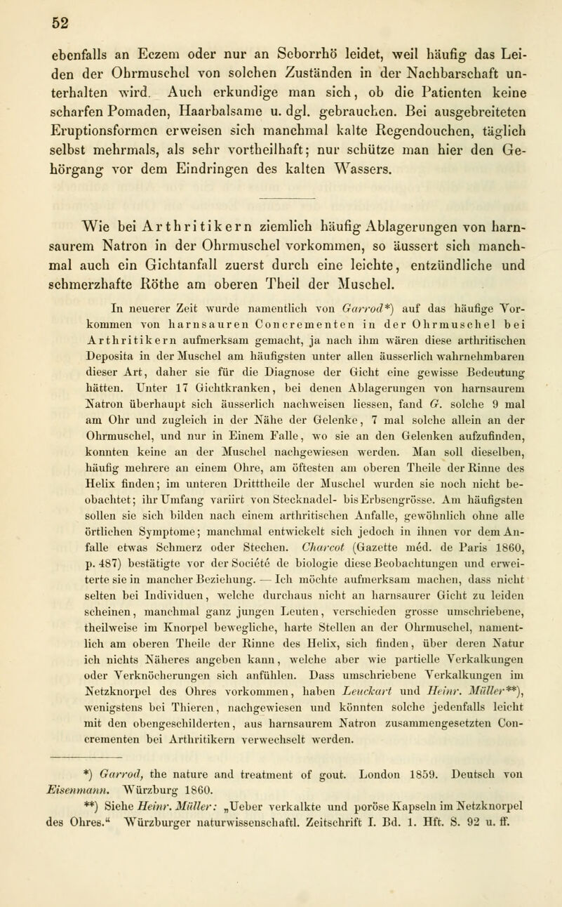 ebenfalls an Eczem oder nur an Seborrhö leidet, weil häufig das Lei- den der Ohrmuschel von solchen Zuständen in der Nachbarschaft un- terhalten wird. Auch erkundige man sich, ob die Patienten keine scharfen Pomaden, Haarbalsame u. dgl. gebrauchen. Bei ausgebreiteten Eruptionsformen erweisen sich manchmal kalte Regendouchen, täglich selbst mehrmals, als sehr vortheilhaft; nur schütze man hier den Ge- hörgang vor dem Eindringen des kalten Wassers. Wie bei Ar thri tikern ziemlich häufig Ablagerungen von harn- saurem Natron in der Ohrmuschel vorkommen, so äussert sich manch- mal auch ein Gichtanfall zuerst durch eine leichte, entzündliche und schmerzhafte Röthe am oberen Theil der Muschel. In neuerer Zeit wurde namentlich von Garroä*) auf das häufige Vor- kommen von harnsauren Concrementen in der Ohrmuschel bei Arthritikern aufmerksam gemacht, ja nach ihm wären diese arthritischen Deposita in der Muschel am häufigsten unter allen äusserlich wahrnehmbaren dieser Art, daher sie für die Diagnose der Gicht eine gewisse Bedeutung hätten. Unter 17 Gichtkranken, bei denen Ablagerungen von harnsaurem Natron überhaupt sich äusserlich nachweisen Hessen, fand G. solche 9 mal am Ohr und zugleich in der Nähe der Gelenke, 7 mal solche allein an der Ohrmuschel, und nur in Einem Falle, wo sie an den Gelenken aufzufinden, konnten keine an der Muschel nachgewiesen werden. Man soll dieselben, häufig mehrere an einem Ohre, am öftesten am oberen Theile der Rinne des Helix finden; im unteren Dritttheile der Muschel wurden sie noch nicht be- obachtet ; ihr Umfang variirt von Stecknadel- bis Erbsengrösse. Am häufigsten sollen sie sich bilden nach einem arthritischen Anfalle, gewöhnlich ohne alle örtlichen Symptome; manchmal entwickelt sich jedoch in ihnen vor dem An- falle etwas Schmerz oder Stechen. Ckarcot (Gazette med. de Paris 1860, p. 487) bestätigte vor der Societe de biologie diese Beobachtungen und erwei- terte sie in mancher Beziehung. — Ich möchte aufmerksam machen, dass nicht selten bei Individuen, welche durchaus nicht an harnsaurer Gicht zu leiden scheinen, manchmal ganz jungen Leuten, verschieden grosse umschriebene, theilweise im Knorpel bewegliche, harte Stellen an der Ohrmuschel, nament- lich am oberen Theile der Rinne des Helix, sich finden, über deren Natur ich nichts Näheres angeben kann, welche aber wie partielle Verkalkungen oder Verknöcherungen sich anfühlen. Dass umschriebene Verkalkungen im Netzknorpel des Ohres vorkommen, haben Leuckart und Heinr. Müller**), wenigstens bei Thieren, nachgewiesen und könnten solche jedenfalls leicht mit den obengeschilderten, aus harnsaurem Natron zusammengesetzten Con- crementen bei Arthritikern verwechselt werden. *) Garrodf the nature and treatment of gout. London 1859. Deutsch von Eisenmann. Wurzburg 1860. **) Siehe Heinr. Müller: „Ueber verkalkte und poröse Kapseln im Netzknorpel des Ohres. Würzburger naturwissenschaftl. Zeitschrift I. Bd. 1. Hft. S. 92 u. ff.