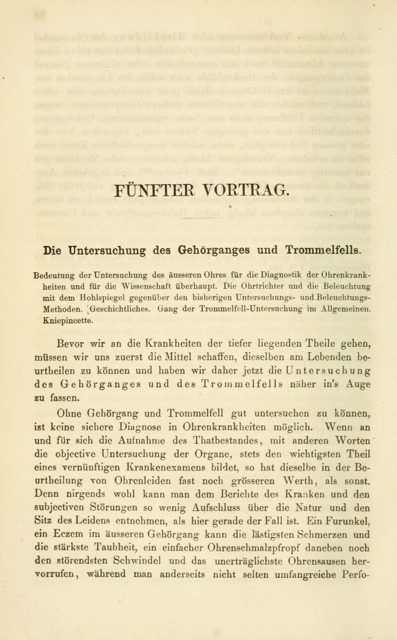 FÜNFTER VORTRAG. Die Untersuchung des Gehörganges und Trommelfells. Bedeutung der Untersuchung des äusseren Ohres für die Diagnostik der Ohrenkrank- heiten und für die Wissenschaft überhaupt. Die Ohrtrichter und die Beleuchtung mit dem Hohlspiegel gegenüber den bisherigen Untersuchungs- und Beleuchtungs- Methoden. 'Geschichtliches. Gang der Trommelfell-Untersuchung im Allgemeinen. Kniepincette. Bevor wir an die Krankheiten der tiefer liegenden Theile gehen, müssen wir uns zuerst die Mittel schaffen, dieselben am Lebenden be- urtheilen zu können und haben wir daher jetzt die Untersuchung des Gehörganges und des Trommelfells näher in's Auge zu fassen. Ohne Gehörgang und Trommelfell gut untersuchen zu können, ist keine sichere Diagnose in Ohrenkrankheiten möglich. Wenn an und für sich die Aufnahme des Thatbestandes, mit anderen Worten die objeetive Untersuchung der Organe, stets den wichtigsten Theil eines vernünftigen Krankenexamens bildet, so hat dieselbe in der Be- urthcilung von Ohrcnlciden fast noch grösseren Werth, als sonst. Denn nirgends wohl kann man dem Berichte des Kranken und den subjeetiven Störungen so wenig Aufschluss über die Natur und den Sitz des Leidens entnehmen, als hier gerade der Fall ist. Ein Furunkel, ein Eczem im äusseren Gehörgang kann die lästigsten Schmerzen und die stärkste Taubheit, ein einfacher Ohrenschmalzpfropf daneben noch den störendsten Schwindel und das unerträglichste Ohrensausen her- vorrufen, während man anderseits nicht selten umfangreiche Perfo-