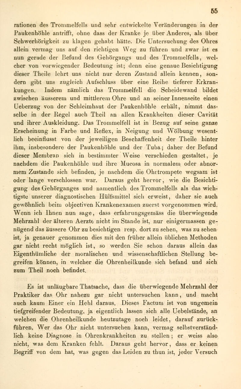 65 rationen des Trommelfells und sehr entwickelte Veränderungen in der Paukenhöhle antrifft, ohne dass der Kranke je über Anderes, als über Schwerhörigkeit zu klagen gehabt hätte. Die Untersuchung des Ohres allein vermag uns auf den richtigen Weg zu führen und zwar ist es nun gerade der Befund des Gehörgangs und des Trommelfells, wel- cher von vorwiegender Bedeutung ist; denn eine genaue Besichtigung dieser Theile lehrt uns nicht nur deren Zustand allein kennen, son- dern gibt uns zugleich Aufschluss über eine Reihe tieferer Erkran- kungen. Indem nämlich das Trommelfell die Scheidewand bildet zwischen äusserem und mittlerem Ohre und an seiner Innenseite einen Ueberzug von der Schleimhaut der Paukenhöhle erhält, nimmt das- selbe in der Regel auch Theil an allen Krankheiten dieser Cavität und ihrer Auskleidung. Das Trommelfell ist in Bezug auf seine ganze Erscheinung in Farbe und Reflex, in Neigung und Wölbung wesent- lich beeinflusst von der jeweiligen Beschaffenheit der Theile hinter ihm, insbesondere der Paukenhöhle und der Tuba; daher der Befund dieser Membran sich in bestimmter Weise verschieden gestaltet, je nachdem die Paukenhöhle und ihre Mucosa in normalem oder abnor- mem Zustande sich befinden, je nachdem die Ohrtrompete wegsam ist oder lange verschlossen war. Daraus geht hervor, wie die Besichti- gung des Gehörganges und namentlich des Trommelfells als das wich- tigste unserer diagnostischen Hülfsmittel sich erweist, daher sie auch gewöhnlich beim objectiven Krankenexamen zuerst vorgenommen wird. Wenn ich Ihnen nun sage, dass erfahrungsgemäss die überwiegende Mehrzahl der älteren Aerzte nicht im Stande ist, nur einigermassen ge- nügend das äussere Ohr zu besichtigen resp. dort zu sehen, was zu sehen ist, ja genauer genommen dies mit den früher allein üblichen Methoden gar nicht recht möglich ist, so werden Sie schon daraus allein das Eigentümliche der moralischen und wissenschaftlichen Stellung be- greifen können, in welcher die Ohrenheilkunde sich befand und sich zum Theil noch befindet. Es ist unläugbare Thatsache, dass die überwiegende Mehrzahl der Praktiker das Ohr nahezu gar nicht untersuchen kann, und macht auch kaum Einer ein Hehl daraus. Dieses Factum ist von ungemein tiefgreifender Bedeutung, ja eigentlich lassen sich alle Uebelstände, an welchen die Ohrenheilkunde heutzutage noch leidet, darauf zurück- führen. Wer das Ohr nicht untersuchen kann, vermag selbstverständ- lich keine Diagnose in Ohrenkrankheiten zu stellen; er weiss also nicht, was dem Kranken fehlt. Daraus geht hervor, dass er keinen Begriff von dem hat, was gegen das Leiden zu thun ist, jeder Versuch