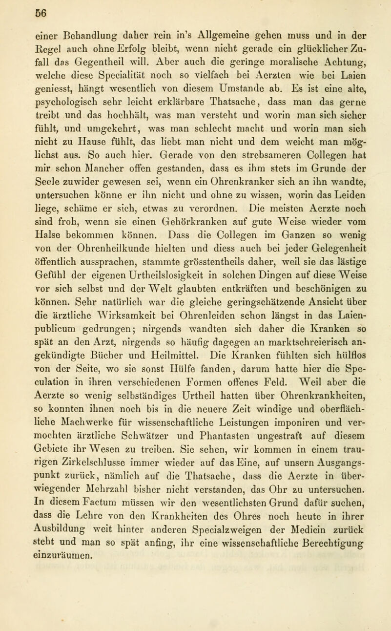 einer Behandlung daher rein in's Allgemeine gehen muss und in der Regel auch ohne Erfolg bleibt, wenn nicht gerade ein glücklicher Zu- fall das Gegentheil will. Aber auch die geringe moralische Achtung, welche diese Specialität noch so vielfach bei Aerzten wie bei Laien geniesst, hängt wesentlich von diesem Umstände ab. Es ist eine alte, psychologisch sehr leicht erklärbare Thatsache, dass man das gerne treibt und das hochhält, was man versteht und worin man sich sicher fühlt, und umgekehrt, was man schlecht macht und worin man sich nicht zu Hause fühlt, das liebt man nicht und dem weicht man mög- lichst aus. So auch hier. Gerade von den strebsameren Collegen hat mir schon Mancher offen gestanden, dass es ihm stets im Grunde der Seele zuwider gewesen sei, wenn ein Ohrenkranker sich an ihn wandte, untersuchen könne er ihn nicht und ohne zu wissen, worin das Leiden liege, schäme er sich, etwas zu verordnen. Die meisten Aerzte noch sind froh, wenn sie einen Gehörkranken auf gute Weise wieder vom Halse bekommen können. Dass die Collegen im Ganzen so wenig von der Ohrenheilkunde hielten und diess auch bei jeder Gelegenheit öffentlich aussprachen, stammte grösstentheils daher, weil sie das lästige Gefühl der eigenen Urtheilslosigkeit in solchen Dingen auf diese Weise vor sich selbst und der Welt glaubten entkräften und beschönigen zu können. Sehr natürlich war die gleiche geringschätzende Ansicht über die ärztliche Wirksamkeit bei Ohrenleiden schon längst in das Laien- publicum gedrungen; nirgends wandten sich daher die Kranken so spät an den Arzt, nirgends so häufig dagegen an marktschreierisch an- gekündigte Bücher und Heilmittel. Die Kranken fühlten sich hülflos von der Seite, wo sie sonst Hülfe fanden, darum hatte hier die Spe- culation in ihren verschiedenen Formen offenes Feld. Weil aber die Aerzte so wenig selbständiges Urtheil hatten über Ohrenkrankheiten, so konnten ihnen noch bis in die neuere Zeit windige und oberfläch- liche Machwerke für wissenschaftliche Leistungen imponiren und ver- mochten ärztliche Schwätzer und Phantasten ungestraft auf diesem Gebiete ihr Wesen zu treiben. Sie sehen, wir kommen in einem trau- rigen Zirkelschlüsse immer wieder auf das Eine, auf unsern Ausgangs- punkt zurück, nämlich auf die Thatsache, dass die Aerzte in über- wiegender Mehrzahl bisher nicht verstanden, das Ohr zu untersuchen. In diesem Factum müssen wir den wesentlichsten Grund dafür suchen, dass die Lehre von den Krankheiten des Ohres noch heute in ihrer Ausbildung weit hinter anderen Specialzweigen der Medicin zurück steht und man so spät anfing, ihr eine wissenschaftliche Berechtigung einzuräumen.