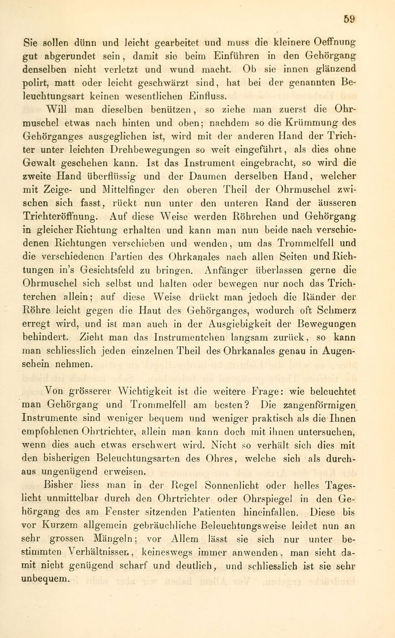 Sie sollen dünn und leicht gearbeitet und muss die kleinere Oeffnung gut abgerundet sein, damit sio beim Einführen in den Gehörgang denselben nicht verletzt und wund macht. Ob sie innen glänzend polirt, matt oder leicht geschwärzt sind, hat bei der genannten Be- leuchtungsart keinen wesentlichen Einfluss. Will man dieselben benützen, so ziehe man zuerst die Ohr- muschel etwas nach hinten und oben; nachdem so die Krümmung des Gehörganges ausgeglichen ist, wird mit der anderen Hand der Trich- ter unter leichten Drehbewegungen so weit eingeführt, als dies ohne Gewalt geschehen kann. Ist das Instrument eingebracht, so wird die zweite Hand überflüssig und der Daumen derselben Hand, welcher mit Zeige- und Mittelfinger den oberen Theil der Ohrmuschel zwi- schen sich fasst, rückt nun unter den unteren Rand der äusseren Trichteröffnung. Auf diese Weise werden Röhrchen und Gehörgang in gleicher Richtung erhalten und kann man nun beide nach verschie- denen Richtungen verschieben und wenden, um das Trommelfell und die verschiedenen Partien des Ohrkanales nach allen Seiten und Rich- tungen in's Gesichtsfeld zu bringen. Anfänger überlassen gerne die Ohrmuschel sich selbst und halten oder bewegen nur noch das Trich- terchen allein; auf diese Weise drückt man jedoch die Ränder der Röhre leicht gegen die Haut des Gehörganges, wodurch oft Schmerz erregt wird, und ist man auch in der Ausgiebigkeit der Bewegungen behindert. Zieht man das Instrumentchen langsam zurück, so kann man schliesslich jeden einzelnen Theil des Ohrkanales genau in Augen- schein nehmen. Von grösserer Wichtigkeit ist die weitere Frage: wie beleuchtet man Gehörgang und Trommelfell am besten? Die zangenförmigen Instrumente sind weniger bequem und weniger praktisch als die Ihnen empfohlenen Ohrtrichter, allein man kann doch mit ihnen untersuchen, wenn dies auch etwas erschwert wird. Nicht so verhält sich dies mit den bisherigen Beleuchtungsarten des Ohres, welche sich als durch- aus ungenügend erweisen. Bisher Hess man in der Regel Sonnenlicht oder helles Tages- licht unmittelbar durch den Ohrtrichter oder Ohrspiegel in den Ge- hörgang des am Fenster sitzenden Patienten hineinfallen. Diese bis vor Kurzem allgemein gebräuchliche Beleuchtungsweise leidet nun an sehr grossen Mängeln; vor Allem lässt sie sich nur unter be- stimmten Verhältnissen, keineswegs immer anwenden, man sieht da- mit nicht genügend scharf und deutlich, und schliesslich ist sie sehr unbequem.