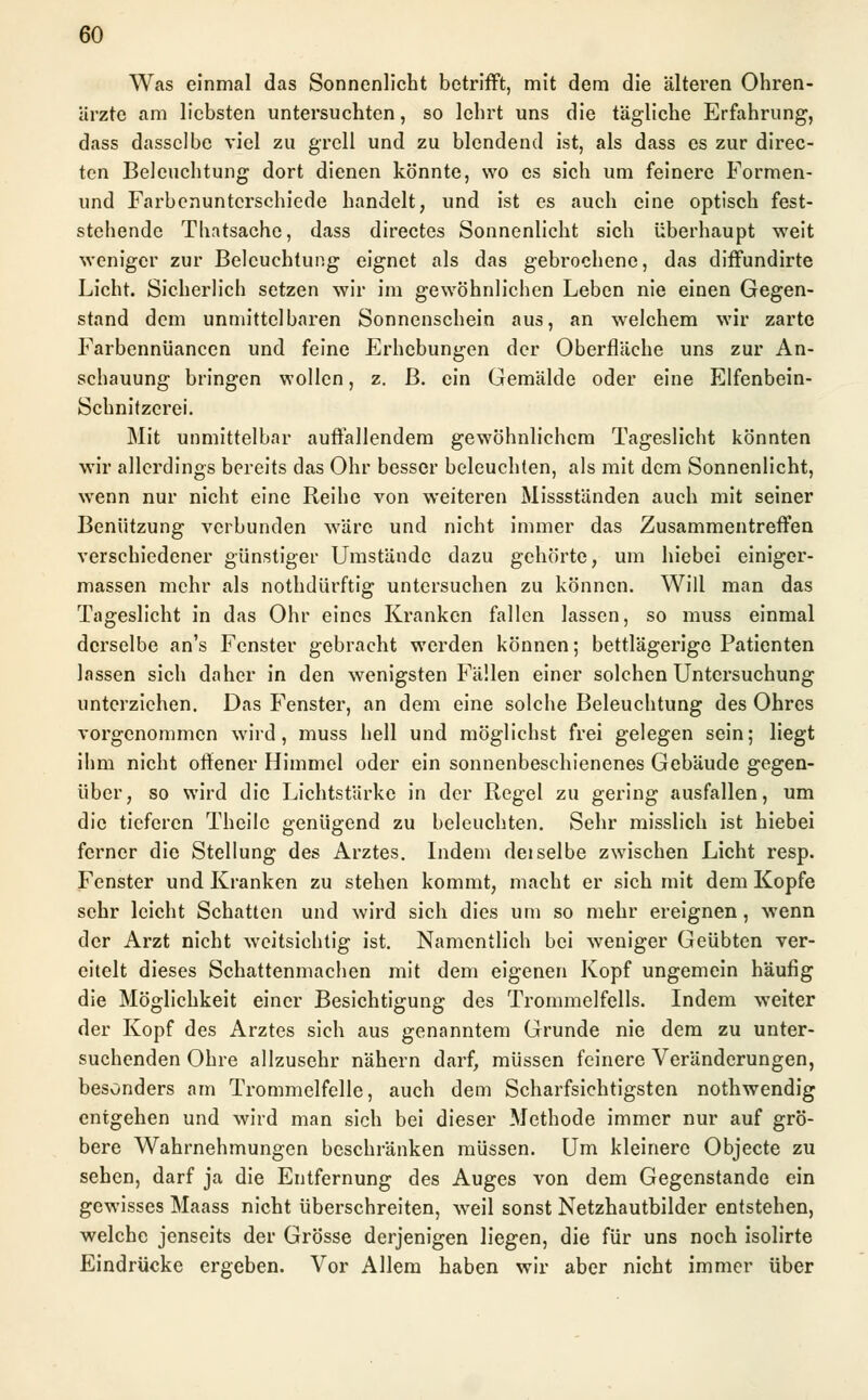Was einmal das Sonnenlicht betrifft, mit dem die älteren Ohren- ärzte am liebsten untersuchten, so lehrt uns die tägliche Erfahrung, dass dasselbe viel zu grell und zu blendend ist, als dass es zur direc- ten Beleuchtung dort dienen könnte, wo es sich um feinere Formen- und Farbenunterschiede handelt, und ist es auch eine optisch fest- stehende Thatsache, dass directes Sonnenlicht sich überhaupt weit weniger zur Beleuchtung eignet als das gebrochene, das diffundirte Licht. Sicherlich setzen wir im gewöhnlichen Leben nie einen Gegen- stand dem unmittelbaren Sonnenschein aus, an welchem wir zarte Farbennüancen und feine Erhebungen der Oberfläche uns zur An- schauung bringen wollen, z. B. ein Gemälde oder eine Elfenbein- Schnitzerei. Mit unmittelbar auffallendem gewöhnlichem Tageslicht könnten wir allerdings bereits das Ohr besser beleuchten, als mit dem Sonnenlicht, wenn nur nicht eine Reihe von weiteren Missständen auch mit seiner Benützung verbunden wäre und nicht immer das Zusammentreffen verschiedener günstiger Umstände dazu gehörte, um hiebei einiger- massen mehr als nothdürftig untersuchen zu können. Will man das Tageslicht in das Ohr eines Kranken fallen lassen, so muss einmal derselbe an's Fenster gebracht werden können; bettlägerige Patienten lassen sich daher in den wenigsten Fällen einer solchen Untersuchung unterziehen. Das Fenster, an dem eine solche Beleuchtung des Ohres vorgenommen wird, muss hell und möglichst frei gelegen sein; liegt ihm nicht offener Himmel oder ein sonnenbeschienenes Gebäude gegen- über, so wird die Lichtstärke in der Regel zu gering ausfallen, um die tieferen Theilc genügend zu beleuchten. Sehr misslich ist hiebei ferner die Stellung des Arztes. Indem deiselbe zwischen Licht resp. Fenster und Kranken zu stehen kommt, macht er sich mit dem Kopfe sehr leicht Schatten und wird sich dies um so mehr ereignen, wenn der Arzt nicht weitsichtig ist. Namentlich bei weniger Geübten ver- eitelt dieses Schattenmachen mit dem eigenen Kopf ungemein häufig die Möglichkeit einer Besichtigung des Trommelfells. Indem weiter der Kopf des Arztes sich aus genanntem Grunde nie dem zu unter- suchenden Ohre allzusehr nähern darf, müssen feinere Veränderungen, besonders am Trommelfelle, auch dem Scharfsichtigsten nothwendig entgehen und wird man sich bei dieser Methode immer nur auf grö- bere Wahrnehmungen beschränken müssen. Um kleinere Objecte zu sehen, darf ja die Entfernung des Auges von dem Gegenstande ein gewisses Maass nicht überschreiten, weil sonst Netzhautbilder entstehen, welche jenseits der Grösse derjenigen liegen, die für uns noch isolirte Eindrücke ergeben. Vor Allem haben wir aber nicht immer über