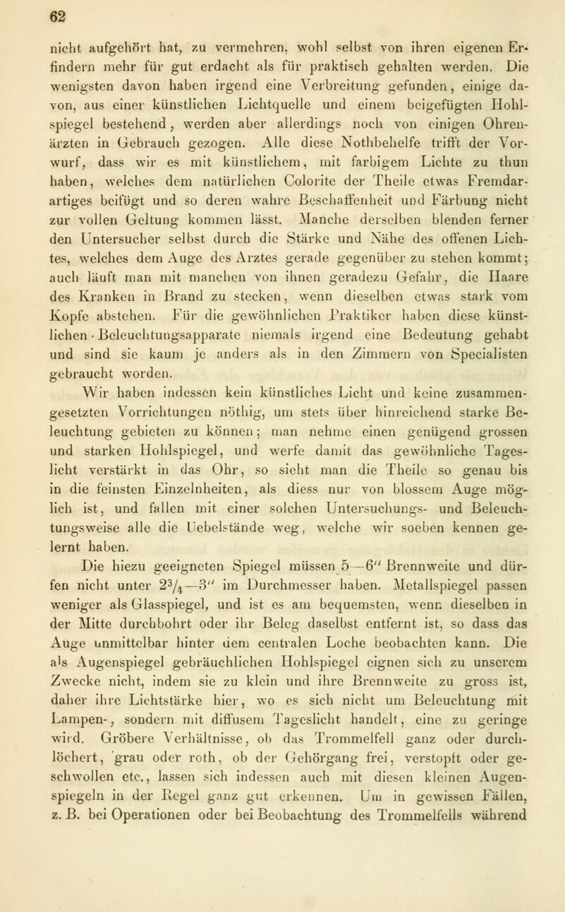 nicht aufgehört hat, zu vermehren, wohl selbst von ihren eigenen Er- findern mehr für gut erdacht als für praktisch gehalten werden. Die wenigsten davon haben irgend eine Verbreitung gefunden, einige da- von, aus einer künstlichen Lichtquelle und einem beigefügten Hohl- spiegel bestehend, werden aber allerdings noch von einigen Ohren- ärzten in Gebrauch gezogen. Alle diese Nothbehelfe trifft der Vor- wurf, dass wir es mit künstlichem, mit farbigem Lichte zu thun haben, welches dem natürlichen Colorite der Theile etwas Fremdar- artiges beifügt und so deren wahre Beschaffenheit und Färbung nicht zur vollen Geltung kommen lässt. Manche derselben blenden ferner den Untersucher selbst durch die Stärke und Nähe des offenen Lich- tes, welches dem Auge des Arztes gerade gegenüber zu stehen kommt; auch läuft man mit manchen von ihnen geradezu Gefahr, die Haare des Kranken in Brand zu stecken, wenn dieselben etwas stark vom Kopfe abstehen. Für die gewöhnlichen Praktiker haben diese künst- lichen ■ Bcleuchtungsapparate niemals irgend eine Bedeutung gehabt und sind sie kaum je anders als in den Zimmern von Specialisten gebraucht worden. Wir haben indessen kein künstliches Licht und keine zusammen- gesetzten Vorrichtungen nöthig, um stets über hinreichend starke Be- leuchtung gebieten zu können; man nehme einen genügend grossen und starken Hohlspiegel, und werfe damit das gewöhnliche Tages- licht verstärkt in das Ohr, so sieht man die Theile so genau bis in die feinsten Einzelnheiten, als diess nur von blossem Auge mög- lich ist, und fallen mit einer solchen Untersuchungs- und Beleuch- tungsweise alle die Uebelstände weg, welche wir soeben kennen ge- lernt haben. Die hiezu geeigneten Spiegel müssen 5—6 Brennweite und dür- fen nicht unter 23/4—3 im Durchmesser haben. Metallspiegel passen weniger als Glasspiegel, und ist es am bequemsten, wenn dieselben in der Mitte durchbohrt oder ihr Beleg daselbst entfernt ist, so dass das Auge unmittelbar hinter dem centralen Loche beobachten kann. Die als Augenspiegel gebräuchlichen Hohlspiegel eignen sich zu unserem Zwecke nicht, indem sie zu klein und ihre Brennweite zu gross ist, daher ihre Lichtstärke hier, wo es sich nicht um Beleuchtung mit Lampen-, sondern mit diffusem Tageslicht handelt, eine zu geringe wiid. Gröbere Verhältnisse, ob das Trommelfell ganz oder durch- löchert, grau oder roth, ob der Gehörgang frei, verstopft oder ge- schwollen etc., lassen sich indessen auch mit diesen kleinen Augen- spiegeln in der Ptegel ganz gut erkennen. Um in gewissen Fällen, z. B. bei Operationen oder bei Beobachtung des Trommelfells während