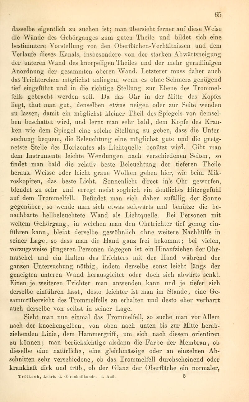 dasselbe eigentlich zu suchen ist; man übersieht ferner auf diese Weise die Wände des Gehörganges Zum guten Thcile und bildet sich eine bestimmtere Vorstellung von den Oberflächen-Verhältnissen und dem Verlaufe dieses Kanals, insbesondere von der starken Abwärtsneigung der unteren Wand des knorpeligen Theiles und der mehr geradlinigen Anordnung der gesammten oberen Wand. Letzterer muss daher auch das Trichterchen möglichst anliegen, wenn es ohne Schmerz genügend tief eingeführt und in die richtige Stellung zur Ebene des Trommel- felis gebracht werden soll. Da das Ohr in der Mitte des Kopfes liegt, thut man gut, denselben etwas neigen oder zur Seite wenden zu lassen, damit ein möglichst kleiner Theil des Spiegels von demsel- ben beschattet wird, und lernt man sehr bald, dem Kopfe des Kran- ken wie dem Spiegel eine solche Stellung zu geben, dass die Unter- suchung bequem, die Beleuchtung eine möglichst gute und die geeig- netste Stelle des Horizontes als Lichtquelle benützt wird. Gibt man dem Instrumente leichte Wendungen nach verschiedenen Seiten, so findet man bald die relativ beste Beleuchtung der tieferen Theile heraus. Weisse oder leicht graue Wolken geben hier, wie beim Mik- roskopiren, das beste Licht. Sonnenlicht direct in's Ohr geworfen, blendet zu sehr und erregt meist sogleich ein deutliches Hitzegefühl auf dem Trommelfell. Befindet man sich daher zufällig der Sonne gegenüber, so wende man sich etwas seitwärts und benütze die be- nachbarte hellbeleuchtete Wand als Lichtquelle. Bei Personen mit weitem Gehörgang, in welchen man den Ohrtrichter tief genug ein- führen kann, bleibt derselbe gewöhnlich ohne weitere Nachhülfe in seiner Lage, so dass man die Hand ganz frei bekommt; bei vielen3 vorzugsweise jüngeren Personen dagegen ist ein Hinaufziehen der Ohr- muschel und ein Halten des Trichters mit der Hand während der ganzen Untersuchung nöthig, indem derselbe sonst leicht längs der geneigten unteren Wand herausgleitet oder doch sich abwärts senkt. Einen je weiteren Trichter man anwenden kann und je tiefer sich derselbe einführen lässt, desto leichter ist man im Stande, eine Ge- sammtübersicht des Trommelfells zu erhalten und desto eher verharrt auch derselbe von selbst in seiner Lage. Sieht man nun einmal das Trommelfell, so suche man vor Allem nach der knochengelben, von oben nach unten bis zur Mitte herab- ziehenden Linie, dem Hammergriff, um sich nach diesem orientiren zu können; man berücksichtige alsdann die Farbe der Membran, ob dieselbe, eine natürliche, eine gleichmässige oder an einzelnen Ab- schnitten sehr verschiedene, ob das Trommelfell durchscheinend oder krankhaft dick und trüb, ob der Glanz der Oberfläche ein normaler, Tröltscb, Lehrb. d. Ohrenheilkunde, i. Aufl. 5