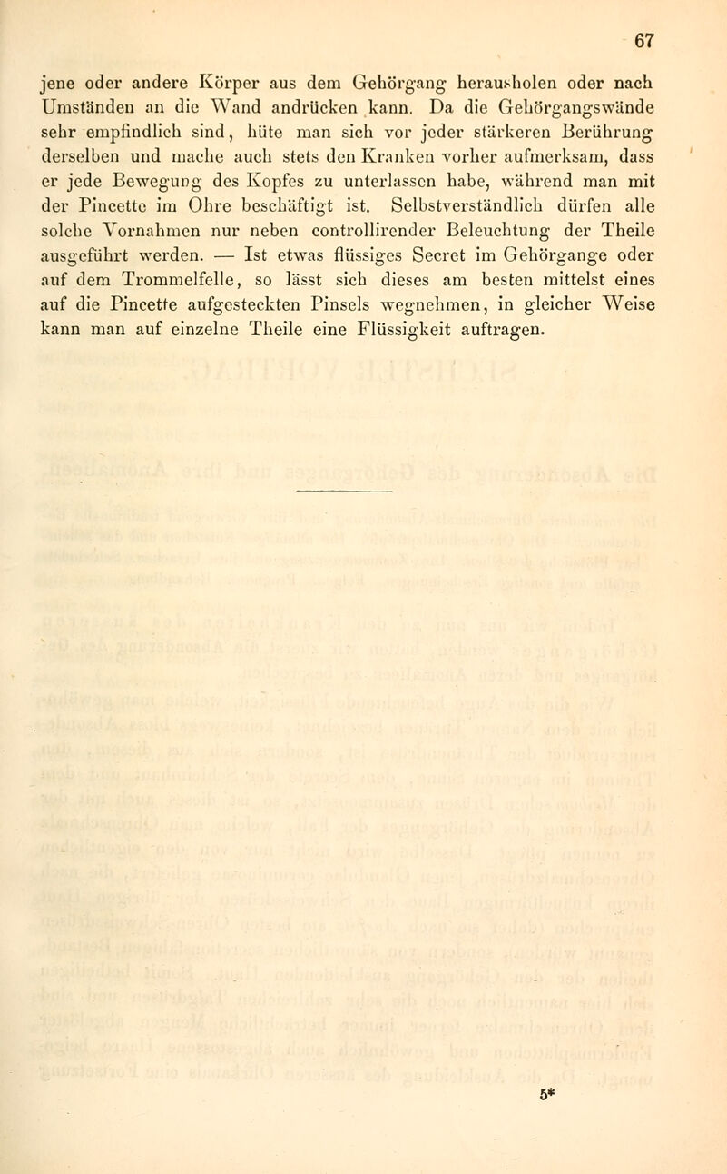 jene oder andere Körper aus dem Gehörgang herausholen oder nach Umständen an die Wand andrücken kann. Da die Gehörgangswände sehr empfindlich sind, hüte man sich vor jeder stärkeren Berührung derselben und mache auch stets den Kranken vorher aufmerksam, dass er jede Bewegung des Kopfes zu unterlassen habe, während man mit der Pincette im Ohre beschäftigt ist. Selbstverständlich dürfen alle solche Vornahmen nur neben controllirender Beleuchtung der Theile ausgeführt werden. — Ist etwas flüssiges Secret im Gehörgange oder auf dem Trommelfelle, so lässt sich dieses am besten mittelst eines auf die Pincette aufgesteckten Pinsels wegnehmen, in gleicher Weise kann man auf einzelne Theile eine Flüssigkeit auftragen. 5*