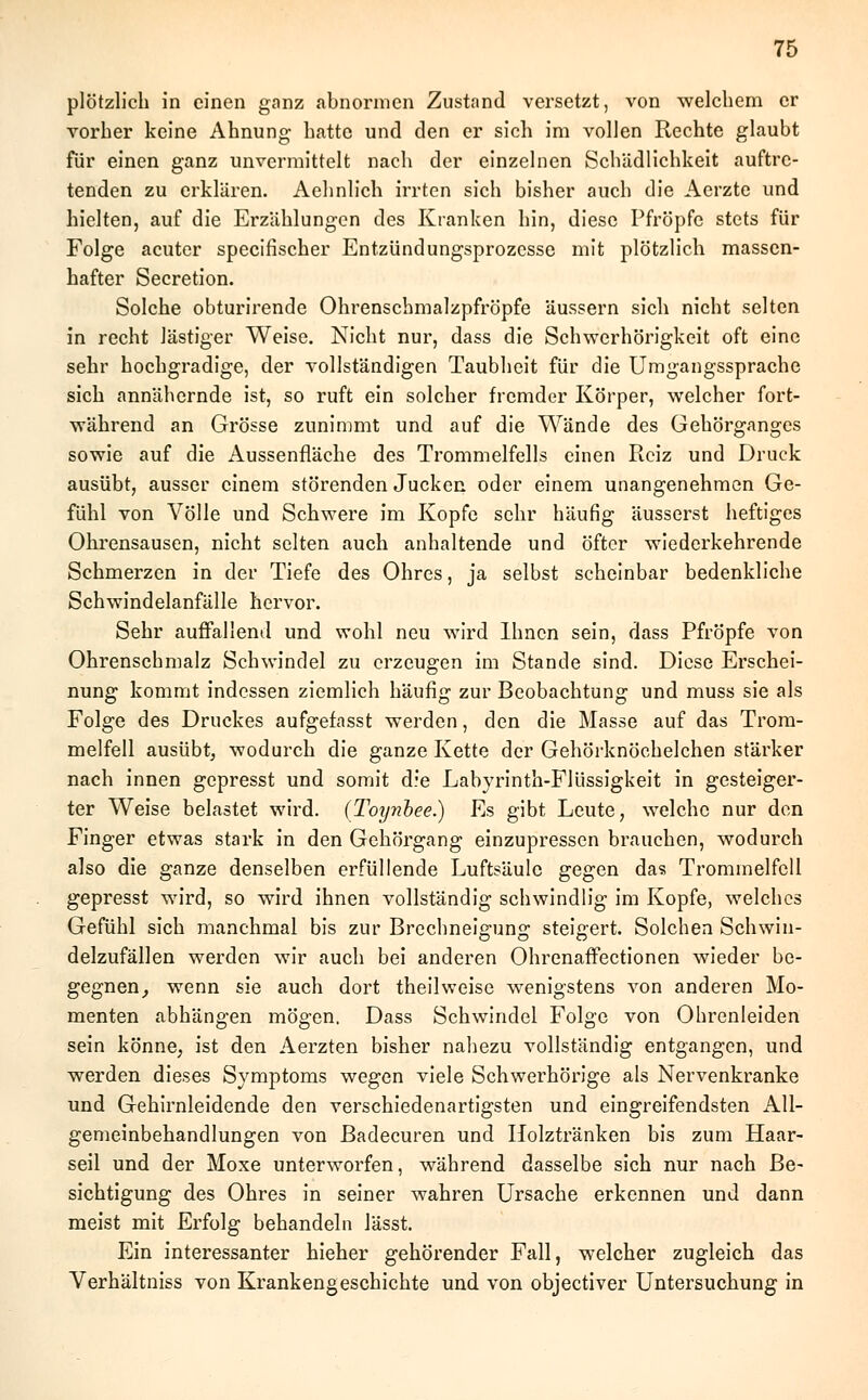 plötzlich in einen ganz abnormen Zustand versetzt, von welchem er vorher keine Ahnung hatte und den er sich im vollen Rechte glaubt für einen ganz unvermittelt nach der einzelnen Schädlichkeit auftre- tenden zu erklären. Aehnlich irrten sich bisher auch die Aerzte und hielten, auf die Erzählungen des Kranken hin, diese Pfropfe stets für Folge acuter specifischer Entzündungsprozcsse mit plötzlich massen- hafter Secretion. Solche obturirende Ohrenschmalzpfröpfe äussern sich nicht selten in recht lästiger Weise. Nicht nur, dass die Schwerhörigkeit oft eine sehr hochgradige, der vollständigen Taubheit für die Umgangssprache sich annähernde ist, so ruft ein solcher fremder Körper, welcher fort- während an Grösse zunimmt und auf die Wände des Gehörganges sowie auf die Aussenfläche des Trommelfells einen Reiz und Druck ausübt, ausser einem störenden Jucken oder einem unangenehmen Ge- fühl von Völle und Schwere im Kopfe sehr häufig äusserst heftiges Ohrensausen, nicht selten auch anhaltende und öfter wiederkehrende Schmerzen in der Tiefe des Ohres, ja selbst scheinbar bedenkliche Schwindelanfälle hervor. Sehr auffallend und wohl neu wird Ihnen sein, dass Pfropfe von Ohrenschmalz Schwindel zu erzeugen im Stande sind. Diese Erschei- nung kommt indessen ziemlich häufig zur Beobachtung und muss sie als Folge des Druckes aufgefasst werden, den die Masse auf das Trom- melfell ausübt, wodurch die ganze Kette der Gehörknöchelchen stärker nach innen gepresst und somit d:e Labyrinth-Flüssigkeit in gesteiger- ter Weise belastet wird. (Toynbee.) Es gibt Leute, welche nur den Finger etwas stark in den Gehörgang einzupressen brauchen, wodurch also die ganze denselben erfüllende Luftsäule gegen das Trommelfell gepresst wird, so wird ihnen vollständig schwindlig im Kopfe, welches Gefühl sich manchmal bis zur Brechneigung steigert. Solchen Schwin- delzufällen werden wir auch bei anderen Ohrenaffectionen wieder be- gegnen, wenn sie auch dort theilweise wenigstens von anderen Mo- menten abhängen mögen. Dass Schwindel Folge von Ohrenleiden sein könne, ist den Aerzten bisher nahezu vollständig entgangen, und werden dieses Symptoms wegen viele Schwerhörige als Nervenkranke und Gehirnleidende den verschiedenartigsten und eingreifendsten All- gemeinbehandlungen von Badecuren und Holztränken bis zum Haar- seil und der Moxe unterworfen, während dasselbe sich nur nach Be- sichtigung des Ohres in seiner wahren Ursache erkennen und dann meist mit Erfolg behandeln lässt. Ein interessanter hieher gehörender Fall, welcher zugleich das Verhältniss von Krankengeschichte und von objeetiver Untersuchung in