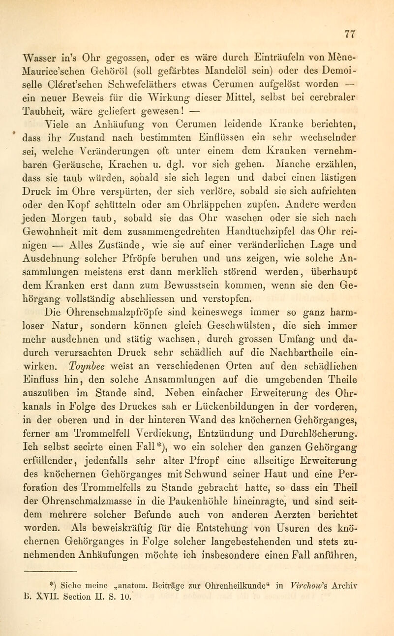 Wasser in's Ohr gegossen, oder es wäre durch Einträufeln von Mene- Maurice'schen Gehöröl (soll gefärbtes Mandelöl sein) oder des Demoi- selle Cldret'schen Schwefeläthers etwas Cerumen aufgelöst worden — ein neuer Beweis für die Wirkung dieser Mittel, selbst bei cerebraler Taubheit, wäre geliefert gewesen! — Viele an Anhäufung von Cerumen leidende Kranke berichten, dass ihr Zustand nach bestimmten Einflüssen ein sehr wechselnder sei, welche Veränderungen oft unter einem dem Kranken vernehm- baren Geräusche, Krachen u. dgl. vor sich gehen. Manche erzählen, dass sie taub würden, sobald sie sich legen und dabei einen lästigen Druck im Ohre verspürten, der sich verlöre, sobald sie sich aufrichten oder den Kopf schütteln oder am Ohrläppchen zupfen, iindere werden jeden Morgen taub, sobald sie das Ohr waschen oder sie sich nach Gewohnheit mit dem zusammengedrehten Handtuchzipfel das Ohr rei- nigen — Alles Zustände, wie sie auf einer veränderlichen Lage und Ausdehnung solcher Pfropfe beruhen und uns zeigen, wie solche An- sammlungen meistens erst dann merklich störend werden, überhaupt dem Kranken erst dann zum Bewusstsein kommen, wenn sie den Ge- hörgang vollständig abschliessen und verstopfen. Die Ohrenschmalzpfröpfe sind keineswegs immer so ganz harm- loser Natur, sondern können gleich Geschwülsten, die sich immer mehr ausdehnen und stätig wachsen, durch grossen Umfang und da- durch verursachten Druck sehr schädlich auf die Nachbartheile ein- wirken. Toynbee weist an verschiedenen Orten auf den schädlichen Einfluss hin, den solche Ansammlungen auf die umgebenden Theile auszuüben im Stande sind. Neben einfacher Erweiterung des Ohr- kanals in Folge des Druckes sah er Lückenbildungen in der vorderen, in der oberen und in der hinteren Wand des knöchernen Gehörganges, ferner am Trommelfell Verdickung, Entzündung und Durchlöcherung. Ich selbst secirte einen Fall*), wo ein solcher den ganzen Gehörgang erfüllender, jedenfalls sehr alter Pfropf eine allseitige Erweiterung des knöchernen Gehörganges mit Schwund seiner Haut und eine Per- foration des Trommelfells zu Stande gebracht hatte, so dass ein Theil der Ohrenschmalzmasse in die Paukenhöhle hineinragte, und sind seit- dem mehrere solcher Befunde auch von anderen Aerzten berichtet worden. Als beweiskräftig für die Entstehung von Usuren des knö- chernen Gehörganges in Folge solcher langebestehenden und stets zu- nehmenden Anhäufungen möchte ich insbesondere einen Fall anführen, *) Siehe meine „anatom. Beiträge zur Ohrenheilkunde in Virchoiv's Archiv B. XVII. Section IL S. 10.
