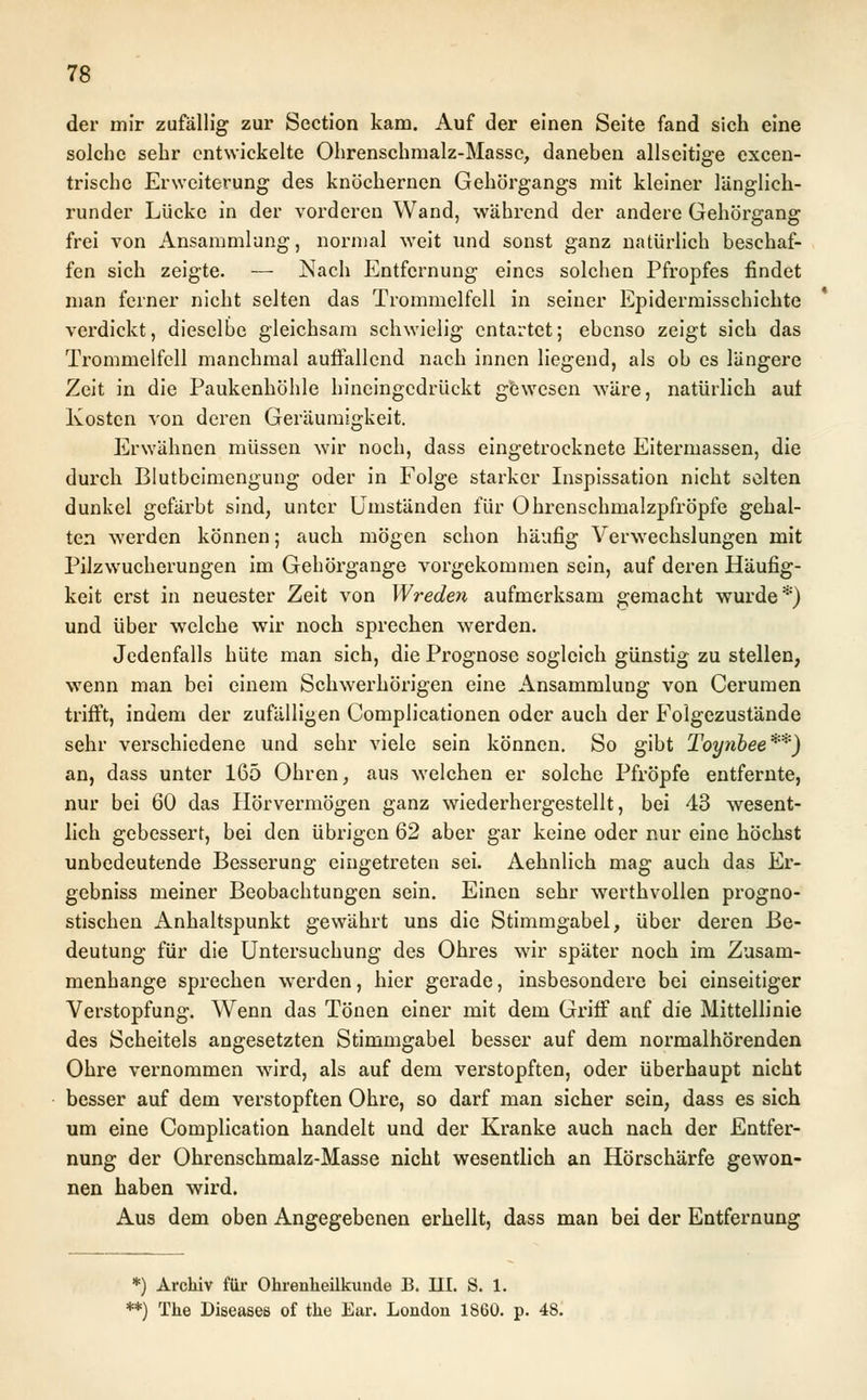 der mir zufällig zur Section kam. Auf der einen Seite fand sich eine solche sehr entwickelte Ohrenschmalz-Masse, daneben allseitige excen- trische Erweiterung des knöchernen Gehörgangs mit kleiner länglich- runder Lücke in der vorderen Wand, während der andere Gehörgang frei von Ansammlung, normal weit und sonst ganz natürlich beschaf- fen sich zeigte. — Nach Entfernung eines solchen Pfropfes findet man ferner nicht selten das Trommelfell in seiner Epidermisschichte verdickt, dieselbe gleichsam schwielig entartet; ebenso zeigt sich das Trommelfell manchmal auffallend nach innen liegend, als ob es längere Zeit in die Paukenhöhle hineingedrückt gewesen wäre, natürlich auf Kosten von deren Geräumigkeit. Erwähnen müssen wir noch, dass eingetrocknete Eitermassen, die durch Blutbeimengung oder in Folge starker Inspissation nicht selten dunkel gefärbt sind, unter Umständen für Ohrenschmalzpfröpfe gehal- ten werden können; auch mögen schon häufig Verwechslungen mit Pilzwucherungen im Gehörgange vorgekommen sein, auf deren Häufig- keit erst in neuester Zeit von W reden aufmerksam gemacht wurde*) und über welche wir noch sprechen werden. Jedenfalls hüte man sich, die Prognose sogleich günstig zu stellen, wenn man bei einem Schwerhörigen eine Ansammlung von Cerumen trifft, indem der zufälligen Complicationen oder auch der Folgezustände sehr verschiedene und sehr viele sein können. So gibt Toynbee**) an, dass unter 165 Ohren, aus welchen er solche Pfropfe entfernte, nur bei 60 das Hörvermögen ganz wiederhergestellt, bei 43 wesent- lich gebessert, bei den übrigen 62 aber gar keine oder nur eine höchst unbedeutende Besserung eingetreten sei. Aehnlich mag auch das Er- gebniss meiner Beobachtungen sein. Einen sehr werthvollen progno- stischen Anhaltspunkt gewährt uns die Stimmgabel, über deren Be- deutung für die Untersuchung des Ohres wir später noch im Zusam- menhange sprechen werden, hier gerade, insbesondere bei einseitiger Verstopfung. Wenn das Tönen einer mit dem Griff auf die Mittellinie des Scheitels angesetzten Stimmgabel besser auf dem normalhörenden Ohre vernommen wTird, als auf dem verstopften, oder überhaupt nicht besser auf dem verstopften Ohre, so darf man sicher sein, dass es sich um eine Complication handelt und der Kranke auch nach der Entfer- nung der Ohrenschmalz-Masse nicht wesentlich an Hörschärfe gewon- nen haben wird. Aus dem oben Angegebenen erhellt, dass man bei der Entfernung *) Archiv für Ohrenheükuude B. III. S. 1. *) The Diseases of the Ear. London 1860. p. 48.