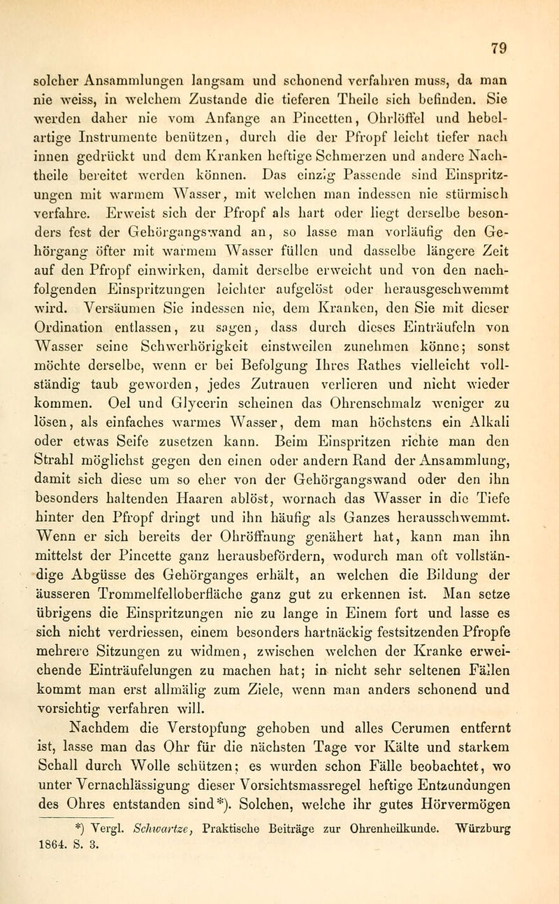 solcher Ansammlungen langsam und schonend verfahren muss, da man nie weiss, in welchem Zustande die tieferen Theile sich befinden. Sie werden daher nie vom Anfange an Pincetten, Ohrlöffel und hebcl- artige Instrumente benützen, durch die der Pfropf leicht tiefer nach innen gedrückt und dem Kranken heftige Schmerzen und andere Nach- theile bereitet werden können. Das einzig Passende sind Einspritz- ungen mit warmem Wasser, mit welchen man indessen nie stürmisch verfahre. Erweist sich der Pfropf als hart oder liegt derselbe beson- ders fest der Gehörgangswand an, so lasse man vorläufig den Ge- hörgang öfter mit warmem Wasser füllen und dasselbe längere Zeit auf den Pfropf einwirken, damit derselbe erweicht und von den nach- folgenden Einspritzungen leichter aufgelöst oder herausgeschwemmt wird. Versäumen Sie indessen nie, dem Kranken, den Sie mit dieser Ordination entlassen, zu sagen, dass durch dieses Einträufeln von Wasser seine Schwerhörigkeit einstweilen zunehmen könne; sonst möchte derselbe, wenn er bei Befolgung Ihres Rathes vielleicht voll- ständig taub geworden, jedes Zutrauen verlieren und nicht wieder kommen. Oel und GJycerin scheinen das Ohrenschmalz weniger zu lösen, als einfaches warmes Wasser, dem man höchstens ein Alkali oder etwas Seife zusetzen kann. Beim Einspritzen richte man den Strahl möglichst gegen den einen oder andern Rand der Ansammlung, damit sich diese um so eher von der Gehörgangswand oder den ihn besonders haltenden Haaren ablöst, wornach das Wasser in die Tiefe hinter den Pfropf dringt und ihn häufig als Ganzes herausschwemmt. Wenn er sich bereits der Ohröffnung genähert hat, kann man ihn mittelst der Pincette ganz herausbefördern, wodurch man oft vollstän- dige Abgüsse des Gehörganges erhält, an welchen die Bildung der äusseren Trommelfelloberfläche ganz gut zu erkennen ist. Man setze übrigens die Einspritzungen nie zu lange in Einem fort und lasse es sich nicht verdriessen, einem besonders hartnäckig festsitzenden Pfropfe mehrere Sitzungen zu widmen, zwischen welchen der Kranke erwei- chende Einträufelungen zu machen hat; in nicht sehr seltenen Fällen kommt man erst allmälig zum Ziele, wenn man anders schonend und vorsichtig verfahren will. Nachdem die Verstopfung gehoben und alles Cerumen entfernt ist, lasse man das Ohr für die nächsten Tage vor Kälte und starkem Schall durch Wolle schützen; es wurden schon Fälle beobachtet, wo unter Vernachlässigung dieser Vorsichtsmassregel heftige Entzündungen des Ohres entstanden sind*). Solchen, welche ihr gutes Hörvermögen *) Vergl. Schivartze, Praktische Beiträge zur Ohrenheilkunde. Würzburg 1864. S. 3.