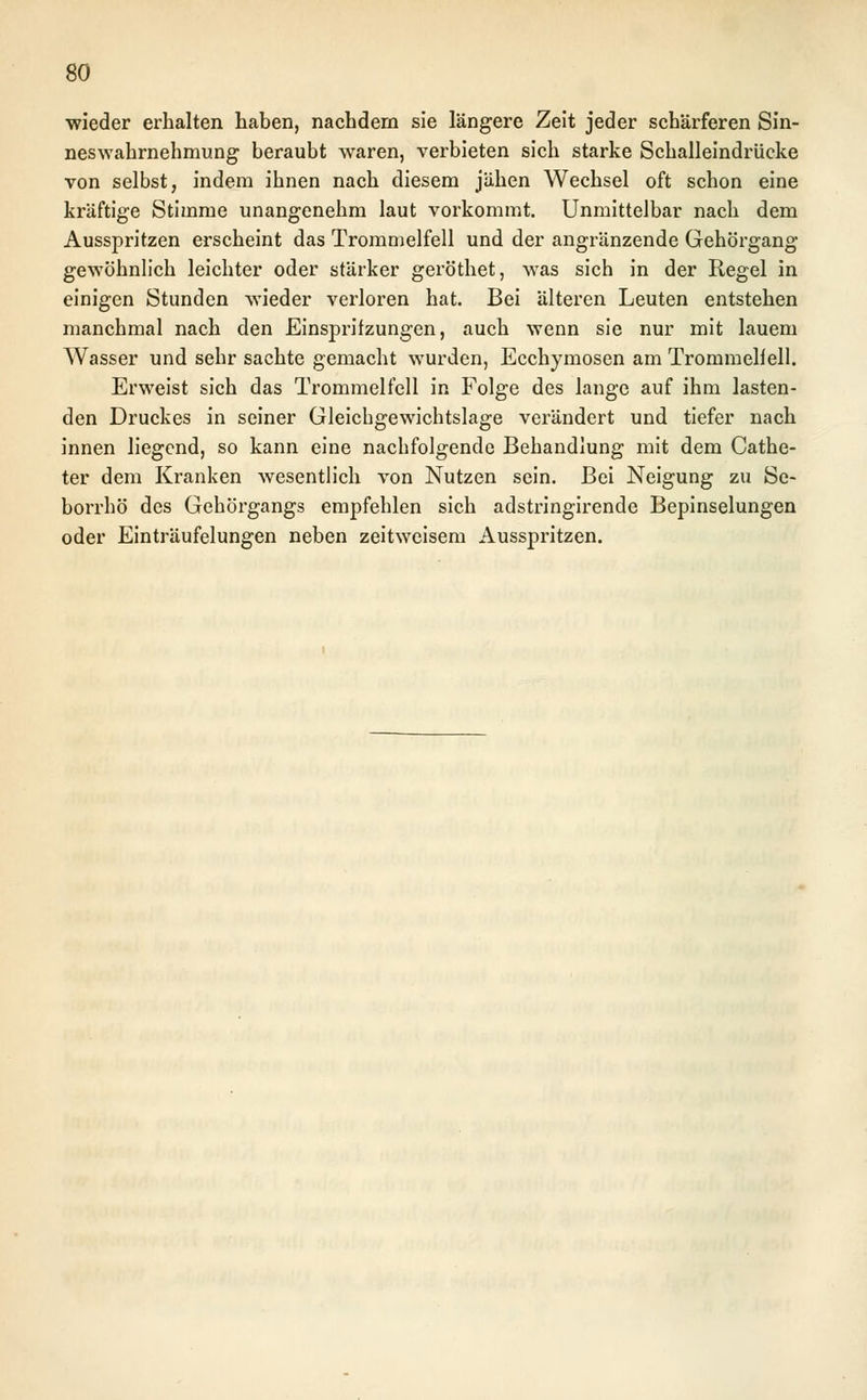 wieder erhalten haben, nachdem sie längere Zeit jeder schärferen Sin- neswahrnehmung beraubt waren, verbieten sich starke Schalleindrücke von selbst, indem ihnen nach diesem jähen Wechsel oft schon eine kräftige Stimme unangenehm laut vorkommt. Unmittelbar nach dem Ausspritzen erscheint das Trommelfell und der angränzende Gehörgang gewöhnlich leichter oder stärker geröthet, was sich in der Regel in einigen Stunden wieder verloren hat. Bei älteren Leuten entstehen manchmal nach den Einspritzungen, auch wenn sie nur mit lauem Wasser und sehr sachte gemacht wurden, Ecchymosen am Trommelfell. Erweist sich das Trommelfell in Folge des lange auf ihm lasten- den Druckes in seiner Gleichgewichtslage verändert und tiefer nach innen liegend, so kann eine nachfolgende Behandlung mit dem Cathe- ter dem Kranken wesentlich von Nutzen sein. Bei Neigung zu Se- borrhö des Gehörgangs empfehlen sich adstringirende Bepinselungen oder Einträufelungen neben zeitweisem Ausspritzen.