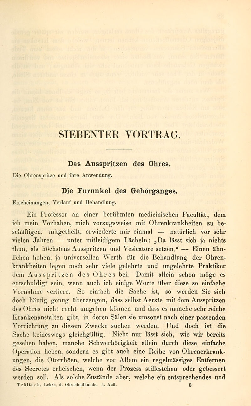 SIEBENTER VORTRAG. Das Ausspritzen des Ohres. Die Ohrenspritze und ihre Anwendung. Die Furunkel des Gehörganges. Erscheinungen, Verlauf und Behandlung. Ein Professor an einer berühmten medicinischen Facultät, dem ich mein Vorhaben, mich vorzugsweise mit Ohrenkrankheiten zu be- schäftigen, mitgetheilt, erwiederte mir einmal — natürlich vor sehr vielen Jahren — unter mitleidigem Lächeln: „Da lässt sich ja nichts thun, als höchstens Ausspritzen und Vesicatore setzen.u — Einen ähn- lichen hohen, ja universellen Werth für die Behandlung der Ohren- krankheiten legen noch sehr viele gelehrte und ungelehrte Praktiker dem Ausspritzen des Ohres bei. Damit allein schon möge es entschuldigt sein, wenn auch ich einige Worte über diese so einfache Vornahme verliere. So einfach die Sache ist, so werden Sie sich doch häufig genug überzeugen, dass selbst Aerzte mit dem Ausspritzen des Ohres nicht recht umgehen können und dass es manche sehr reiche Krankenanstalten gibt, in deren Sälen sie umsonst nach einer passenden Vorrichtung zu diesem Zwecke suchen werden. Und doch ist die Sache keineswegs gleichgültig. Nicht nur lässt sich, wie wir bereits gesehen haben, manche Schwerhörigkeit allein durch diese einfache Operation heben, sondern es gibt auch eine Reihe von Ohrenerkrank- ungen, die Otorrhöen, welche vor Allem ein regelmässiges Entfernen des Secretes erheischen, wenn der Prozess stillestehen oder gebessert werden soll. Als solche Zustände aber, welche ein entsprechendes und