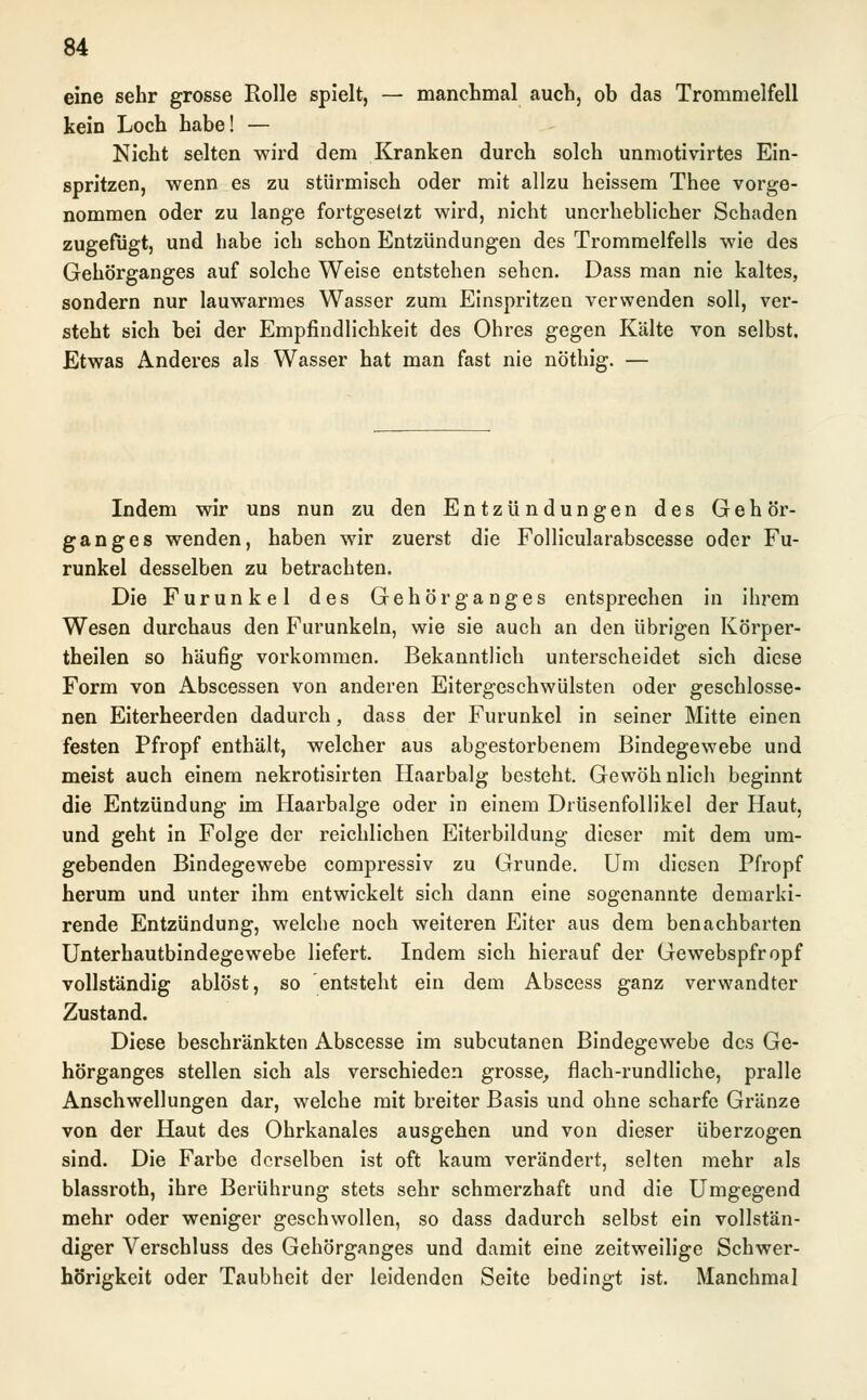eine sehr grosse Rolle spielt, — manchmal auch, ob das Trommelfell kein Loch habe! — Nicht selten wird dem Kranken durch solch unmotivirtes Ein- spritzen, wenn es zu stürmisch oder mit allzu heissem Thee vorge- nommen oder zu lange fortgesetzt wird, nicht unerheblicher Schaden zugefügt, und habe ich schon Entzündungen des Trommelfells wie des Gehörganges auf solche Weise entstehen sehen. Dass man nie kaltes, sondern nur lauwarmes Wasser zum Einspritzen verwenden soll, ver- steht sich bei der Empfindlichkeit des Ohres gegen Kälte von selbst. Etwas Anderes als Wasser hat man fast nie nöthig. — Indem wir uns nun zu den Entzündungen des Gehör- ganges wenden, haben wir zuerst die Follicularabscesse oder Fu- runkel desselben zu betrachten. Die Furunkel des Gehör ganges entsprechen in ihrem Wesen durchaus den Furunkeln, wie sie auch an den übrigen Körper- theilen so häufig vorkommen. Bekanntlich unterscheidet sich diese Form von Abscessen von anderen Eitergeschwülsten oder geschlosse- nen Eiterheerden dadurch, dass der Furunkel in seiner Mitte einen festen Pfropf enthält, welcher aus abgestorbenem Bindegewebe und meist auch einem nekrotisirten Haarbalg besteht. Gewöhnlich beginnt die Entzündung im Haarbalge oder in einem Drüsenfollikel der Haut, und geht in Folge der reichlichen Eiterbildung dieser mit dem um- gebenden Bindegewebe compressiv zu Grunde. Um diesen Pfropf herum und unter ihm entwickelt sich dann eine sogenannte demarki- rende Entzündung, welche noch weiteren Eiter aus dem benachbarten Unterhautbindegewebe liefert. Indem sich hierauf der Gewebspfropf vollständig ablöst, so entsteht ein dem Abscess ganz verwandter Zustand. Diese beschränkten Abscesse im subcutanen Bindegewebe des Ge- hörganges stellen sich als verschieden grosse, flach-rundliche, pralle Anschwellungen dar, welche mit breiter Basis und ohne scharfe Gränze von der Haut des Ohrkanales ausgehen und von dieser überzogen sind. Die Farbe derselben ist oft kaum verändert, selten mehr als blassroth, ihre Berührung stets sehr schmerzhaft und die Umgegend mehr oder weniger geschwollen, so dass dadurch selbst ein vollstän- diger Verschluss des Gehörganges und damit eine zeitweilige Schwer- hörigkeit oder Taubheit der leidenden Seite bedingt ist. Manchmal