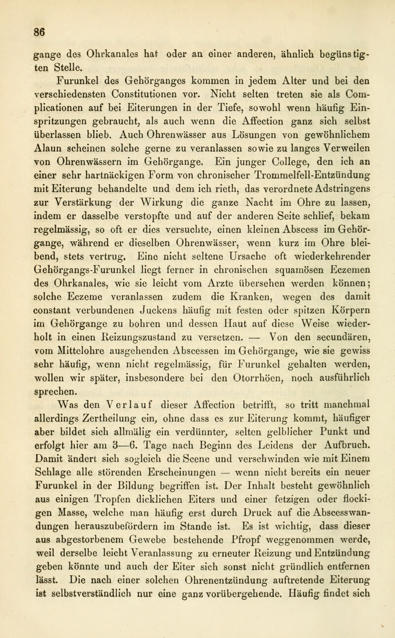 gange des Ohrkanalcs hat oder an einer anderen, ähnlich begünstig- ten Stelle. Furunkel des Gehörganges kommen in jedem Alter und bei den verschiedensten Constitutionen vor. Nicht selten treten sie als Coin- plicationen auf bei Eiterungen in der Tiefe, sowohl wenn häufig Ein- spritzungen gebraucht, als auch wenn die Affection ganz sich selbst überlassen blieb. Auch Ohrenwässer aus Lösungen von gewöhnlichem Alaun scheinen solche gerne zu veranlassen sowie zu langes Verweilen von Ohrenwässern im Gehörgange. Ein junger College, den ich an einer sehr hartnäckigen Form von chronischer Trommelfell-Entzündung mit Eiterung behandelte und dem ich rieth, das verordnete Adstringens zur Verstärkung der Wirkung die ganze Nacht im Ohre zu lassen, indem er dasselbe verstopfte und auf der anderen Seite schlief, bekam regelmässig, so oft er dies versuchte, einen kleinen Abscess im Gehör- gange, während er dieselben Ohrenwässer, wenn kurz im Ohre blei- bend, stets vertrug. Eine nicht seltene Ursache oft wiederkehrender Gehörgangs-Furunkel liegt ferner in chronischen squamösen Eczemen des Ohrkanales, wie sie leicht vom Arzte übersehen werden können; solche Eczeme veranlassen zudem die Kranken, wegen des damit constant verbundenen Juckens häufig mit festen oder spitzen Körpern im Gehörgange zu bohren und dessen Haut auf diese Weise wieder- holt in einen Reizungszustand zu versetzen. — Von den seeundären, vom Mittelohre ausgehenden Abscessen im Gehörgange, wie sie gewiss sehr häufig, wenn nicht regelmässig, für Furunkel gehalten werden, wollen wir später, insbesondere bei den Otorrhöen, noch ausführlich sprechen. Was den Verlauf dieser Affection betrifft, so tritt manchmal allerdings Zertheilung ein, ohne dass es zur Eiterung kommt, häufiger aber bildet sich allmälig ein verdünnter, selten gelblicher Punkt und erfolgt hier am '6—6. Tage nach Beginn des Leidens der Aufbruch. Damit ändert sich sogleich die Scene und verschwinden wie mit Einem Schlage alle störenden Erscheinungen — wenn nicht bereits ein neuer Furunkel in der Bildung begriffen ist. Der Inhalt besteht gewöhnlich aus einigen Tropfen dicklichen Eiters und einer fetzigen oder flocki- gen Masse, welche man häufig erst durch Druck auf die Abscesswan- dungen herauszubefördern im Stande ist. Es ist wichtig, dass dieser aus abgestorbenem Gewebe bestehende Pfropf weggenommen werde, weil derselbe leicht Veranlassung zu erneuter Reizung und Entzündung geben könnte und auch der Eiter sich sonst nicht gründlich entfernen lässt. Die nach einer solchen Ohrenentzündung auftretende Eiterung ist selbstverständlich nur eine ganz vorübergehende. Häufig findet sich