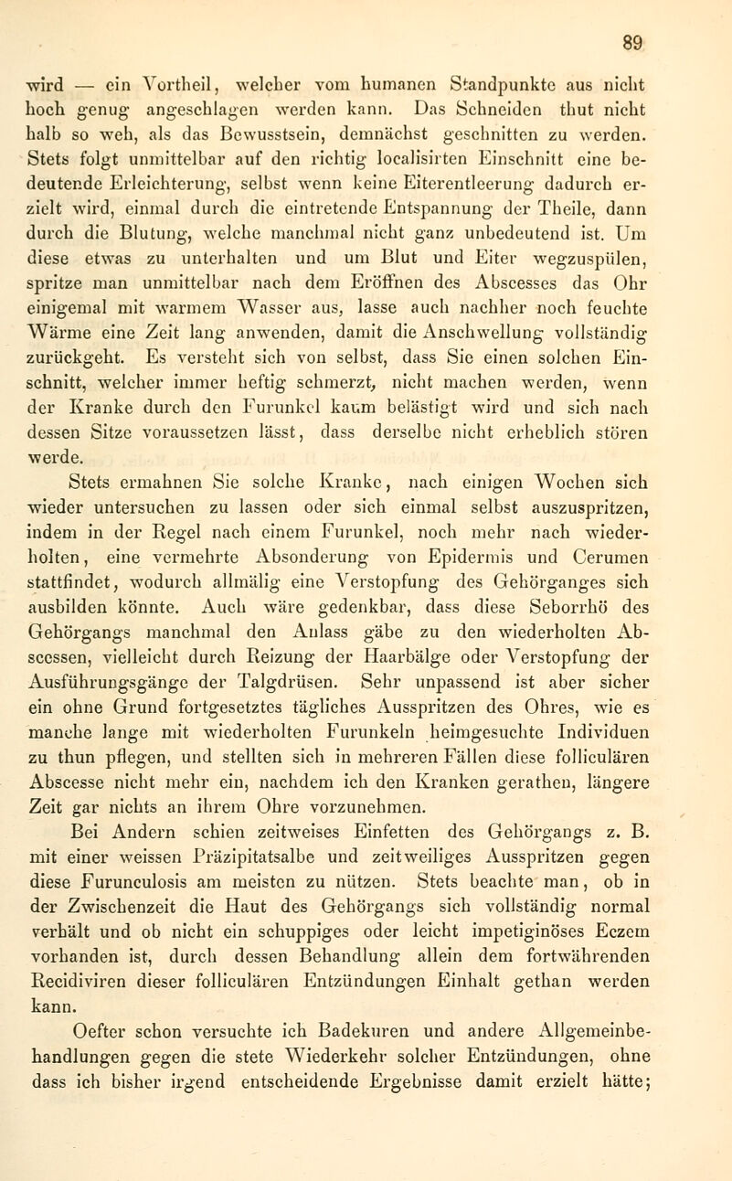 wird — ein Vortheil, welcher vom humanen Standpunkte aus nicht hoch genug- angeschlagen werden kann. Das Schneiden thut nicht halb so weh, als das Bewusstsein, demnächst geschnitten zu werden. Stets folgt unmittelbar auf den richtig localisirten Einschnitt eine be- deutende Erleichterung, selbst wenn keine Eiterentleerung dadurch er- zielt wird, einmal durch die eintretende Entspannung der Theile, dann durch die Blutung, welche manchmal nicht ganz unbedeutend ist. Um diese etwas zu unterhalten und um Blut und Eiter wegzuspülen, spritze man unmittelbar nach dem Eröffnen des Abscesses das Ohr einigemal mit warmem Wasser aus, lasse auch nachher noch feuchte Wärme eine Zeit lang anwenden, damit die Anschwellung vollständig zurückgeht. Es versteht sich von selbst, dass Sie einen solchen Ein- schnitt, welcher immer heftig schmerzt, nicht machen werden, wenn der Kranke durch den Furunkel kaum belästigt wird und sich nach dessen Sitze voraussetzen lässt, dass derselbe nicht erheblich stören werde. Stets ermahnen Sie solche Kranke, nach einigen Wochen sich wieder untersuchen zu lassen oder sich einmal selbst auszuspritzen, indem in der Regel nach einem Furunkel, noch mehr nach wieder- holten , eine vermehrte Absonderung von Epidermis und Cerumen stattfindet, wodurch allmälig eine Verstopfung des Gehörganges sich ausbilden könnte. Auch wäre gedenkbar, dass diese Seborrhö des Gehörgangs manchmal den Aulass gäbe zu den wiederholten Ab- scessen, vielleicht durch Reizung der Haarbälge oder Verstopfung der Ausführungsgänge der Talgdrüsen. Sehr unpassend ist aber sicher ein ohne Grund fortgesetztes tägliches Ausspritzen des Ohres, wie es manche lange mit wiederholten Furunkeln heimgesuchte Individuen zu thun pflegen, und stellten sich in mehreren Fällen diese folliculären Abscesse nicht mehr ein, nachdem ich den Kranken gerathen, längere Zeit gar nichts an ihrem Ohre vorzunehmen. Bei Andern schien zeitweises Einfetten des Gehörgangs z. B. mit einer weissen Präzipitatsalbe und zeitweiliges Ausspritzen gegen diese Furunculosis am meisten zu nützen. Stets beachte man, ob in der Zwischenzeit die Haut des Gehörgangs sich vollständig normal verhält und ob nicht ein schuppiges oder leicht impetiginöses Eczem vorhanden ist, durch dessen Behandlung allein dem fortwährenden Recidiviren dieser folliculären Entzündungen Einhalt gethan werden kann. Oefter schon versuchte ich Badekuren und andere Allgemeinbe- handlungen gegen die stete Wiederkehr solcher Entzündungen, ohne dass ich bisher irgend entscheidende Ergebnisse damit erzielt hätte;